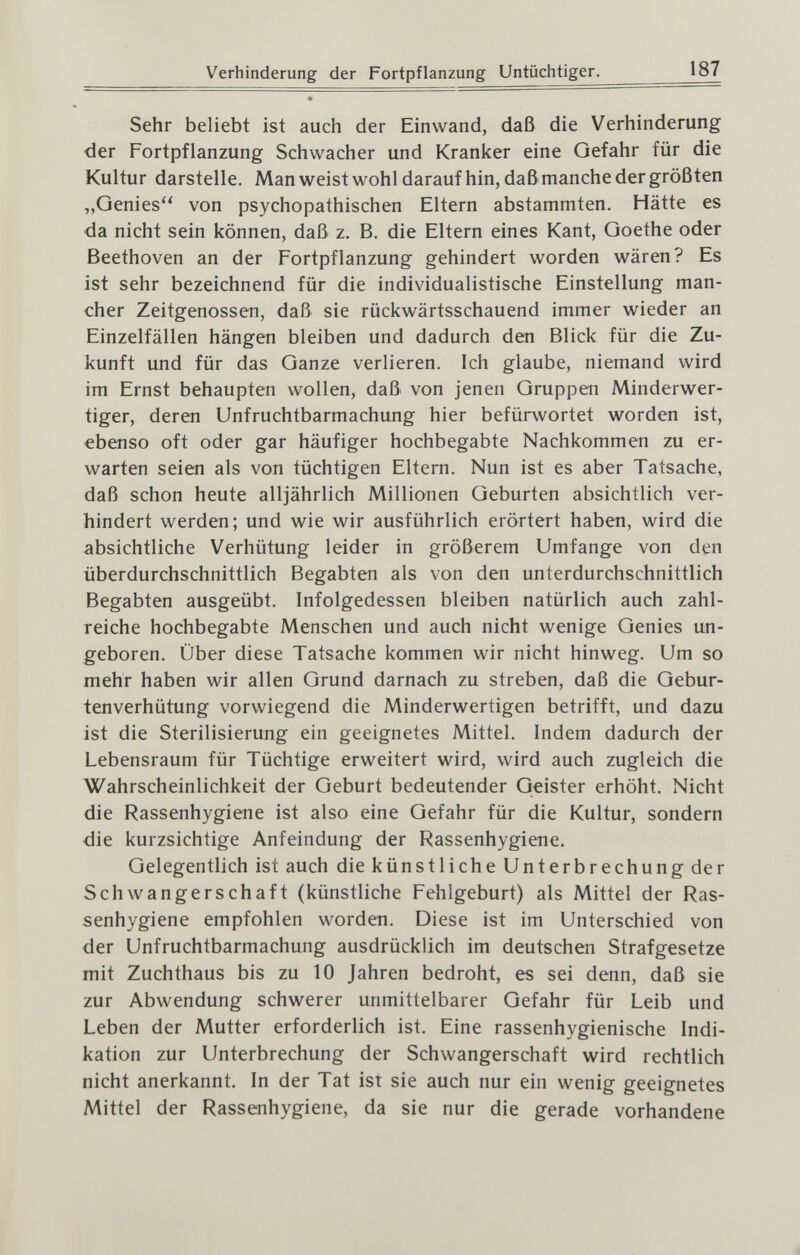 Verhinderung der Fortpflanzung Untüchtiger. 187 Sehr beliebt ist auch der Einwand, daß die Verhinderung der Fortpflanzung Schwacher und Kranker eine Gefahr für die Kultur darstelle. Man weist wohl darauf hin, daß manche der größten „Genies von psychopathischen Eltern abstammten. Hätte es da nicht sein können, daß z. B. die Eltern eines Kant, Goethe oder Beethoven an der Fortpflanzung gehindert worden wären? Es ist sehr bezeichnend für die individualistische Einstellung man¬ cher Zeitgenossen, daß sie rückwärtsschauend immer wieder an Einzelfällen hängen bleiben und dadurch den Blick für die Zu¬ kunft und für das Ganze verlieren. Ich glaube, niemand wird im Ernst behaupten wollen, daß von jenen Gruppen Minderwer¬ tiger, deren Unfruchtbarmachung hier befürwortet worden ist, ebenso oft oder gar häufiger hochbegabte Nachkommen zu er¬ warten seien als von tüchtigen Eltern. Nun ist es aber Tatsache, daß schon heute alljährlich Millionen Geburten absichtlich ver¬ hindert werden; und wie wir ausführlich erörtert haben, wird die absichtliche Verhütung leider in größerem Umfange von den überdurchschnittlich Begabten als von den unterdurchschnittlich Begabten ausgeübt. Infolgedessen bleiben natürlich auch zahl¬ reiche hochbegabte Menschen und auch nicht wenige Genies un¬ geboren. Über diese Tatsache kommen wir nicht hinweg. Um so mehr haben wir allen Grund darnach zu streben, daß die Gebur¬ tenverhütung vorwiegend die Minderwertigen betrifft, und dazu ist die Sterilisierung ein geeignetes Mittel. Indem dadurch der Lebensraum für Tüchtige erweitert wird, wird auch zugleich die Wahrscheinlichkeit der Geburt bedeutender Geister erhöht. Nicht die Rassenhygiene ist also eine Gefahr für die Kultur, sondern die kurzsichtige Anfeindung der Rassenhygiene. Gelegentlich ist auch die künstliche Unterbrechung der Schwangerschaft (künstliche Fehlgeburt) als Mittel der Ras¬ senhygiene empfohlen worden. Diese ist im Unterschied von der Unfruchtbarmachung ausdrücklich im deutschen Strafgesetze mit Zuchthaus bis zu 10 Jahren bedroht, es sei denn, daß sie zur Abwendung schwerer unmittelbarer Gefahr für Leib und Leben der Mutter erforderlich ist. Eine rassenhygienische Indi¬ kation zur Unterbrechung der Schwangerschaft wird rechtlich nicht anerkannt. In der Tat ist sie auch nur ein wenig geeignetes Mittel der Rassenhygiene, da sie nur die gerade vorhandene