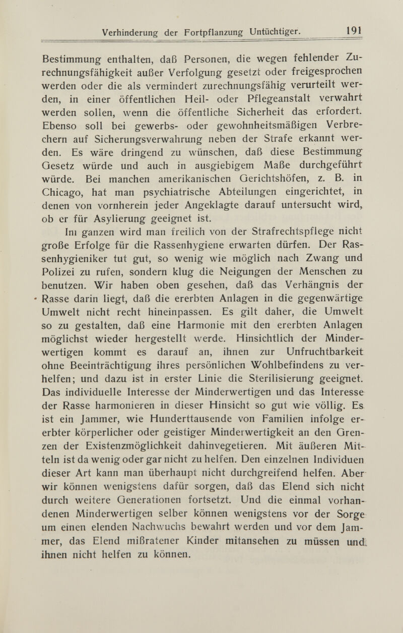 Verhinderung der Fortpflanzung Untüchtiger. 191 Bestimmung enthalten, daß Personen, die wegen fehlender Zu¬ rechnungsfähigkeit außer Verfolgung gesetzt oder freigesprochen werden oder die als vermindert zurechnungsfähig verurteilt wer¬ den, in einer öffentlichen Heil- oder Pflegeanstalt verwahrt werden sollen, wenn die öffentliche Sicherheit das erfordert. Ebenso soll bei gewerbs- oder gewohnheitsmäßigen Verbre¬ chern auf Sicherungsverwahrung neben der Strafe erkannt wer¬ den, Es wäre dringend zu wünschen, daß diese Bestimmung Gesetz würde und auch in ausgiebigem Maße durchgeführt würde. Bei manchen amerikanischen Gerichtshöfen, z. B. in Chicago, hat man psychiatrische Abteilungen eingerichtet, in denen von vornherein jeder Angeklagte darauf untersucht wird, ob er für Asylierung geeignet ist. Im ganzen wird man freilich von der Strafrechtspflege nicht große Erfolge für die Rassenhygiene erwarten dürfen. Der Ras- senhygieniker tut gut, so wenig wie möglich nach Zwang und Polizei zu rufen, sondern klug die Neigungen der Menschen zu benutzen. Wir haben oben gesehen, daß das Verhängnis der • Rasse darin liegt, daß die ererbten Anlagen in die gegenwärtige Umwelt nicht recht hineinpassen. Es gilt daher, die Umwelt so zu gestalten, daß eine Harmonie mit den ererbten Anlagen möglichst wieder hergestellt werde. Hinsichtlich der Minder¬ wertigen kommt es darauf an, ihnen zur Unfruchtbarkeit ohne Beeinträchtigung ihres persönlichen Wohlbefindens zu ver¬ helfen; und dazu ist in erster Linie die Sterilisierung geeignet. Das individuelle Interesse der Minderwertigen und das Interesse der Rasse harmonieren in dieser Hinsicht so gut wie völlig. Es ist ein Jammer, wie Hunderttausende von Familien infolge er¬ erbter körperlicher oder geistiger Minderwertigkeit an den Gren¬ zen der Existenzmöglichkeit dahinvegetieren. Mit äußeren Mit¬ teln ist da wenig oder gar nicht zu helfen. Den einzelnen Individuen dieser Art kann man überhaupt nicht durchgreifend helfen. Aber wir können wenigstens dafür sorgen, daß das Elend sich nicht durch weitere Generationen fortsetzt. Und die einmal vorhan¬ denen Minderwertigen selber können wenigstens vor der Sorge um einen elenden Nachwuchs bewahrt werden und vor dem Jam¬ mer, das Elend mißratener Kinder mitansehen zu müssen und. ihnen nicht helfen zu können.