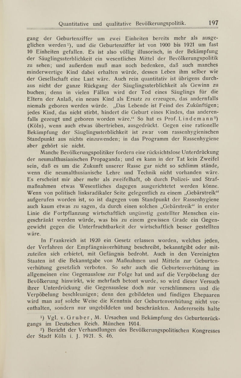 Quantitative und qualitative Bevölkerungspolitik. 197 gang der Geburtenziffer um zwei Einheiten bereits mehr als ausge¬ glichen werden 1), und die Geburtenziffer ist von 1900 bis 1921 um fast 10 Einheiten gefallen. Es ist also völlig illusorisch, in der Bekämpfung der Säuglingssterblichkeit ein vv'esentliches Mittel der Bevölkerungspolitik zu sehen; und außerdem muß man noch bedenken, daß auch manches minderwertige Kind dabei erhalten würde, dessen Leben ihm selber wie der Gesellschaft eine Last wäre. Auch rein quantitativ ist übrigens durch¬ aus nicht der ganze Rückgang der Säuglingssterblichkeit als Gewinn zu buchen; denn in vielen Fällen wird der Tod eines Säuglings für die Eltern der Anlaß, ein neues Kind als Ersatz zu erzeugen, das andernfalls niemals geboren werden würde. ,,Das Lebende ist Feind des Zukünftigen; jedes Kind, das nicht stirbt, hindert die Geburt eines Kindes, das anderen¬ falls gezeugt und geboren worden wäre. So hat es Prof. Lindemann^) (Köln), wenn auch etwas übertrieben, ausgedrückt. Gegen eine rationelle Bekämpfung der Säuglingssterblichkeit ist zwar vom rassenhygienischen Standpunkt aus nichts einzuwenden; in das Programm der Rassenhygiene aber gehört sie nicht. Manche Bevölkerungspolitiker fordern eine rücksichtslose Unterdrückung der neumalthusianischen Propaganda; und es kann in der Tat kein Zweifel sein, daß es um die Zukunft unserer Rasse gar nicht so schlimm stände, wenn die neumalthusianische Lehre und Technik nicht vorhanden wäre. Es erscheint mir aber mehr als zweifelhaft, ob durch Polizei- und Straf¬ maßnahmen etwas Wesentliches dagegen ausgerichtetet werden könne. Wenn von politisch linksradikaler Seite gelegentlich zu einem „Gebärstreik aufgerufen worden ist, so ist dagegen vom Standpunkt der Rassenhygiene auch kaum etwas zu sagen, da durch einen solchen „Gebärstreik in erster Linie die Fortpflanzung wirtschaftlich ungünstig gestellter Menschen ein¬ geschränkt werden würde, was bis zu einem gewissen Grade ein Gegen¬ gewicht gegen die Unterfruchtbarkeit der wirtschaftlich besser gestellten wäre. In Frankreich ist 1920 ein Gesetz erlassen worden, welches jeden, der Verfahren der Empfängnisverhütung beschreibt, bekanntgibt oder mit¬ zuteilen sich erbietet, mit Gefängnis bedroht. Auch in den Vereinigten Staaten ist die Bekanntgabe von Maßnahrnen und Mitteln zur Geburten¬ verhütung gesetzlich verboten. So sehr auch die Geburtenverhütung im allgemeinen eine Gegenauslese zur Folge hat und auf die Verpöbelung der Bevölkerung hinwirkt, wie mehrfach betont wurde, so wird dieser Versuch ihrer Unterdrückung die Gegenauslese doch nur verschlimmern und die Verpöbelung beschleunigen; denn den gebildeten und findigen Ehepaaren wird man auf solche Weise die Kenntnis der Geburtenverhütung nicht vor¬ enthalten, sondern nur ungebildeten und beschränkten. Andererseits halte 1) Vgl. V. Gruber, M. Ursachen und Bekämpfung des Geburtenrück¬ gangs im Deutschen Reich. München 1914. 2) Bericht der Verhandlungen des Bevölkerungspolitischen Kongresses der Stadt Köln i. J. 1921. S. 46.