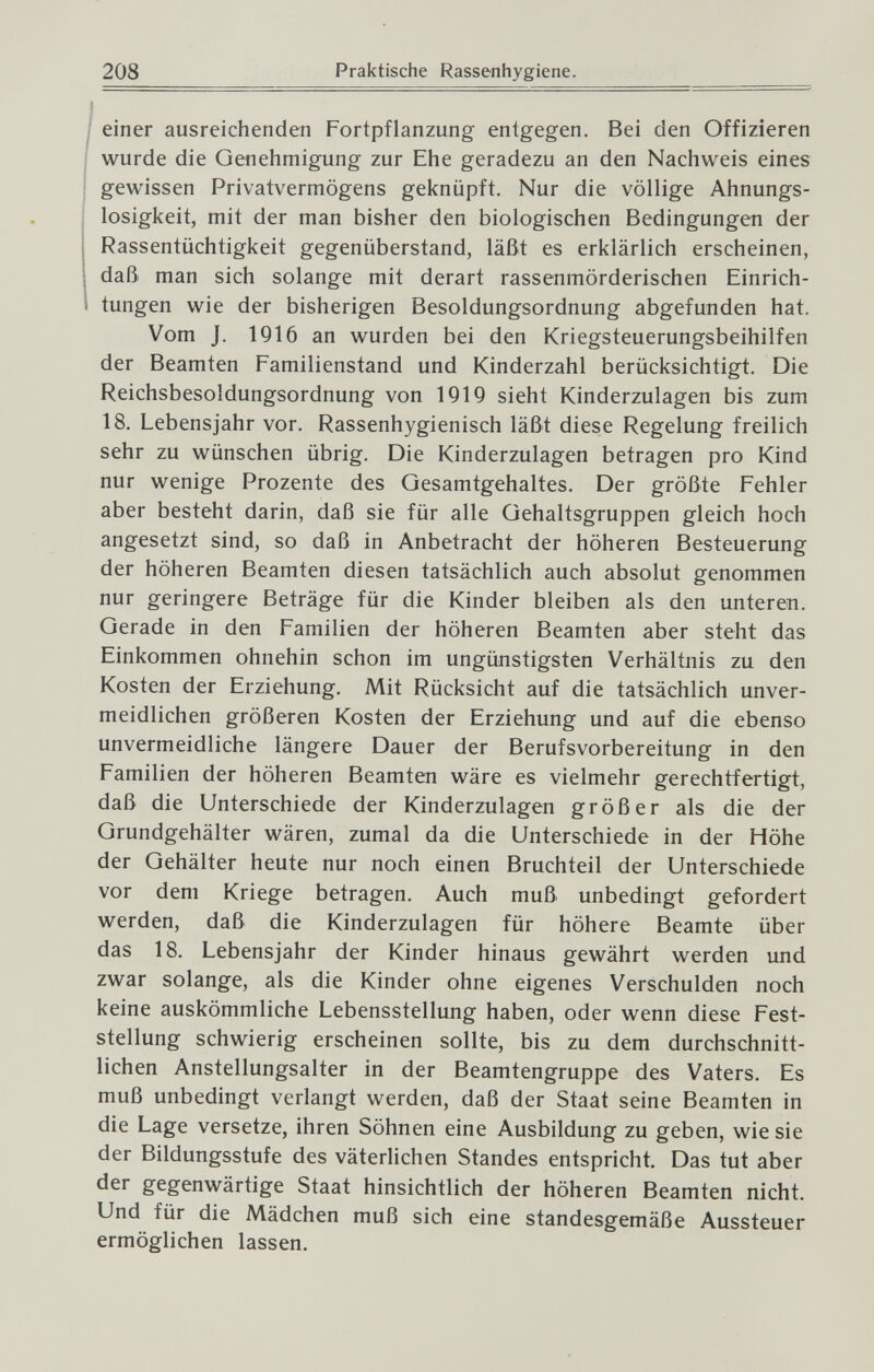 208 Praktische Rassenhygiene. einer ausreichenden Fortpflanzung entgegen. Bei den Offizieren wurde die Genehmigung zur Ehe geradezu an den Nachweis eines gewissen Privatvermögens gelcnüpft. Nur die völlige Ahnungs- losigkeit, mit der man bisher den biologischen Bedingungen der Rassentüchtigkeit gegenüberstand, läßt es erklärlich erscheinen, daß man sich solange mit derart rassenmörderischen Einrich¬ tungen wie der bisherigen Besoldungsordnung abgefunden hat. Vom J. 1916 an wurden bei den Kriegsteuerungsbeihilfen der Beamten Familienstand und Kinderzahl berücksichtigt. Die Reichsbesoldungsordnung von 1919 sieht Kinderzulagen bis zum 18. Lebensjahr vor. Rassenhygienisch läßt diese Regelung freilich sehr zu wünschen übrig. Die Kinderzulagen betragen pro Kind nur wenige Prozente des Gesamtgehaltes. Der größte Fehler aber besteht darin, daß sie für alle Gehaltsgruppen gleich hoch angesetzt sind, so daß in Anbetracht der höheren Besteuerung der höheren Beamten diesen tatsächlich auch absolut genommen nur geringere Beträge für die Kinder bleiben als den unteren. Gerade in den Familien der höheren Beamten aber steht das Einkommen ohnehin schon im ungünstigsten Verhältnis zu den Kosten der Erziehung. Mit Rücksicht auf die tatsächlich unver¬ meidlichen größeren Kosten der Erziehung und auf die ebenso unvermeidliche längere Dauer der Berufsvorbereitung in den Familien der höheren Beamten wäre es vielmehr gerechtfertigt, daß die Unterschiede der Kinderzulagen größer als die der Grundgehälter wären, zumal da die Unterschiede in der Höhe der Gehälter heute nur noch einen Bruchteil der Unterschiede vor dem Kriege betragen. Auch muß unbedingt gefordert werden, daß die Kinderzulagen für höhere Beamte über das 18. Lebensjahr der Kinder hinaus gewährt werden und zwar solange, als die Kinder ohne eigenes Verschulden noch keine auskömmliche Lebensstellung haben, oder wenn diese Fest¬ stellung schwierig erscheinen sollte, bis zu dem durchschnitt¬ lichen Anstellungsalter in der Beamtengruppe des Vaters. Es muß unbedingt verlangt werden, daß der Staat seine Beamten in die Lage versetze, ihren Söhnen eine Ausbildung zu geben, wie sie der Bildungsstufe des väterlichen Standes entspricht. Das tut aber der gegenwärtige Staat hinsichtlich der höheren Beamten nicht. Und für die Mädchen muß sich eine standesgemäße Aussteuer ermöglichen lassen.