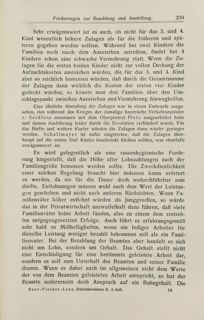 Forderungen zur Besoldung und Anstellung. 209 Sehr erwägenswert ist es auch, ob nicht für das 3. und 4. Kind wesentlich höhere Zulagen als für die früheren und spä¬ teren gegeben werden sollten. Während bei zwei Kindern die Familien noch rasch dem Aussterben zutreiben, findet bei 4 Kindern schon eine schwache Vermehrung statt. Wenn die Zu¬ lagen für die ersten beiden Kinder nicht zur vollen Deckung der Aufzuchtskosten ausreichen würden, die für das 3. und 4. Kind aber so reichlich bemessen würden, daß durch die Gesamtsumme der Zulagen dann wirklich die Kosten der ersten vier Kinder gedeckt würden, so könnte man den. Familien über den Um¬ schlagspunkt zwischen Aussterben und Vermehrung hinweghelfen. Eine ähnliche Abstufung der Zulagen war in einem Entwürfe vorge¬ sehen, den während des Krieges der damalige bayerische Verkehrsminister V. S e id le in zusammen mit dem Oberpostrat Hotz ausgearbeitet hatte und dessen Ausführung leider durch die Revolution verhindert wurde. Für das fünfte und weitere Kinder würden die Zulagen dann wieder geringer werden. Schallmayer ist dafür eingetreten, daß die Zulagen über¬ haupt auf die ersten fünf Kinder beschränkt bleiben sollten, was ebenfalls erwägenswert ist. Es wird gelegentlich als eine rassenhygienische Forde¬ rung hingestellt, daß die Höhe aller Lohnzahlungen nach der Familiengröße bemessen werden sollte. Die Zweckdienlichkeit einer solchen Regelung braucht hier indessen kaum erörtert zu werden, da sie für die Dauer doch undurchführbar sein dürfte. Entlohnungen müssen wohl nach dem Wert der Leistun¬ gen geschehen und nicht nach anderen Rücksichten. Wenn Fa¬ milienväter höher entlohnt würden als Junggesellen, so würde das in der Privatwirtschaft unzweifelhaft dazu führen, daß viele Familienväter keine Arbeit fänden, also zu einem dem erstreb¬ ten entgegengesetzten Erfolge. Auch führt es erfahrimgsgemäß sehr bald zu Mißhelligkeiten, wenn ein lediger Arbeiter für dieselbe Leistung weniger bezahlt bekommen soll als ein Fami¬ lienvater. Bei der Bezahlung der Beamten aber handelt es sich nicht um Lohn, sondern um Gehalt. Das Gehalt stellt nicht eine Entschädigung für eine bestimmte geleistete Arbeit dar, sondern es soll zum Unterhalt des Beamten und seiner Familie dienen. Wenn es daher auch im allgemeinen nicht dem Werte der von dem Beamten geleisteten Arbeit entspricht, so hat der Beamte andererseits doch Anspruch auf ein Ruhegehalt. Die в a u r - F ¡ s ch e r-L e n z, Erblichkeitslehre II. 2. AuiL 14