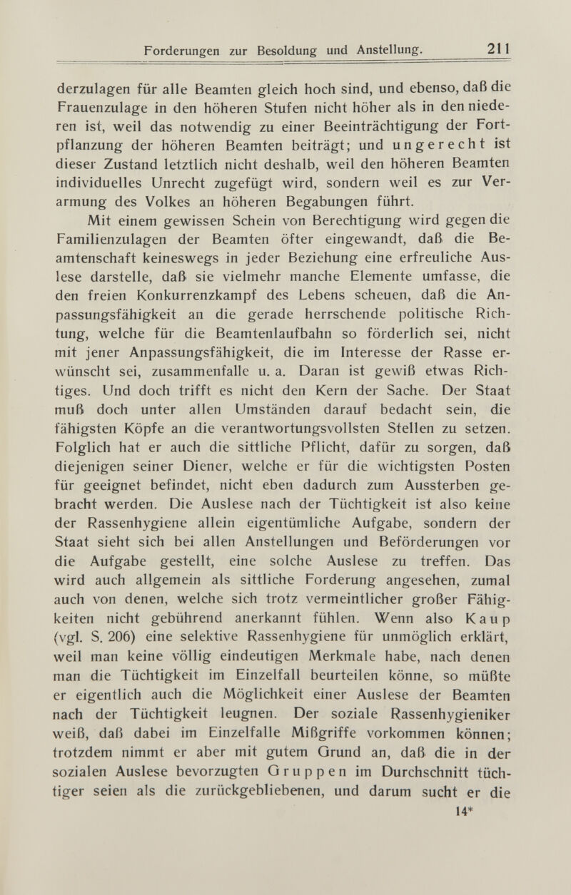 Forderungen zur Besoldung und Anstellung. 211 derzulagen für alle Beamten gleich hoch sind, und ebenso, daß die Frauenzulage in den höheren Stufen nicht höher als in den niede¬ ren ist, weil das notwendig zu einer Beeinträchtigung der Fort¬ pflanzung der höheren Beamten beiträgt; und ungerecht ist dieser Zustand letztlich nicht deshalb, weil den höheren Beamten individuelles Unrecht zugefügt wird, sondern weil es zur Ver¬ armung des Volkes an höheren Begabungen führt. Mit einem gewissen Schein von Berechtigung wird gegen die Familienzulagen der Beamten öfter eingewandt, daß die Be¬ amtenschaft keineswegs in jeder Beziehung eine erfreuliche Aus¬ lese darstelle, daß sie vielmehr manche Elemente umfasse, die den freien Konkurrenzkampf des Lebens scheuen, daß die An¬ passungsfähigkeit an die gerade herrschende politische Rich¬ tung, welche für die Beamtenlaufbahn so förderlich sei, nicht mit jener Anpassungsfähigkeit, die im Interesse der Rasse er¬ wünscht sei, zusammenfalle u. a. Daran ist gewiß etwas Rich¬ tiges. Und doch trifft es nicht den Kern der Sache. Der Staat muß doch unter allen Umständen darauf bedacht sein, die fähigsten Köpfe an die verantwortungsvollsten Stellen zu setzen. Folglich hat er auch die sittliche Pflicht, dafür zu sorgen, daß diejenigen seiner Diener, welche er für die wichtigsten Posten für geeignet befindet, nicht eben dadurch zum Aussterben ge¬ bracht werden. Die Auslese nach der Tüchtigkeit ist also keine der Rassenhygiene allein eigentümliche Aufgabe, sondern der Staat sieht sich bei allen Anstellungen und Beförderungen vor die Aufgabe gestellt, eine solche Auslese zu treffen. Das wird auch allgemein als sittliche Forderung angesehen, zumal auch von denen, welche sich trotz vermeintlicher großer Fähig¬ keiten nicht gebührend anerkannt fühlen. Wenn also Каир (vgl. S. 206) eine selektive Rassenhygiene für unmöglich erklärt, weil man keine völlig eindeutigen Merkmale habe, nach denen man die Tüchtigkeit im Einzelfall beurteilen könne, so müßte er eigentlich auch die Möglichkeit einer Auslese der Beamten nach der Tüchtigkeit leugnen. Der soziale Rassenhygieniker weiß, daß dabei im Einzelfalle Mißgriffe vorkommen können; trotzdem nimmt er aber mit gutem Grund an, daß die in der sozialen Auslese bevorzugten Gruppen im Durchschnitt tüch¬ tiger seien als die zurückgebliebenen, und darum sucht er die 14*