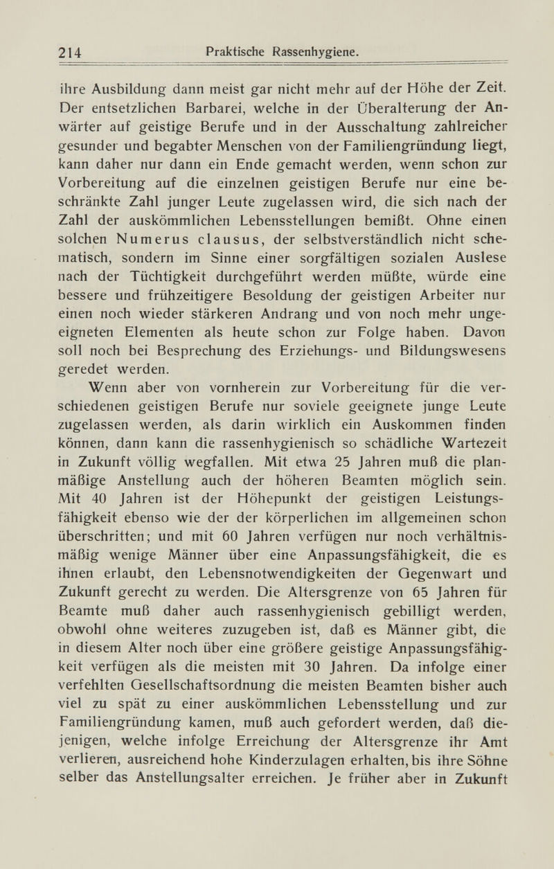 214 Praktische Rassenhygiene. ihre Ausbildung dann meist gar nicht mehr auf der Höhe der Zeit. Der entsetzlichen Barbarei, welche in der Überalterung der An¬ wärter auf geistige Berufe und in der Ausschaltung zahlreicher gesunder und begabter Menschen von der Familiengründung liegt, kann daher nur dann ein Ende gemacht werden, wenn schon zur Vorbereitung auf die einzelnen geistigen Berufe nur eine be¬ schränkte Zahl junger Leute zugelassen wird, die sich nach der Zahl der auskömmlichen Lebensstellungen bemißt. Ohne einen solchen Numerus clausus, der selbstverständlich nicht sche¬ matisch, sondern im Sinne einer sorgfältigen sozialen Auslese nach der Tüchtigkeit durchgeführt werden müßte, würde eine bessere und frühzeitigere Besoldung der geistigen Arbeiter nur einen noch wieder stärkeren Andrang und von noch mehr unge¬ eigneten Elementen als heute schon zur Folge haben. Davon soll noch bei Besprechung des Erziehungs- und Bildungswesens geredet werden. Wenn aber von vornherein zur Vorbereitung für die ver¬ schiedenen geistigen Berufe nur soviele geeignete junge Leute zugelassen werden, als darin wirklich ein Auskommen finden können, dann kann die rassenhygienisch so schädliche Wartezeit in Zukunft völlig wegfallen. Mit etwa 25 Jahren muß die plan¬ mäßige Anstellung auch der höheren Beamten möglich sein. Mit 40 Jahren ist der Höhepunkt der geistigen Leistungs¬ fähigkeit ebenso wie der der körperlichen im allgemeinen schon überschritten; und mit 60 Jahren verfügen nur noch verhältnis¬ mäßig wenige Männer über eine Anpassungsfähigkeit, die es ihnen erlaubt, den Lebensnotwendigkeiten der Gegenwart und Zukunft gerecht zu werden. Die Altersgrenze von 65 Jahren für Beamte muß daher auch rassenhygienisch gebilligt werden, obwohl ohne weiteres zuzugeben ist, daß es Männer gibt, die in diesem Alter noch über eine größere geistige Anpassungsfähig¬ keit verfügen als die meisten mit 30 Jahren. Da infolge einer verfehlten Gesellschaftsordnung die meisten Beamten bisher auch viel zu spät zu einer auskömmlichen Lebensstellung und zur Familiengründung kamen, muß auch gefordert werden, daß die¬ jenigen, welche infolge Erreichung der Altersgrenze ihr .\mt verlieren, ausreichend hohe Kinderzulagen erhalten, bis ihre Söhne selber das Anstellungsalter erreichen. Je früher aber in Zukunft