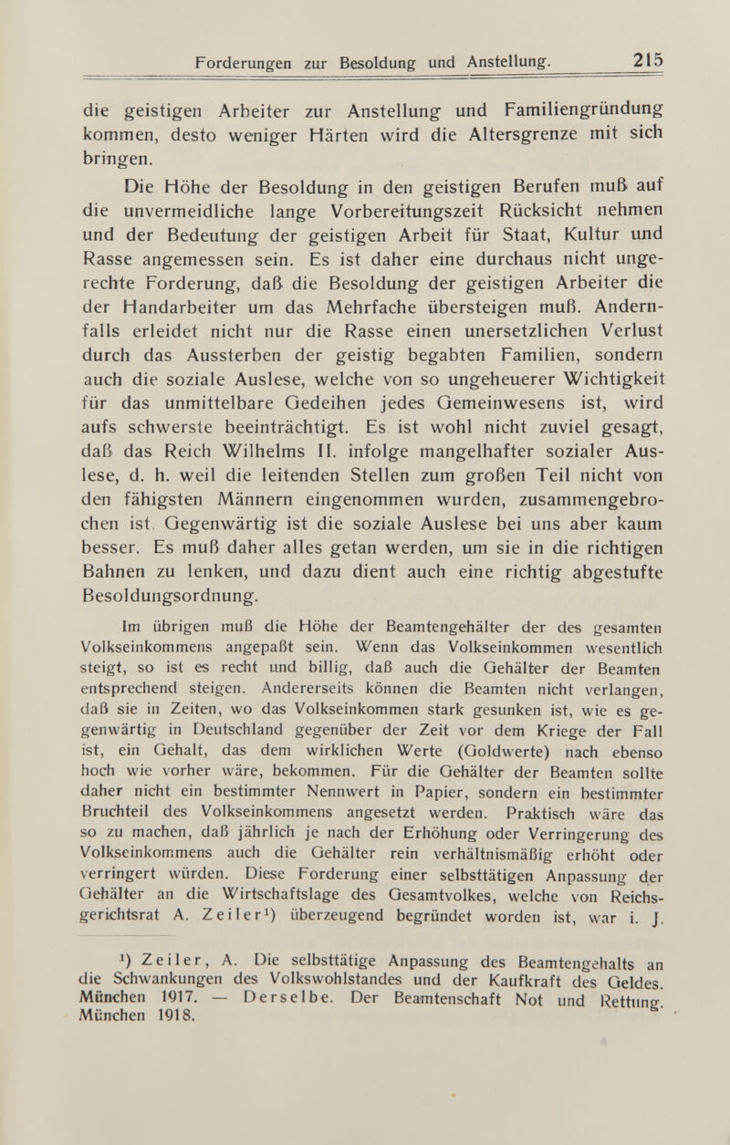 Forderungen zur Besoldung und Anstellung. 215 die geistigen Arbeiter zur Anstellung und Familiengründung kommen, desto weniger Härten wird die Altersgrenze mit sich bringen. Die Höhe der Besoldung in den geistigen Berufen muß auf die unvermeidliche lange Vorbereitungszeit Rücksicht nehmen und der Bedeutung der geistigen Arbeit für Staat, Kultur und Rasse angemessen sein. Es ist daher eine durchaus nicht unge¬ rechte Forderung, daß die Besoldung der geistigen Arbeiter die der Handarbeiter um das Mehrfache übersteigen muß. Andern¬ falls erleidet nicht nur die Rasse einen unersetzlichen Verlust durch das Aussterben der geistig begabten Familien, sondern auch die soziale Auslese, welche von so ungeheuerer Wichtigkeit für das unmittelbare Gedeihen jedes Gemeinwesens ist, wird aufs schwerste beeinträchtigt. Es ist wohl nicht zuviel gesagt, daß das Reich Wilhelms II. infolge mangelhafter sozialer Aus¬ lese, d. h. weil die leitenden Stellen zum großen Teil nicht von den fähigsten Männern eingenommen wurden, zusammengebro¬ chen ist. Gegenwärtig ist die soziale Auslese bei uns aber kaum besser. Es muß daher alles getan werden, um sie in die richtigen Bahnen zu lenken, und dazu dient auch eine richtig abgestufte Besoldungsordnung. im übrigen muß die Höhe der Beamtengehälter der des gesamten Volkseinkommens angepaßt sein. Wenn das Volkseinkommen wesentlich steigt, so ist es recht und billig, daß auch die Gehälter der Beamten entsprechend steigen. Andererseits können die Beamten nicht verlangen, daß sie in Zeiten, wo das Volkseinkommen stark gesunken ist, wie es ge¬ genwärtig in Deutschland gegenüber der Zeit vor dem Kriege der Fall ist, ein Gehalt, das dem wirklichen Werte (Goldwerte) nach ebenso hoch wie vorher wäre, bekommen. Für die Gehälter der Beamten sollte daher nicht ein bestimmter Nennwert in Papier, sondern ein bestimmter Bruchteil des Volkseinkommens angesetzt werden. Praktisch wäre das so zu machen, daß jährlich je nach der Erhöhung oder Verringerung des Volkseinkommens auch die Gehälter rein verhältnismäßig erhöht oder verringert würden. Diese Forderung einer selbsttätigen Anpassung der Gehälter an die Wirtschaftslage des Gesamtvolkes, welche von Reichs¬ gerichtsrat A. Zeilerl) überzeugend begründet worden ist, war i. J. 1) Zeiler, A. Die selbsttätige Anpassung des Beamtengehalts an die Schwankungen des Volkswohlstandes und der Kaufkraft des Geldes. München 1917. — Derselbe. Der Beamtenschaft Not und Rettung-! München 1918.