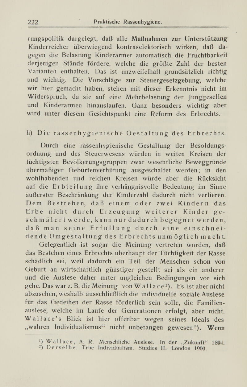 222 ' Praktische Rassenhygiene. rungspolitik dargelegt, daß alle Maßnahmen zur Unterstützung Kinderreicher überwiegend kontraselektorisch wirken, daß da¬ gegen die Belastung Kinderarmer automatisch die Fruchtbarkeit derjenigen Stände fördere, welche die größte Zahl der besten Varianten enthalten. Das ist unzweifelhaft grundsätzlich richtig und wichtig. Die Vorschläge zur Steuergesetzgebung, welche wir hier gemacht haben, stehen mit dieser Erkenntnis nicht im Widerspruch, da sie auf eine Mehrbelastung der Junggesellen und Kinderarmen hinauslaufen. Ganz besonders wichtig aber wird unter diesem Gesichtspunkt eine Reform des Erbrechts. h) Die rassenh ygienische Gestaltung des Erbrechts. Durch eine rassenhygienische Gestaltung der Besoldungs¬ ordnung und des Steuerwesens würden in weiten Kreisen der tüchtigsten Bevölkerungsgruppen zwar wesentliche Beweggründe übermäßiger Geburtenverhütung ausgeschaltet werden; in den wohlhabenden und reichen Kreisen würde aber die Rücksicht auf die Erbt eilung ihre verhängnisvolle Bedeutung im Sinne äußerster Beschränkung der Kinderzahl dadurch nicht verlieren. Dem Bestreben, daß einem oder zwei Kindern das Erbe nicht durch Erzeugung weiterer Kinder ge¬ schmälert werde, kann nur dadurch begegnet werden, daß man seine Erfüllung durch eine einschnei¬ dende Umgestaltung des Erbrechts unmöglich macht. Gelegentlich ist sogar die Meinung vertreten worden, daß das Bestehen eines Erbrechts überhaupt der Tüchtigkeit der Rasse schädlich sei, weil dadurch ein Teil der Menschen schon von Geburt an wirtschaftlich günstiger gestellt sei als ein anderer und die Auslese daher unter ungleichen Bedingungen vor sich gehe. Das war z. B. die Meinung von Wa 11 асе i). Es ist aber nicht abzusehen, weshalb ausschließlich die individuelle soziale Auslese für das Gedeihen der Rasse förderlich sein solle, die Familien¬ auslese, welche im Laufe der Generationen erfolgt, aber nicht. Wallace's Blick ist hier offenbar wegen seines Ideals des „wahren Individualismus nicht unbefangen gewesen2). Wenn Wallace, A. R. Menschliche Auslese. In der „Zukunft'' 1894. ) Derselbe. True Individualism. Studies II. London IWO.