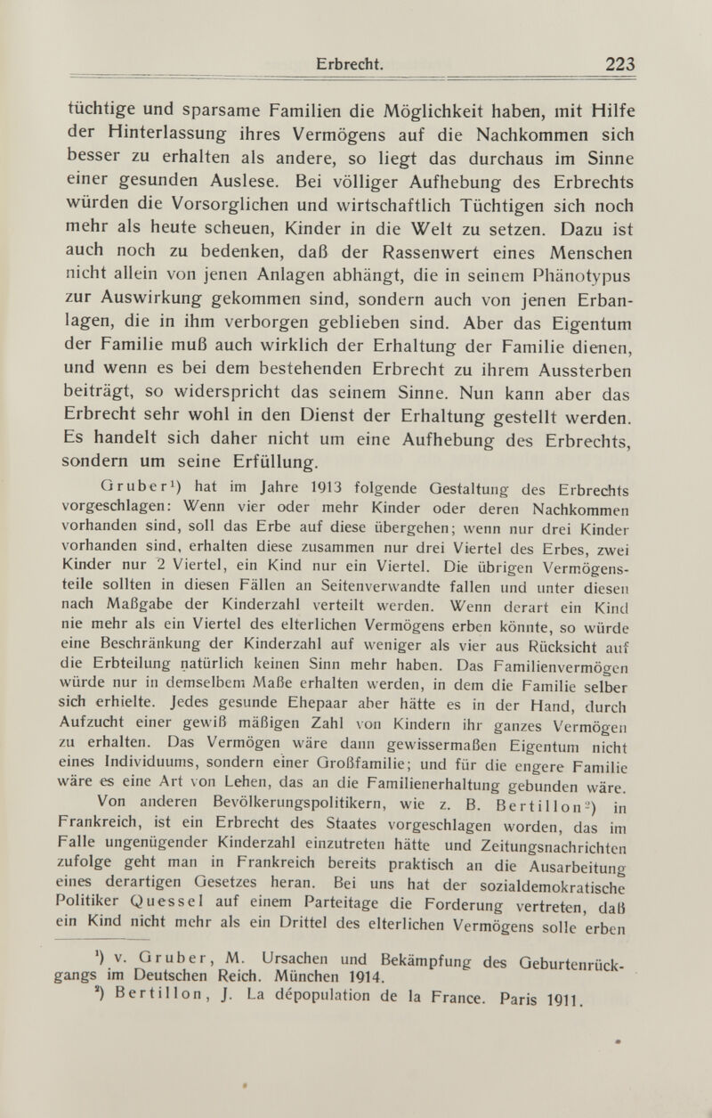 Erbrecht. 223 tüchtige und sparsame Familien die Möglichkeit haben, mit Hilfe der Hinterlassung ihres Vermögens auf die Nachkommen sich besser zu erhalten als andere, so liegt das durchaus im Sinne einer gesunden Auslese. Bei völliger Aufhebung des Erbrechts würden die Vorsorglichen und wirtschaftlich Tüchtigen sich noch mehr als heute scheuen, Kinder in die Welt zu setzen. Dazu ist auch noch zu bedenken, daß der Rassenwert eines Menschen nicht allein von jenen Anlagen abhängt, die in seinem Phänotypus zur Auswirkung gekommen sind, sondern auch von jenen Erban¬ lagen, die in ihm verborgen geblieben sind. Aber das Eigentum der Familie muß auch wirklich der Erhaltung der Familie dienen, und wenn es bei dem bestehenden Erbrecht zu ihrem Aussterben beiträgt, so widerspricht das seinem Sinne. Nun kann aber das Erbrecht sehr wohl in den Dienst der Erhaltung gestellt werden. Es handelt sich daher nicht um eine Aufhebung des Erbrechts, sondern um seine Erfüllung. Gruber^) hat im Jahre 1Q13 folgende Gestaltung des Erbrechts vorgeschlagen: Wenn vier oder mehr Kinder oder deren Nachkommen vorhanden sind, soll das Erbe auf diese übergehen; wenn nur drei Kinder vorhanden sind, erhalten diese zusammen nur drei Viertel des Erbes, zwei Kinder nur 2 Viertel, ein Kind nur ein Viertel. Die übrigen Vermögens¬ teile sollten in diesen Fällen an Seitenverwandte fallen und unter diesen nach Maßgabe der Kinderzahl verteilt werden. Wenn derart ein Kind nie mehr als ein Viertel des elterlichen Vermögens erben könnte, so würde eine Beschränkung der Kinderzahl auf weniger als vier aus Rücksicht auf die Erbteilung natürlich keinen Sinn mehr haben. Das Familienvermögen würde nur in demselbem Maße erhalten werden, in dem die Familie selber sich erhielte. Jedes gesunde Ehepaar aber hätte es in der Hand, durch Aufzucht einer gewiß mäßigen Zahl von Kindern ihr ganzes V^ermögeii zu erhalten. Das Vermögen wäre dann gewissermaßen Eigentum nicht eines Individuums, sondern einer Großfamilie; und für die engere Familie wäre es eine Art von Lehen, das an die Familienerhaltung gebunden wäre. Von anderen Bevölkerungspolitikern, wie z. B. Bert il Ion-) in Frankreich, ist ein Erbrecht des Staates vorgeschlagen worden, das im Falle ungenügender Kinderzahl einzutreten hätte und Zeitungsnachrichten zufolge geht man in Frankreich bereits praktisch an die Ausarbeitung eines derartigen Gesetzes heran. Bei uns hat der sozialdemokratische Politiker Qu es sei auf einem Parteitage die Forderung vertreten, daß ein Kind nicht mehr als ein Drittel des elterlichen Vermögens solle erben ') V. Gruber, M. Ursachen und Bekämpfung des Geburtenrück¬ gangs im Deutschen Reich. München 1914. Bert il Ion , J. La dépopulation de la France. Paris 1911.