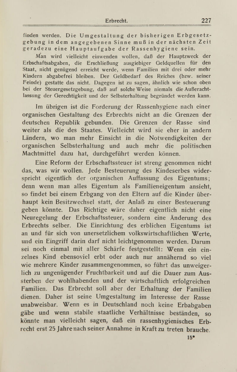 Erbrecht. 227 finden werden. Die Umgestaltung der bisherigen Erbgesetz¬ gebung in dem angegebenen Sinne muß in der nächsten Zeit geradezu eine Hauptaufgabe der Rassenhygiene sein. Man wird vielleicht einwenden wollen, daß der Hauptzweck der Erbschaftsabgaben, die Erschließung ausgiebiger Geldquellen für den Staat, nicht genügend erreicht werde, wenn Familien mit drei oder mehr Kindern abgabefrei bleiben. Der Geldbedarf des Reiches (bzw. seiner Feinde) gestatte das nicht. Dagegen ist zu sagen, ähnlich wie schon oben bei der Steuergesetzgebung, daß auf solche Weise niemals die Außeracht¬ lassung der Gerechtigkeit und der Selbsterhaltung begründet werden kann. Im übrigen ist die Forderung der Rassenhygiene nach einer organischen Gestaltung des Erbrechts nicht an die Grenzen der deutschen Republik gebunden. Die Grenzen der Rasse sind weiter als die des Staates. Vielleicht wird sie eher in andern Ländern, wo man mehr Einsicht in die Notwendigkeiten der organischen Selbsterhaltung und auch mehr die politischen Machtmittel dazu hat, durchgeführt werden können. Eine Reform der Erbschaftssteuer ist streng genommen nicht das, was wir wollen. Jede Besteuerung des Kindeserbes wider¬ spricht eigentlich der organischen Auffassung des Eigentums; denn wenn man alles Eigentum als Familieneigentum ansieht, so findet bei einem Erbgang von den Eltern auf die Kinder über¬ haupt kein Besitzwechsel statt, der Anlaß zu einer Besteuerung geben könnte. Das Richtige wäre daher eigentlich nicht eine Neuregelung der Erbschaftssteuer, sondern eine Änderung des Erbrechts selber. Die Einrichtung des erblichen Eigentums ist an und für sich von unersetzlichem volkswirtschaftlichen Werte, und ein Eingriff darin darf nicht leichtgenommen werden. Darum sei noch einmal mit aller Schärfe festgestellt: Wenn ein ein¬ zelnes Kind ebensoviel erbt oder auch nur annähernd so viel wie mehrere Kinder zusammengenommen, so führt das unweiger¬ lich zu ungenügender Fruchtbarkeit und auf die Dauer zum Aus¬ sterben der wohlhabenden und der wirtschaftlich erfolgreichen Familien. Das Erbrecht soll aber der Erhaltung der Familien dienen. Daher ist seine Umgestaltung im Interesse der Rasse unabweisbar. Wenn es in Deutschland noch keine Erbabgaben gäbe und wenn stabile staatliche Verhältnisse beständen, so könnte man vielleicht sagen, daß ein rassenhygienisches Erb¬ recht erst 25 Jahrenach seiner Annahme in Kraft zu treten brauche. 15*
