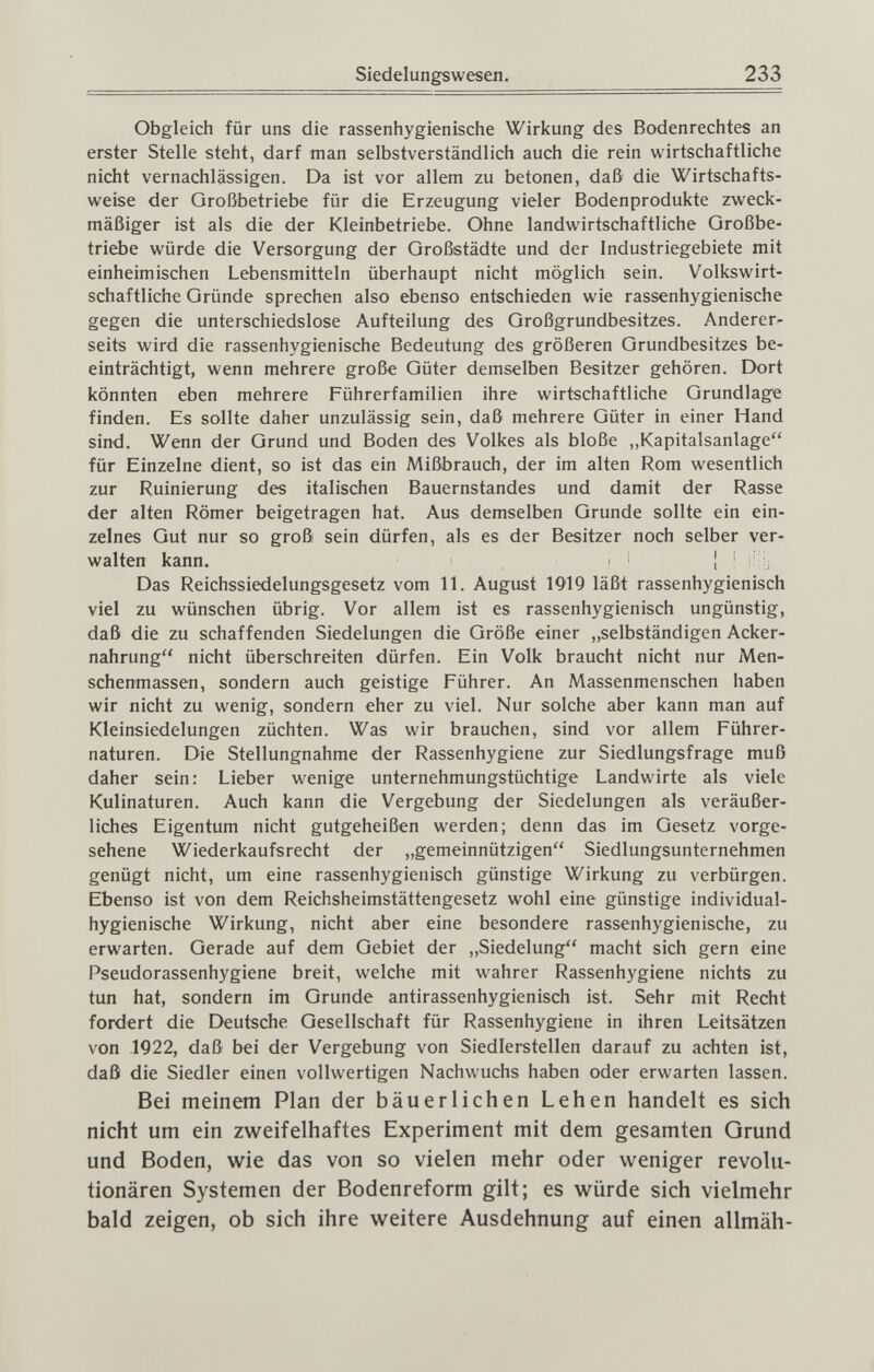 Siedelungs Wesen. 233 Obgleich für uns die rassenhygienische Wirkung des Bodenrechtes an erster Stelle steht, darf man selbstverständlich auch die rein wirtschaftliche nicht vernachlässigen. Da ist vor allem zu betonen, daß die Wirtschafts¬ weise der Großbetriebe für die Erzeugung vieler Bodenprodukte zweck¬ mäßiger ist als die der Kleinbetriebe. Ohne landwirtschaftliche Großbe¬ triebe würde die Versorgung der Großstädte und der Industriegebiete mit einheimischen Lebensmitteln überhaupt nicht möglich sein. Volkswirt¬ schaftliche Gründe sprechen also ebenso entschieden wie rassenhygienische gegen die unterschiedslose Aufteilung des Großgrundbesitzes. Anderer¬ seits wird die rassenhygienische Bedeutung des größeren Grundbesitzes be¬ einträchtigt, wenn mehrere große Güter demselben Besitzer gehören. Dort könnten eben mehrere Führerfamilien ihre wirtschaftliche Grundlage finden. Es sollte daher unzulässig sein, daß mehrere Güter in einer Hand sind. Wenn der Grund und Boden des Volkes als bloße „Kapitalsanlage für Einzelne dient, so ist das ein Mißbrauch, der im alten Rom wesentlich zur Ruinierung des italischen Bauernstandes und damit der Rasse der alten Römer beigetragen hat. Aus demselben Grunde sollte ein ein¬ zelnes Gut nur so groß sein dürfen, als es der Besitzer noch selber ver¬ walten kann. ' ! ' : Das Reichssiedelungsgesetz vom 11. August 1919 läßt rassenhygienisch viel zu wünschen übrig. Vor allem ist es rassenhygienisch ungünstig, daß die zu schaffenden Siedelungen die Größe einer „selbständigen Acker¬ nahrung nicht überschreiten dürfen. Ein Volk braucht nicht nur Men- schenmassen, sondern auch geistige Führer. An Massenmenschen haben wir nicht zu wenig, sondern eher zu viel. Nur solche aber kann man auf Kleinsiedelungen züchten. Was wir brauchen, sind vor allem Führer¬ naturen. Die Stellungnahme der Rassenhygiene zur Siedlungsfrage muß daher sein: Lieber wenige unternehmungstüchtige Landwirte als viele Kulinaturen. Auch kann die Vergebung der Siedelungen als veräußer¬ liches Eigentum nicht gutgeheißen werden; denn das im Gesetz vorge¬ sehene Wiederkaufsrecht der „gemeinnützigen Siedlungsunternehmen genügt nicht, um eine rassenhygienisch günstige Wirkung zu verbürgen. Ebenso ist von dem Reichsheimstättengesetz wohl eine günstige individual- hygienische Wirkung, nicht aber eine besondere rassenhygienische, zu erwarten. Gerade auf dem Gebiet der „Siedelung macht sich gern eine Pseudorassenhygiene breit, welche mit wahrer Rassenhygiene nichts zu tun hat, sondern im Grunde antirassenhygienisch ist. Sehr mit Recht fordert die Deutsche Gesellschaft für Rassenhygiene in ihren Leitsätzen von 1922, daß bei der Vergebung von Siedlerstellen darauf zu achten ist, daß die Siedler einen vollwertigen Nachwuchs haben oder erwarten lassen. Bei meinem Plan der bäuerlichen Lehen handelt es sich nicht um ein zweifelhaftes Experiment mit dem gesamten Grund und Boden, wie das von so vielen mehr oder weniger revolu¬ tionären Systemen der Bodenreform gilt; es würde sich vielmehr bald zeigen, ob sich ihre weitere Ausdehnung auf einen allmäh-