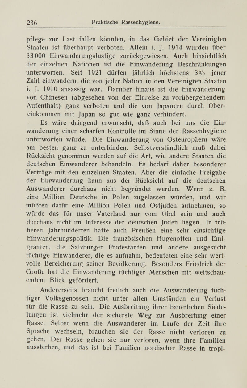 236 Praktische Rassenhygiene. pflege zur Last fallen könnten, in das Gebiet der Vereinigten Staaten ist überhaupt verboten. Allein i. J. 1914 wurden über 33 000 Einwanderungslustige zurückgewiesen. Auch hinsichtlich der einzelnen Nationen ist die Einwanderung Beschränkungen unterworfen. Seit 1921 dürfen jährlich höchstens З0/0 jener Zahl einwandern, die von jeder Nation in den Vereinigten Staaten i. J. 1910 ansässig war. Darüber hinaus ist die Einwanderung von Chinesen (abgesehen von der Einreise zu vorübergehendem Aufenthalt) ganz verboten und die von Japanern durch Über¬ einkommen mit Japan so gut wie ganz verhindert. Es wäre dringend erwünscht, daß auch bei uns die Ein¬ wanderung einer scharfen Kontrolle im Sinne der Rassenhygiene unterworfen würde. Die Einwanderung von Osteuropäern wäre am besten ganz zu unterbinden. Selbstverständlich muß dabei Rücksicht genommen werden auf die Art, wie andere Staaten die deutschen Einwanderer behandeln. Es bedarf daher besonderer Verträge mit den einzelnen Staaten. Aber die einfache Freigabe der Einwanderung kann aus der Rücksicht auf die deutschen Auswanderer durchaus nicht begründet werden. Wenn z. B. eine Million Deutsche in Polen zugelassen würden, und wir müßten dafür eine Million Polen und Ostjuden aufnehmen, so würde das für unser Vaterland nur vom Übel sein und auch durchaus nicht im Interesse der deutschen Juden liegen. In frü¬ heren Jahrhunderten hatte auch Preußen eine sehr einsichtige Einwanderungspolitik. Die französischen Hugenotten und Emi¬ granten, die Salzburger Protestanten und andere ausgesucht tüchtige Einwanderer, die es aufnahm, bedeuteten eine sehr wert¬ volle Bereicherung seiner Bevölkerung. Besonders Friedrich der Große hat die Einwanderung tüchtiger Menschen mit weitschau¬ endem Blick gefördert. Andererseits braucht freilich auch die Auswanderung tüch¬ tiger Volksgenossen nicht unter allen Umständen ein Verlust für die Rasse zu sein. Die Ausbreitung ihrer bäuerlichen Siede¬ lungen ist vielmehr der sicherste Weg zur Ausbreitung einer Rasse. Selbst wenn die Auswanderer im Laufe der Zeit ihre Sprache wechseln, brauchen sie der Rasse nicht verloren zu gehen. Der Rasse gehen sie nur verloren, wenn ihre Familien aussterben, und das ist bei Familien nordischer Rasse in tropi-