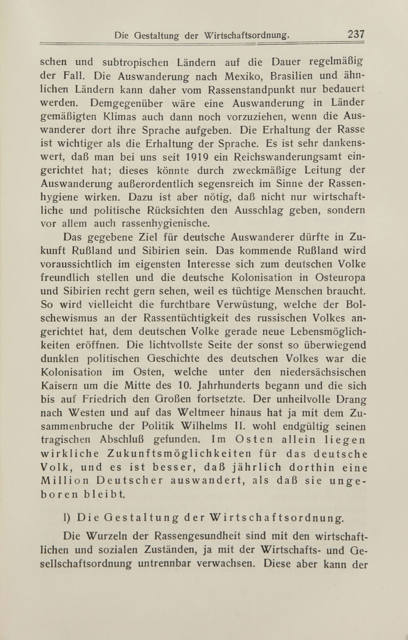 Die Gestaltung der Wirtschaftsordnung. 237 sehen und subtropischen Ländern auf die Dauer regelmäßig der Fall, Die Auswanderung nach Mexiko, Brasilien und ähn¬ lichen Ländern kann daher vom Rassenstandpunkt nur bedauert werden. Demgegenüber wäre eine Auswanderung in Länder gemäßigten Klimas auch dann noch vorzuziehen, wenn die Aus¬ wanderer dort ihre Sprache aufgeben. Die Erhaltung der Rasse ist wichtiger als die Erhaltung der Sprache. Es ist sehr dankens¬ wert, daß man bei uns seit 1919 ein Reichswanderungsamt ein¬ gerichtet hat; dieses könnte durch zweckmäßige Leitung der Auswanderung außerordentlich segensreich im Sinne der Rassen¬ hygiene wirken. Dazu ist aber nötig, daß nicht nur wirtschaft¬ liche und politische Rücksichten den Ausschlag geben, sondern vor allem auch rassenhygienische. Das gegebene Ziel für deutsche Auswanderer dürfte in Zu¬ kunft Rußland und Sibirien sein. Das kommende Rußland wird voraussichtlich im eigensten Interesse sich zum deutschen Volke freundlich stellen und die deutsche Kolonisation in Osteuropa und Sibirien recht gern sehen, weil es tüchtige Menschen braucht. So wird vielleicht die furchtbare Verwüstung, welche der Bol¬ schewismus an der Rassentüchtigkeit des russischen Volkes an¬ gerichtet hat, dem deutschen Volke gerade neue Lebensmöglich¬ keiten eröffnen. Die lichtvollste Seite der sonst so überwiegend dunklen politischen Geschichte des deutschen Volkes war die Kolonisation im Osten, welche unter den niedersächsischen Kaisern um die Mitte des 10. Jahrhunderts begann und die sich bis auf Friedrich den Großen fortsetzte. Der unheilvolle Drang nach Westen und auf das Weltmeer hinaus hat ja mit dem Zu¬ sammenbruche der Politik Wilhelms II. wohl endgültig seinen tragischen Abschluß gefunden. Im Osten allein liegen wirkliche Zukunftsmöglichkeiten für das deutsche Volk, und es ist besser, daß jährlich dorthin eine Million Deutscher auswandert, als daß sie unge¬ boren bleibt. 1) Die Gestaltung der Wirtschaftsordnung. Die Wurzeln der Rassengesundheit sind mit den wirtschaft¬ lichen und sozialen Zuständen, ja mit der Wirtschafts- und Ge¬ sellschaftsordnung untrennbar verwachsen. Diese aber kann der