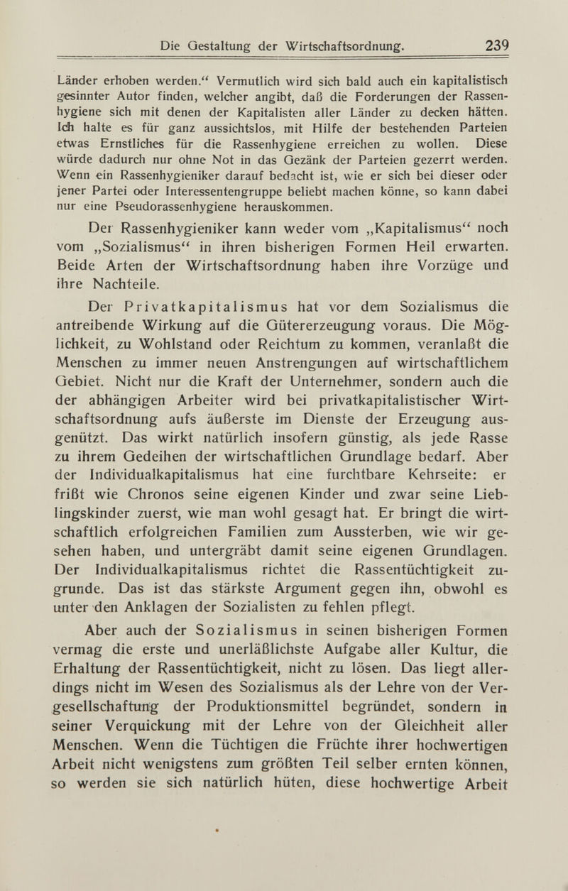 Die Gestaltung der Wirtschaftsordnung. 239 Länder erhoben werden. Vermutlich wird sich bald auch ein kapitalistisch gesinnter Autor finden, welcher angibt, daß die Forderungen der Rassen¬ hygiene sich mit denen der Kapitalisten aller Länder zu decken hätten. Ich halte es für ganz aussichtslos, mit Hilfe der bestehenden Parteien etwas Ernstliches für die Rassenhygiene erreichen zu wollen. Diese würde dadurch nur ohne Not in das Gezänk der Parteien gezerrt werden. Wenn ein Rassenhygieniker darauf bedacht ist, wie er sich bei dieser oder jener Partei oder Interessentengruppe beliebt machen könne, so kann dabei nur eine Pseudorassenhygiene herauskommen. Der Rassenhygieniker kann weder vom „Kapitalismus'' noch vom „Sozialismus in ihren bisherigen Formen Heil erwarten. Beide Arten der Wirtschaftsordnung haben ihre Vorzüge und ihre Nachteile. Der Privatkapitalismus hat vor dem Sozialismus die antreibende Wirkung auf die Gütererzeugung voraus. Die Mög¬ lichkeit, zu Wohlstand oder Reichtum zu kommen, veranlaßt die Menschen zu immer neuen Anstrengungen auf wirtschaftlichem Gebiet. Nicht nur die Kraft der Unternehmer, sondern auch die der abhängigen Arbeiter wird bei privatkapitalistischer Wirt¬ schaftsordnung aufs äußerste im Dienste der Erzeugung aus¬ genützt. Das wirkt natürlich insofern günstig, als jede Rasse zu ihrem Gedeihen der wirtschaftlichen Grundlage bedarf. Aber der Individualkapitalismus hat eine furchtbare Kehrseite: er frißt wie Chronos seine eigenen Kinder und zwar seine Lieb¬ lingskinder zuerst, wie man wohl gesagt hat. Er bringt die wirt¬ schaftlich erfolgreichen Familien zum Aussterben, wie wir ge¬ sehen haben, und untergräbt damit seine eigenen Grundlagen. Der Individualkapitalismus richtet die Rassentüchtigkeit zu¬ grunde. Das ist das stärkste Argument gegen ihn, obwohl es unter den Anklagen der Sozialisten zu fehlen pflegt. Aber auch der Sozialismus in seinen bisherigen Formen vermag die erste und unerläßlichste Aufgabe aller Kultur, die Erhaltung der Rassentüchtigkeit, nicht zu lösen. Das liegt aller¬ dings nicht im Wesen des Sozialismus als der Lehre von der Ver¬ gesellschaftung der Produktionsmittel begründet, sondern in seiner Verquickung mit der Lehre von der Gleichheit aller Menschen. Wenn die Tüchtigen die Früchte ihrer hochwertigen Arbeit nicht wenigstens zum größten Teil selber ernten können, so werden sie sich natürlich hüten, diese hochwertige Arbeit