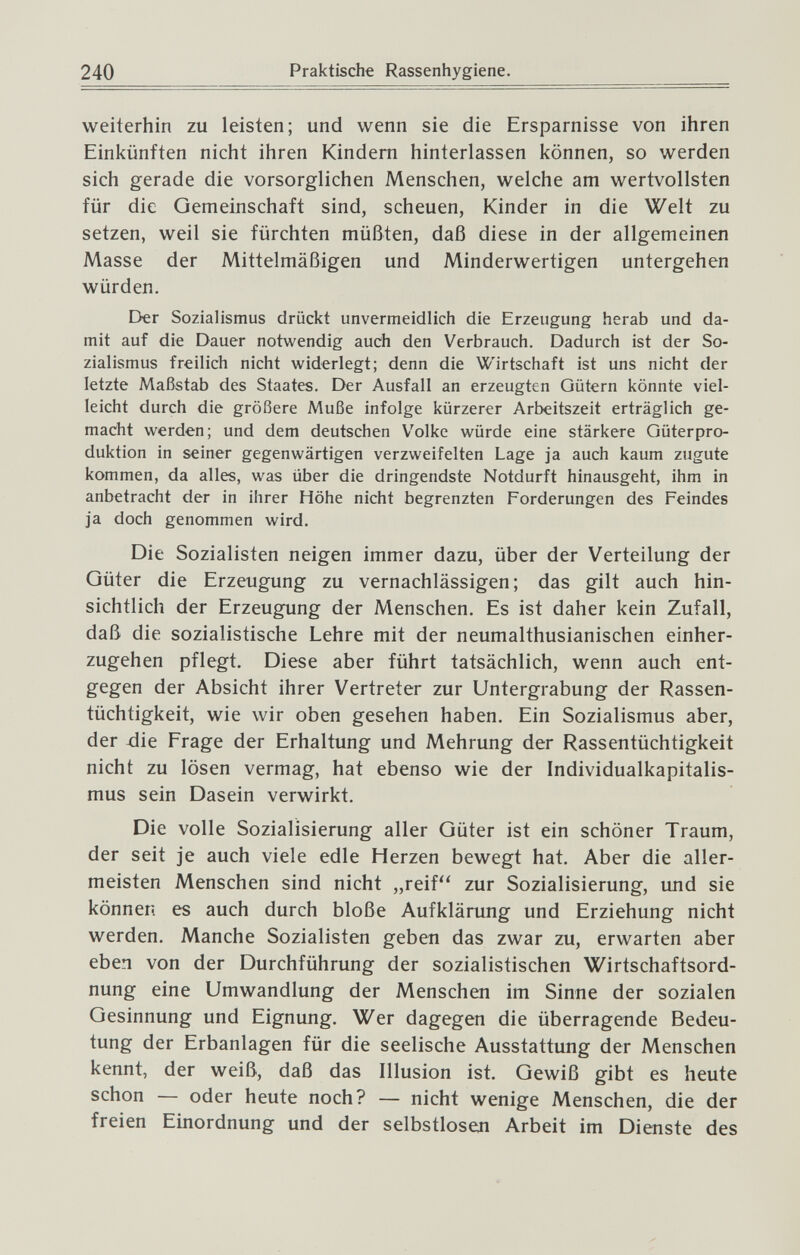 240 Praktische Rassenhygiene. weiterhin zu leisten; und wenn sie die Ersparnisse von ihren Einkünften nicht ihren Kindern hinterlassen können, so werden sich gerade die vorsorglichen Menschen, welche am wertvollsten für die Gemeinschaft sind, scheuen, Kinder in die Welt zu setzen, weil sie fürchten müßten, daß diese in der allgemeinen Masse der Mittelmäßigen und Minderwertigen untergehen würden. E>er Sozialismus drückt unvermeidlich die Erzeugung herab und da¬ mit auf die Dauer notwendig auch den Verbrauch. Dadurch ist der So¬ zialismus freilich nicht widerlegt; denn die Wirtschaft ist uns nicht der letzte Maßstab des Staates. Der Ausfall an erzeugten Gütern könnte viel¬ leicht durch die größere Muße infolge kürzerer Arbeitszeit erträglich ge¬ macht werden; und dem deutschen V^olke würde eine stärkere Güterpro- duktion in seiner gegenwärtigen verzweifelten Lage ja auch kaum zugute kommen, da alles, was über die dringendste Notdurft hinausgeht, ihm in anbetracht der in ihrer Höhe nicht begrenzten Forderungen des Feindes ja doch genommen wird. Die Sozialisten neigen immer dazu, über der Verteilung der Güter die Erzeugung zu vernachlässigen; das gilt auch hin¬ sichtlich der Erzeugung der Menschen. Es ist daher kein Zufall, daß die sozialistische Lehre mit der neumalthusianischen einher¬ zugehen pflegt. Diese aber führt tatsächlich, wenn auch ent¬ gegen der Absicht ihrer Vertreter zur Untergrabung der Rassen¬ tüchtigkeit, wie wir oben gesehen haben. Ein Sozialismus aber, der xlie Frage der Erhaltung und Mehrung der Rassentüchtigkeit nicht zu lösen vermag, hat ebenso wie der Individualkapitalis- mus sein Dasein verwirkt. Die volle Sozialisierung aller Güter ist ein schöner Traum, der seit je auch viele edle Herzen bewegt hat. Aber die aller¬ meisten Menschen sind nicht „reif zur Sozialisierung, und sie können es auch durch bloße Aufklärung und Erziehung nicht werden. Manche Sozialisten geben das zwar zu, erwarten aber eben von der Durchführung der sozialistischen Wirtschaftsord¬ nung eine Umwandlung der Menschen im Sinne der sozialen Gesinnung und Eignung, Wer dagegen die überragende Bedeu¬ tung der Erbanlagen für die seelische Ausstattung der Menschen kennt, der weiß, daß das Illusion ist. Gewiß gibt es heute schon — oder heute noch? — nicht wenige Menschen, die der freien Einordnung und der selbstlosefl Arbeit im Dienste des