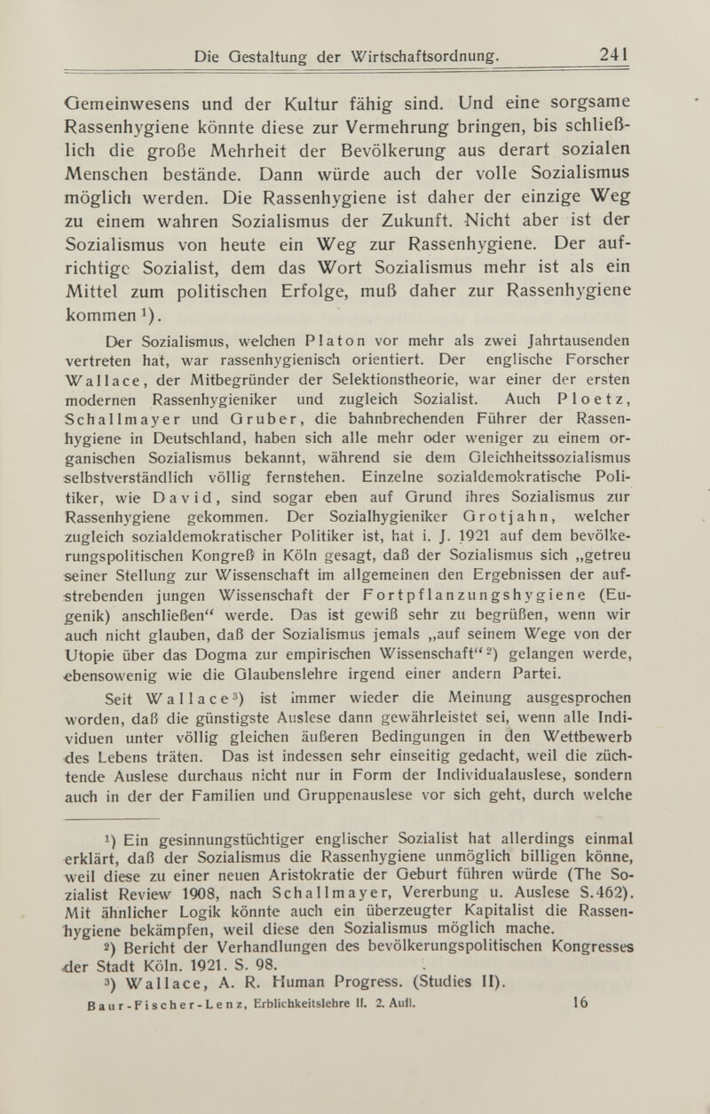 Die Gestaltung der Wirtschaftsordnung. 241 Gemeinwesens und der Kultur fähig sind. Und eine sorgsame Rassenhygiene könnte diese zur Vermehrung bringen, bis schließ¬ lich die große Mehrheit der Bevölkerung aus derart sozialen Menschen bestände. Dann würde auch der volle Sozialismus möglich werden. Die Rassenhygiene ist daher der einzige Weg zu einem wahren Sozialismus der Zukunft. Nicht aber ist der Sozialismus von heute ein Weg zur Rassenhygiene, Der auf¬ richtige Sozialist, dem das Wort Sozialismus mehr ist als ein Mittel zum politischen Erfolge, muß daher zur Rassenhygiene kommen 1). Der Sozialismus, welchen Piaton vor mehr als zwei Jahrtausenden vertreten hat, war rassenhygienisch orientiert. Der englische Forscher Wallace, der Mitbegründer der Selektionstheorie, war einer der ersten modernen Rassenhygieniker und zugleich Sozialist. Auch P 1 о e t z, Schallmayer und Q rub er, die bahnbrechenden Führer der Rassen¬ hygiene in Deutschland, haben sich alle mehr oder weniger zu einem or¬ ganischen Sozialismus bekannt, während sie dem Gleichheitssozialismus selbstverständlich völlig fernstehen. Einzelne sozialdemokratische Poli¬ tiker, wie David, sind sogar eben auf Grund ihres Sozialismus zur Rassenhygiene gekommen. Der Sozialhygienikcr Grotjahn, welcher zugleich sozialdemokratischer Politiker ist, hat i. J. 1921 auf dem bevölke¬ rungspolitischen Kongreß in Köln gesagt, daß der Sozialismus sich „getreu seiner Stellung zur Wissenschaft im allgemeinen den Ergebnissen der auf¬ strebenden jungen Wissenschaft der Fortpflanzungshygiene (Eu¬ genik) anschließen werde. Das ist gewiß sehr zu begrüßen, wenn wir auch nicht glauben, daß der Sozialismus jemals „auf seinem Wege von der Utopie über das Dogma zur empirischen Wissenschaft 2) gelangen werde, ebensowenig wie die Glaubenslehre irgend einer andern Partei. Seit W a 11 a с e 3) ist immer wieder die Meinung aasgesprochen worden, daß die günstigste Auslese dann gewährleistet sei, wenn alle Indi¬ viduen unter völlig gleichen äußeren Bedingungen in den Wettbewerb des Lebens träten. Das ist indessen sehr einseitig gedacht, weil die züch¬ tende Auslese durchaus nicht nur in Form der Individualauslese, sondern auch in der der Familien und Gruppenauslese vor sich geht, durch welche 1) Ein gesinnungstüchtiger englischer Sozialist hat allerdings einmal erklärt, daß der Sozialismus die Rassenhygiene unmöglich billigen könne, weil diese zu einer neuen Aristokratie der Geburt führen würde (The So¬ zialist Review 1908, nach Schallmayer, Vererbung u. Auslese S.462). Mit ähnlicher Logik könnte auch ein überzeugter Kapitalist die Rassen- liygiene bekämpfen, weil diese den Sozialismus möglich mache, 2) Bericht der Verhandlungen des bevölkerungspolitischen Kongresses <ier Stadt Köln. 1921. S. 98, 3) Wallace, A, R, Human Progress. (Studies II). Baur-Fischer-Lenz, Erblichkeitslehre II. 2. Aufl. 16