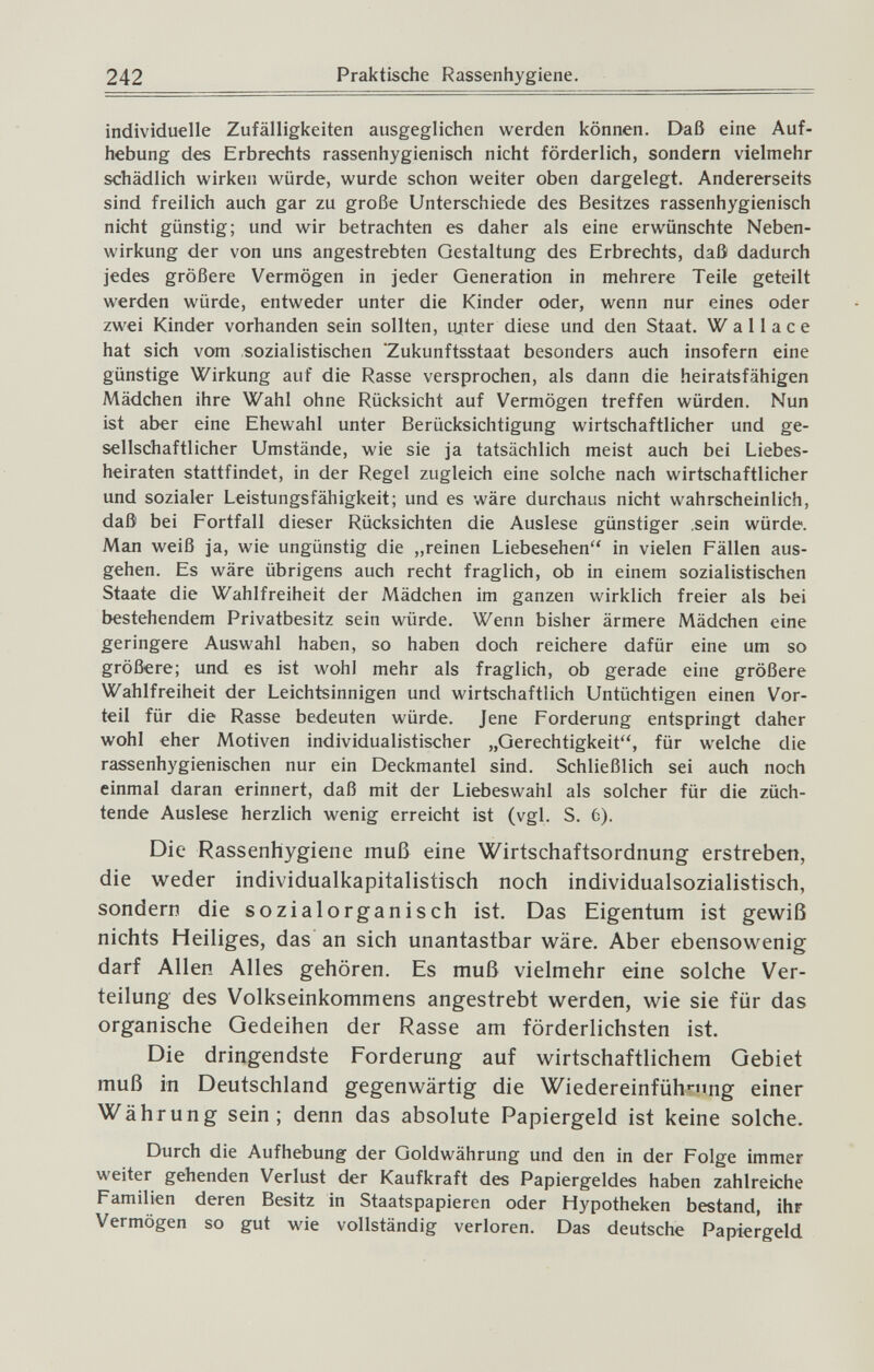 242 Praktische Rassenhygiene. individuelle Zufälligkeiten ausgeglichen werden können. Daß eine Auf¬ hebung des Erbrechts rassenhygienisch nicht förderlich, sondern vielmehr schädlich wirken würde, wurde schon weiter oben dargelegt. Andererseits sind freilich auch gar zu große Unterschiede des Besitzes rassenhygienisch nicht günstig; und wir betrachten es daher als eine erwünschte Neben¬ wirkung der von uns angestrebten Gestaltung des Erbrechts, daß dadurch jedes größere Vermögen in jeder Generation in mehrere Teile geteilt werden würde, entweder unter die Kinder oder, wenn nur eines oder zwei Kinder vorhanden sein sollten, ujiter diese und den Staat. Wallace hat sich vom sozialistischen Zukunftsstaat besonders auch insofern eine günstige Wirkung auf die Rasse versprochen, als dann die heiratsfähigen Mädchen ihre Wahl ohne Rücksicht auf Vermögen treffen würden. Nun ist aber eine Ehewahl unter Berücksichtigung wirtschaftlicher und ge¬ sellschaftlicher Umstände, wie sie ja tatsächlich meist auch bei Liebes¬ heiraten stattfindet, in der Regel zugleich eine solche nach wirtschaftlicher und sozialer Leistungsfähigkeit; und es wäre durchaus nicht wahrscheinlich, daß bei Fortfall dieser Rücksichten die Auslese günstiger .sein würde. Man weiß ja, wie ungünstig die „reinen Liebesehen in vielen Fällen aus¬ gehen. Es wäre übrigens auch recht fraglich, ob in einem sozialistischen Staate die Wahlfreiheit der Mädchen im ganzen wirklich freier als bei bestehendem Privatbesitz sein würde. Wenn bisher ärmere Mädchen eine geringere Auswahl haben, so haben doch reichere dafür eine um so größere; und es ist wohl mehr als fraglich, ob gerade eine größere Wahlfreiheit der Leichtsinnigen und wirtschaftlich Untüchtigen einen Vor¬ teil für die Rasse bedeuten würde. Jene Forderung entspringt daher wohl eher Motiven individualistischer „Gerechtigkeit, für welche die rassenhygienischen nur ein Deckmantel sind. Schließlich sei auch noch einmal daran erinnert, daß mit der Liebeswahl als solcher für die züch¬ tende Auslese herzlich wenig erreicht ist (vgl. S. 6). Die Rassenhygiene muß eine Wirtschaftsordnung erstreben, die weder individualkapitalistisch noch individualsozialistisch, sondern die sozialorganisch ist. Das Eigentum ist gewiß nichts Heiliges, das an sich unantastbar wäre. Aber ebensowenig darf Allen Alles gehören. Es muß vielmehr eine solche Ver¬ teilung des Volkseinkommens angestrebt werden, wie sie für das organische Gedeihen der Rasse am förderlichsten ist. Die dringendste Forderung auf wirtschaftlichem Gebiet muß in Deutschland gegenwärtig die Wiedereinfühn'ng einer Währung sein; denn das absolute Papiergeld ist keine solche. Durch die Aufhebung der Goldwährung und den in der Folge immer weiter gehenden Verlust der Kaufkraft des Papiergeldes haben zahlreiche Familien deren Besitz in Staatspapieren oder Hypotheken bestand, ihr Vermögen so gut wie vollständig verloren. Das deutsche Papiergeld