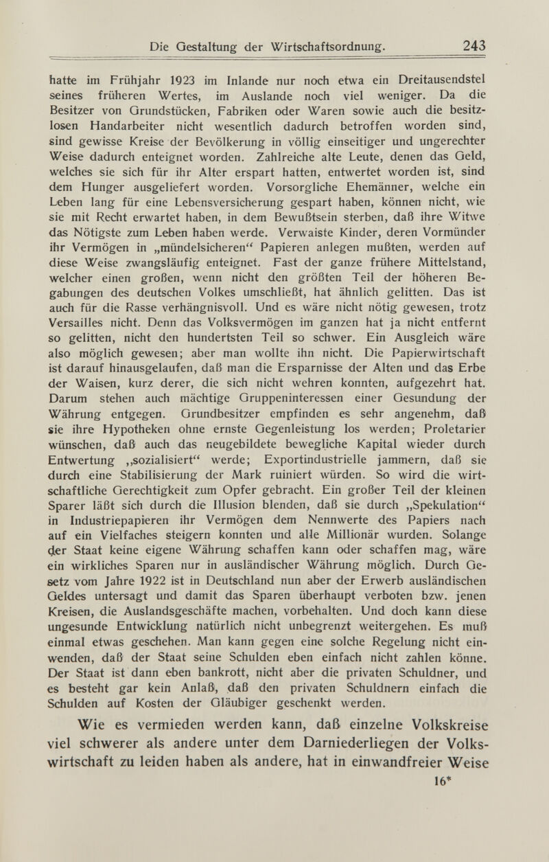 ?■ [' Die Gestaltung der Wirtschaftsordnung. 243 hatte im Frühjahr 1923 im Inlande nur noch etwa ein Dreitausendstel seines früheren Wertes, im Auslande noch viel weniger. Da die Besitzer von Grundstücken, Fabriken oder Waren sowie auch die besitz¬ losen Handarbeiter nicht wesentlich dadurch betroffen worden sind, sind gewisse Kreise der Bevölkerung in völlig einseitiger und ungerechter Weise dadurch enteignet worden. Zahlreiche alte Leute, denen das Geld, welches sie sich für ihr Alter erspart hatten, entwertet worden ist, sind dem Hunger ausgeliefert worden. Vorsorgliche Ehemänner, welche ein Leben lang für eine Lebensversicherung gespart haben, können nicht, wie sie mit Recht erwartet haben, in dem Bewußtsein sterben, daß ihre Witwe das Nötigste zum Leben haben werde. Verwaiste Kinder, deren Vormünder ihr Vermögen in „mündelsicheren Papieren anlegen mußten, werden auf diese Weise zwangsläufig enteignet. Fast der ganze frühere Mittelstand, welcher einen großen, wenn nicht den größten Teil der höheren Be¬ gabungen des deutschen Volkes umschließt, hat ähnlich gelitten. Das ist auch für die Rasse verhängnisvoll. Und es wäre nicht nötig gewesen, trotz Versailles nicht. Denn das Volksvermögen im ganzen hat ja nicht entfernt so gelitten, nicht den hundertsten Teil so schwer. Ein Ausgleich wäre also möglich gewesen; aber man wollte ihn nicht. Die Papierwirtschaft ist darauf hinausgelaufen, daß man die Ersparnisse der Alten und das Erbe der Waisen, kurz derer, die sich nicht wehren konnten, aufgezehrt hat. Darum stehen auch mächtige Gruppeninteressen einer Gesundung der Währung entgegen. Grundbesitzer empfinden es sehr angenehm, daß sie ihre Hypotheken ohne ernste Gegenleistung los werden; Proletarier wünschen, daß auch das neugebildete bewegliche Kapital wieder durch Entwertung ,,sozialisiert werde; Exportindustrielle jammern, daß sie durch eine Stabilisierung der Mark ruiniert würden. So wird die wirt¬ schaftliche Gerechtigkeit zum Opfer gebracht. Ein großer Teil der kleinen Sparer läßt sich durch die Illusion blenden, daß sie durch „Spekulation in Industriepapieren ihr Vermögen dem Nennwerte des Papiers nach auf ein Vielfaches steigern konnten und alle Millionär wurden. Solange 4er Staat keine eigene Währung schaffen kann oder schaffen mag, wäre ein wirkliches Sparen nur in ausländischer Währung möglich. Durch Ge¬ setz vom Jahre 1922 ist in Deutschland nun aber der Erwerb ausländischen Geldes untersagt und damit das Sparen überhaupt verboten bzw. jenen Kreisen, die Auslandsgeschäfte machen, vorbehalten. Und doch kann diese ungesunde Entwicklung natürlich nicht unbegrenzt weitergehen. Es muß einmal etwas geschehen. Man kann gegen eine solche Regelung nicht ein¬ wenden, daß der Staat seine Schulden eben einfach nicht zahlen könne. Der Staat ist dann eben bankrott, nicht aber die privaten Schuldner, und es besteht gar kein Anlaß, daß den privaten Schuldnern einfach die Schulden auf Kosten der Gläubiger geschenkt werden. Wie es vermieden werden kann, daß einzelne Volkskreise viel schwerer als andere unter dem Darniederliegen der Volks¬ wirtschaft zu leiden haben als andere, hat in einwandfreier Weise 16*