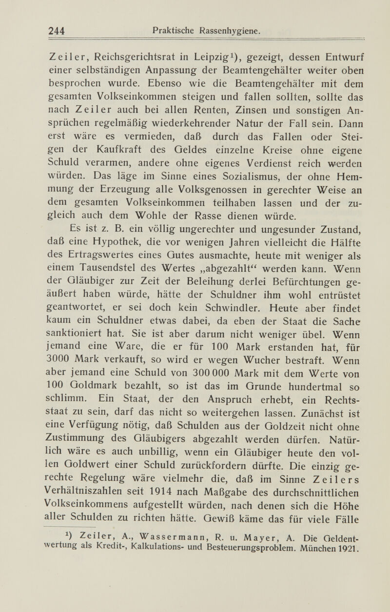 244 Praktische Rassenhygiene. Zeil er, Reichsgerichtsrat in Leipzig i), gezeigt, dessen Entwurf einer selbständigen Anpassung der Beamtengehälter weiter oben besprochen wurde. Ebenso wie die Beamtengehälter mit dem gesamten Volkseinkommen steigen und fallen sollten, sollte das nach Zeil er auch bei allen Renten, Zinsen und sonstigen An¬ sprüchen regelmäßig wiederkehrender Natur der Fall sein. Dann erst wäre es vermieden, daß durch das Fallen oder Stei¬ gen der Kaufkraft des Oeldes einzelne Kreise ohne eigene Schuld verarmen, andere ohne eigenes Verdienst reich werden würden. Das läge im Sinne eines Sozialismus, der ohne Hem¬ mung der Erzeugung alle Volksgenossen in gerechter Weise an dem gesamten Volkseinkommen teilhaben lassen und der zu¬ gleich auch dem Wohle der Rasse dienen würde. Es ist z. B. ein völlig ungerechter und ungesunder Zustand, daß eine Hypothek, die vor wenigen Jahren vielleicht die Hälfte des Ertragswertes eines Gutes ausmachte, heute mit weniger als einem Tausendstel des Wertes „abgezahlt werden kann. Wenn der Gläubiger zur Zeit der Beleihung derlei Befürchtungen ge¬ äußert haben würde, hätte der Schuldner ihm wohl entrüstet geantwortet, er sei doch kein Schwindler. Heute aber findet kaum ein Schuldner etwas dabei, da eben der Staat die Sache sanktioniert hat. Sie ist aber darum nicht weniger übel. Wenn jemand eine Ware, die er für 100 Mark erstanden hat, für 3000 Mark verkauft, so wird er wegen Wucher bestraft. Wenn aber jemand eine Schuld von 300 000 Mark mit dem Werte von 100 Goldmark bezahlt, so ist das im Grunde hundertmal so schlimm. Ein Staat, der den Anspruch erhebt, ein Rechts¬ staat zu sein, darf das nicht so weitergehen lassen. Zunächst ist eine Verfügung nötig, daß Schulden aus der Goldzeit nicht ohne Zustimmung des Gläubigers abgezahlt werden dürfen. Natür¬ lich wäre es auch unbillig, wenn ein Gläubiger heute den vol¬ len Goldwert einer Schuld zurückfordern dürfte. Die einzig ge¬ rechte Regelung wäre vielmehr die, daß im Sinne Zeilers Verhältniszahlen seit 1914 nach Maßgabe des durchschnittlichen Volkseinkommens aufgestellt würden, nach denen sich die Höhe aller Schulden zu richten hätte. Gewiß käme das für viele Fälle Zeiler, A., Wassermann, R. u. Mayer, A. Die Geldent¬ wertung als Kredit-, Kalkulations- und Besteuerungsproblem. München 1921.