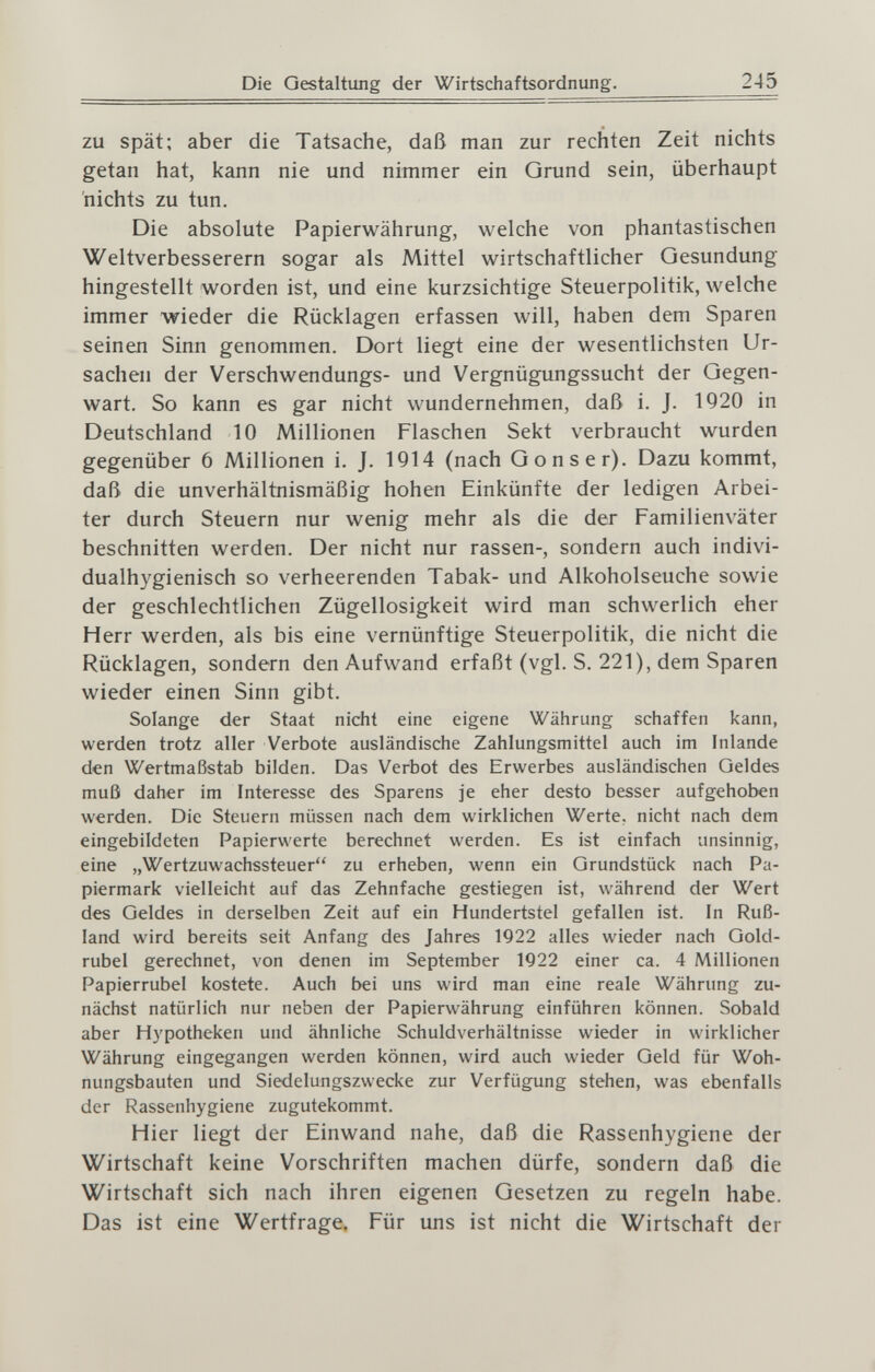 Die Gestaltung der Wirtschaftsordnung. 245 zu spät; aber die Tatsache, daß man zur rechten Zeit nichts getan hat, kann nie und nimmer ein Grund sein, überhaupt nichts zu tun. Die absolute Papierwährung, welche von phantastischen Weltverbesserern sogar als Mittel wirtschaftlicher Gesundung hingestellt worden ist, und eine kurzsichtige Steuerpolitik, welche immer wieder die Rücklagen erfassen will, haben dem Sparen seinen Sinn genommen. Dort liegt eine der wesentlichsten Ur¬ sachen der Verschwendungs- und Vergnügungssucht der Gegen¬ wart. So kann es gar nicht wundernehmen, daß i. J. 1Q20 in Deutschland 10 Millionen Flaschen Sekt verbraucht wurden gegenüber 6 Millionen i. J. 1914 (nach Göns er). Dazu kommt, daß die unverhältnismäßig hohen Einkünfte der ledigen Arbei¬ ter durch Steuern nur wenig mehr als die der Familienväter beschnitten werden. Der nicht nur rassen-, sondern auch indivi- dualhygienisch so verheerenden Tabak- und Alkoholseuche sowie der geschlechtlichen Zügellosigkeit wird man schwerlich eher Herr werden, als bis eine vernünftige Steuerpolitik, die nicht die Rücklagen, sondern den Aufwand erfaßt (vgl. S. 221), dem Sparen wieder einen Sinn gibt. Solange der Staat nicht eine eigene Währung schaffen kann, werden trotz aller Verbote ausländische Zahlungsmittel auch im inlande den Wertmaßstab bilden. Das Verbot des Erwerbes ausländischen Geldes muß daher im Interesse des Sparens je eher desto besser aufgehoben werden. Die Steuern müssen nach dem wirklichen Werte, nicht nach dem eingebildeten Papierwerte berechnet werden. Es ist einfach unsinnig, eine „Wertzuwachssteuer zu erheben, wenn ein Grundstück nach Pa¬ piermark vielleicht auf das Zehnfache gestiegen ist, während der Wert des Geldes in derselben Zeit auf ein Hundertstel gefallen ist. In Ruß¬ land wird bereits seit Anfang des Jahres 1922 alles wieder nach Gold¬ rubel gerechnet, von denen im September 1922 einer ca. 4 Millionen Papierrubel kostete. Auch bei uns wird man eine reale Währung zu¬ nächst natürlich nur neben der Papierwährung einführen können. Sobald aber Hypotheken und ähnliche Schuldverhältnisse wieder in wirklicher Währung eingegangen werden können, wird auch wieder Geld für Woh¬ nungsbauten und Siedelungszwecke zur Verfügung stehen, was ebenfalls der Rassenhygiene zugutekommt. Hier liegt der Einwand nahe, daß die Rassenhygiene der Wirtschaft keine Vorschriften machen dürfe, sondern daß die Wirtschaft sich nach ihren eigenen Gesetzen zu regeln habe. Das ist eine Wertfrage. Für uns ist nicht die Wirtschaft der