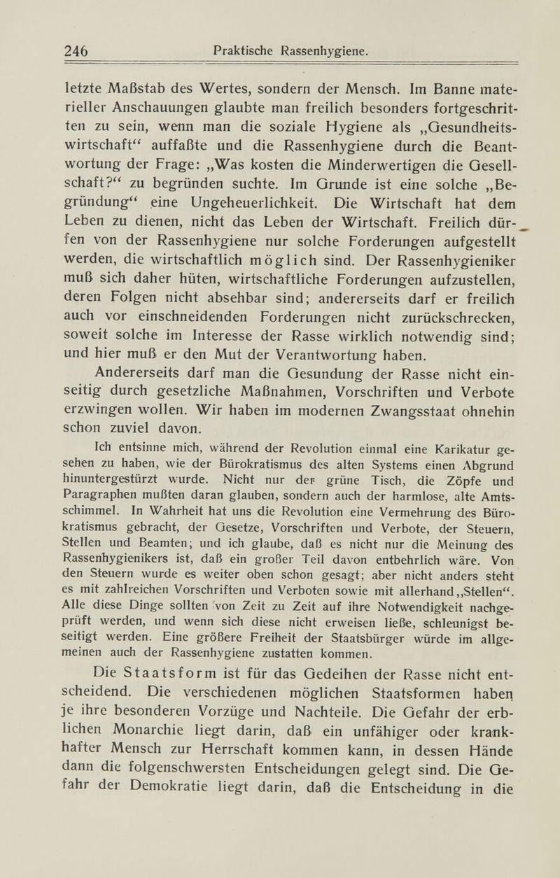 246 Praktische Rassenhygiene. letzte Maßstab des Wertes, sondern der Mensch. Im Banne mate¬ rieller Anschauungen glaubte man freilich besonders fortgeschrit¬ ten zu sein, wenn man die soziale Hygiene als „Gesundheits¬ wirtschaft auffaßte und die Rassenhygiene durch die Beant¬ wortung der Frage: „Was kosten die Minderwertigen die Gesell¬ schaft? zu begründen suchte. Im Grunde ist eine solche „Be¬ gründung eine Ungeheuerlichkeit. Die Wirtschaft hat dem Leben zu dienen, nicht das Leben der Wirtschaft. Freilich dür¬ fen von der Rassenhygiene nur solche Forderungen aufgestellt werden, die wirtschaftlich möglich sind. Der Rassenhygieniker muß sich daher hüten, wirtschaftliche Forderungen aufzustellen, deren Folgen nicht absehbar sind; andererseits darf er freilich auch vor einschneidenden Forderungen nicht zurückschrecken, soweit solche im Interesse der Rasse wirklich notwendig sind; und hier muß er den Mut der Verantwortung haben. Andererseits darf man die Gesundung der Rasse nicht ein¬ seitig durch gesetzliche Maßnahmen, Vorschriften und Verbote erzwingen wollen. Wir haben im modernen Zwangsstaat ohnehin schon zuviel davon. Ich entsinne mich, während der Revolution einmal eine Karikatur ge¬ sehen zu haben, wie der Bürokratismus des alten Systems einen Abgrund hinuntergestürzt wurde. Nicht nur der- grüne Tisch, die Zöpfe und Paragraphen mußten daran glauben, sondern auch der harmlose, alte Amts¬ schimmel. In Wahrheit hat uns die Revolution eine Vermehrung des Büro¬ kratismus gebracht, der Gesetze, Vorschriften und Verbote, der Steuern, Stellen und Beamten; und ich glaube, daß es nicht nur die Meinung des Rassenhygienikers ist, daß ein großer Teil davon entbehrlich wäre. Von den Steuern wurde es weiter oben schon gesagt; aber nicht anders steht es mit zahlreichen Vorschriften und Verboten sowie mit allerhand,,Stellen. Alle diese Dinge sollten Von Zeit zu Zeit auf ihre Notwendigkeit nachge¬ prüft werden, und wenn sich diese nicht erweisen ließe, schleunigst be¬ seitigt werden. Eine größere Freiheit der Staatsbürger würde im allge¬ meinen auch der Rassenhygiene zustatten kommen. Die Staatsform ist für das Gedeihen der Rasse nicht ent¬ scheidend. Die verschiedenen möglichen Staatsformen haben je ihre besonderen Vorzüge und Nachteile. Die Gefahr der erb¬ lichen Monarchie liegt darin, daß ein unfähiger oder krank¬ hafter Mensch zur Herrschaft kommen kann, in dessen Hände dann die folgenschwersten Entscheidungen gelegt sind. Die Ge¬ fahr der Demokratie liegt darin, daß die Entscheidung in die