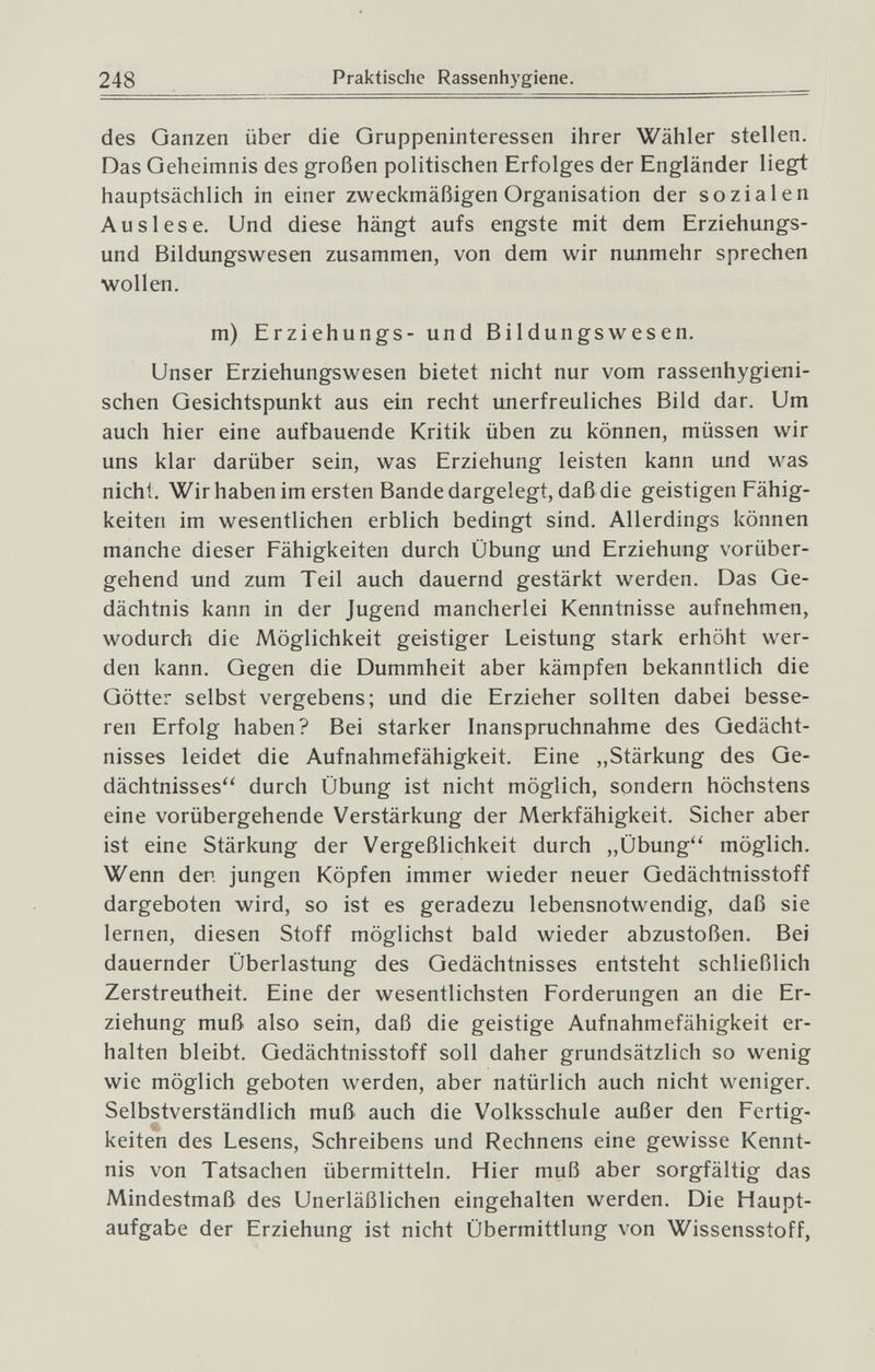248 Praktische Rassenhygiene. des Ganzen über die Gruppeninteressen ihrer Wähler stellen. Das Geheimnis des großen politischen Erfolges der Engländer liegt hauptsächlich in einer zweckmäßigen Organisation der sozialen Auslese. Und diese hängt aufs engste mit dem Erziehungs¬ und Bildungswesen zusammen, von dem wir nunmehr sprechen wollen. m) Erziehungs- und Bildungswesen. Unser Erziehungswesen bietet nicht nur vom rassenhygieni¬ schen Gesichtspunkt aus ein recht unerfreuliches Bild dar. Um auch hier eine aufbauende Kritik üben zu können, müssen wir uns klar darüber sein, was Erziehung leisten kann und was nicht. Wir haben im ersten Bande dargelegt, daß die geistigen Fähig¬ keiten im wesentlichen erblich bedingt sind. Allerdings können manche dieser Fähigkeiten durch Übung und Erziehung vorüber¬ gehend und zum Teil auch dauernd gestärkt werden. Das Ge¬ dächtnis kann in der Jugend mancherlei Kenntnisse aufnehmen, wodurch die Möglichkeit geistiger Leistung stark erhöht wer¬ den kann. Gegen die Dummheit aber kämpfen bekanntlich die Götter selbst vergebens; und die Erzieher sollten dabei besse¬ ren Erfolg haben? Bei starker Inanspruchnahme des Gedächt¬ nisses leidet die Aufnahmefähigkeit. Eine „Stärkung des Ge¬ dächtnisses'' durch Übung ist nicht möglich, sondern höchstens eine vorübergehende Verstärkung der Merkfähigkeit. Sicher aber ist eine Stärkung der Vergeßlichkeit durch „Übung'' möglich. Wenn den jungen Köpfen immer wieder neuer Gedächtnisstoff dargeboten wird, so ist es geradezu lebensnotwendig, daß sie lernen, diesen Stoff möglichst bald wieder abzustoßen. Bei dauernder Überlastung des Gedächtnisses entsteht schließlich Zerstreutheit. Eine der wesentlichsten Forderungen an die Er¬ ziehung muß. also sein, daß die geistige Aufnahmefähigkeit er¬ halten bleibt. Gedächtnisstoff soll daher grundsätzlich so wenig wie möglich geboten werden, aber natürlich auch nicht weniger. Selbstverständlich muß auch die Volksschule außer den Fertig¬ keiten des Lesens, Schreibens und Rechnens eine gewisse Kennt¬ nis von Tatsachen übermitteln. Hier muß aber sorgfältig das Mindestmaß des Unerläßlichen eingehalten werden. Die Haupt¬ aufgabe der Erziehung ist nicht Übermittlung von Wissensstoff,