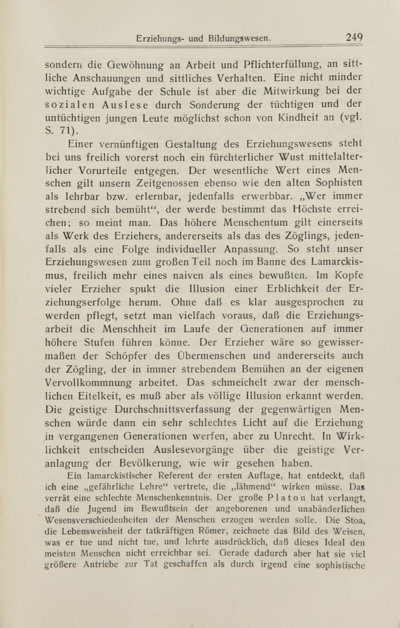 Erziehungs- und Bildungswesen. 249 sondern die Gewöhnung an Arbeit und Pflichterfüllung, an sitt¬ liche Anschauungen und sittliches Verhalten. Eine nicht minder wichtige Aufgabe der Schule ist aber die Mitwirkung bei der sozialen Auslese durch Sonderung der tüchtigen und der untüchtigen jungen Leute möglichst schon von Kindheit an (vgl. S. 71). Einer vernünftigen Gestaltung des Erziehungswesens steht bei uns freilich vorerst noch ein fürchterlicher Wust mittelalter¬ licher Vorurteile entgegen. Der wesentliche Wert eines Men¬ schen gilt unsern Zeitgenossen ebenso wie den alten Sophisten als lehrbar bzw. erlernbar, jedenfalls erwerbbar. „Wer immer strebend sich bemüht'^, der werde bestimmt das Höchste errei¬ chen; so meint man. Das höhere Menschentum gilt einerseits als Werk des Erziehers, andererseits als das des Zöglings, jeden¬ falls als eine Folge individueller Anpassung. So steht unser Erziehungswesen zum großen Teil noch im Banne des Lamarckis- mus, freilich mehr eines naiven als eines bewußten. Im Kopfe vieler Erzieher spukt die Illusion einer Erblichkeit der Er¬ ziehungserfolge herum. Ohne daß es klar ausgesprochen zu werden pflegt, setzt man vielfach voraus, daß die Erziehungs¬ arbeit die Menschheit im Laufe der Generationen auf immer höhere Stufen führen könne. Der Erzieher wäre so gewisser¬ maßen der Schöpfer des Übermenschen und andererseits auch der Zögling, der in immer strebendem Bemühen an der eigenen Vervollkommnung arbeitet. Das schmeichelt zwar der mensch¬ lichen Eitelkeit, es muß aber als völlige Illusion erkannt werden. Die geistige Durchschnittsverfassung der gegenwärtigen Men¬ schen würde dann ein sehr schlechtes Licht auf die Erziehung in vergangenen Generationen werfen, aber zu Unrecht. In Wirk¬ lichkeit entscheiden Auslesevorgänge über die geistige Ver¬ anlagung der Bevölkerung, wie wir gesehen haben. Ein lamarckistischer Referent der ersten Auflage, hat entdeckt, daß ich eine „gefährliche Lehre vertrete, die ,,lähmend wirken müsse. Das verrät eine schlechte Menschenkenntnis. Der große P 1 a t о n hat verlangt, daß die Jugend im Bewußtsein der angeborenen und unabänderlichen Wesensverschiedenheiten der Menschen erzogen werden solle. Die Stoa, die Lebensweisheit der tatkräftigen Römer, zeichnete das Bild des Weisen, was er tue und nicht tue, und lehrte ausdrücklich, daß dieses Ideal den meisten Menschen nicht erreichbar sei. Gerade dadurch aber hat sie viel größere Antriebe zur Tat geschaffen als durch irgend eine sophistische