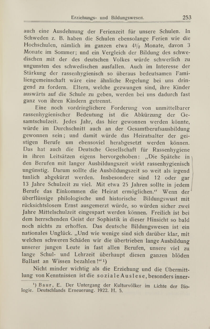 Erziehimgs- und Bildungswesen. 253 auch eine Ausdehnung der Ferienzeit für unsere Schulen, In Schweden z. B. haben die Schulen ebensolange Ferien wie die Hochschulen, nämlich im ganzen etwa 41/2 Monate, davon 3 Monate im Sommer; und ein Vergleich der Bildung des schwe¬ dischen mit der des deutschen Volkes würde schwerlich zu Ungunsten des schwedischen ausfallen. Auch im Interesse der Stärkung der rassenhygienisch so überaus bedeutsamen Fami¬ liengemeinschaft wäre eine ähnliche Regelung bei uns drin¬ gend zu fordern. Eltern, welche gezwungen sind, ihre Kinder auswärts auf die Schule zu geben, werden bei uns dadurch fast ganz von ihren Kindern getrennt. Eine noch vordringlichere Forderung von unmittelbarer rassenhygienischer Bedeutung ist die Abkürzung der Qe- samtschulzeit. Jedes Jahr, das hier gewonnen werden könnte, würde im Durchschnitt auch an der Gesamtberufsausbildung gewonnen sein ; und damit würde das Heiratsalter der gei¬ stigen Berufe um ebensoviel herabgesetzt werden können. Das hat auch die Deutsche Gesellschaft für Rassenhygiene in ihren Leitsätzen eigens hervorgehoben : ,,Die Spätehe in ; den Berufen mit langer Ausbildungszeit wirkt rassenhygienisch ungünstig. Darum sollte die Ausbildungszeit so weit als irgend tunlich abgekürzt werden. Insbesondere sind 12 oder gar 13 Jahre Schulzeit zu viel. Mit etwa 25 Jahren sollte in jedem Berufe das Einkommen die Heirat ermöglichen.'' Wenn der überflüssige philologische und historische Bildungswust mit rücksichtslosem Ernst ausgemerzt würde, so würden sicher zwei Jahre Mittelschulzeit eingespart werden können. Freilich ist bei dem herrschenden Geist der Sophistik in dieser Hinsicht so bald noch nichts zu erhoffen. Das deutsche Bildungswesen ist ein nationales Unglück. „Und wie wenige sind sich darüber klar, mit welchen schweren Schäden wir die übertrieben lange Ausbildung unserer jungen Leute in fast allen Berufen, unsere viel zu lange Schul- und Lehrzeit überhaupt diesen ganzen blöden Ballast an Wissen bezahlen !i) Nicht minder wichtig als die Erziehung und die Übermitt¬ lung von Kenntnissen ist die soziale Ausi ese, besonders inner- ') Baur, E. Der Untergang der Kulturvölker im Lichte der Bio¬ logie. Deutschlands Erneuerung. 1922. H. 5.