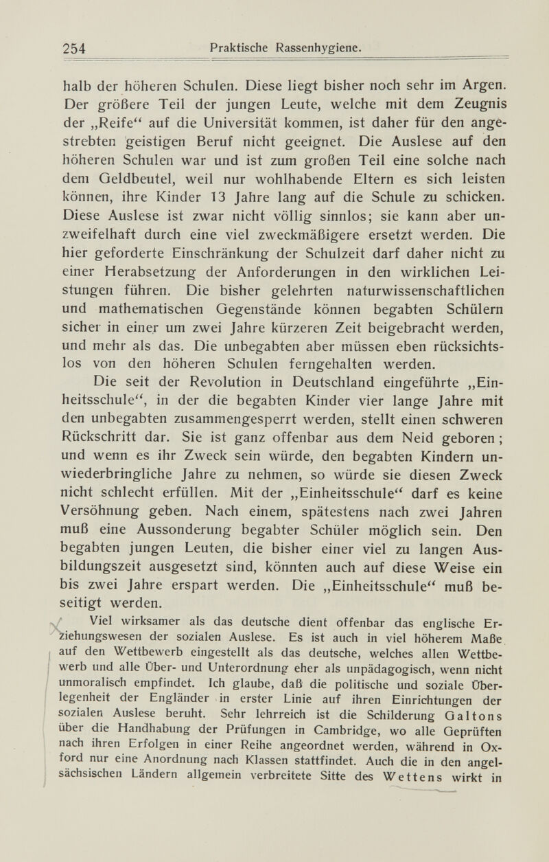 254 Praktische Rassenhygiene. halb der höheren Schulen. Diese liegt bisher noch sehr im Argen. Der größere Teil der jungen Leute, welche mit dem Zeugnis der „Reife auf die Universität kommen, ist daher für den ange¬ strebten geistigen Beruf nicht geeignet. Die Auslese auf den höheren Schulen war und ist zum großen Teil eine solche nach dem Geldbeutel, weil nur wohlhabende Eltern es sich leisten können, ihre Kinder 13 Jahre lang auf die Schule zu schicken. Diese Auslese ist zwar nicht völlig sinnlos; sie kann aber un¬ zweifelhaft durch eine viel zweckmäßigere ersetzt werden. Die hier geforderte Einschränkung der Schulzeit darf daher nicht zu einer Herabsetzung der Anforderungen in den wirklichen Lei¬ stungen führen. Die bisher gelehrten naturwissenschaftlichen und mathematischen Gegenstände können begabten Schülern sicher in einer um zwei Jahre kürzeren Zeit beigebracht werden, und mehr als das. Die unbegabten aber müssen eben rücksichts¬ los von den höheren Schulen ferngehalten werden. Die seit der Revolution in Deutschland eingeführte „Ein¬ heitsschule'', in der die begabten Kinder vier lange Jahre mit den unbegabten zusammengesperrt werden, stellt einen schweren Rückschritt dar. Sie ist ganz offenbar aus dem Neid geboren ; und wenn es ihr Zweck sein würde, den begabten Kindern un¬ wiederbringliche Jahre zu nehmen, so würde sie diesen Zweck nicht schlecht erfüllen. Mit der „Einheitsschule'' darf es keine Versöhnung geben. Nach einem, spätestens nach zwei Jahren muß eine Aussonderung begabter Schüler möglich sein. Den begabten jungen Leuten, die bisher einer viel zu langen Aus¬ bildungszeit ausgesetzt sind, könnten auch auf diese Weise ein bis zwei Jahre erspart werden. Die „Einheitsschule muß be¬ seitigt werden. y Viel wirksamer als das deutsche dient offenbar das englische Er¬ ziehungswesen der sozialen Auslese. Es ist auch in viel höherem Maße I auf den Wettbewerb eingestellt als das deutsche, welches allen Wettbe- werb und alle Über- und Unterordnung eher als unpädagogisch, wenn nicht unmoralisch empfindet. Ich glaube, daß die politische und soziale Über¬ legenheit der Engländer in erster Linie auf ihren Einrichtungen der sozialen Auslese beruht. Sehr lehrreich ist die Schilderung G al ton s über die Handhabung der Prüfungen in Cambridge, wo alle Geprüften nach ihren Erfolgen in einer Reihe angeordnet werden, während in Ox¬ ford nur eine Anordnung nach Klassen stattfindet. Auch die in den angel¬ sächsischen Ländern allgemein verbreitete Sitte des Wettens wirkt in