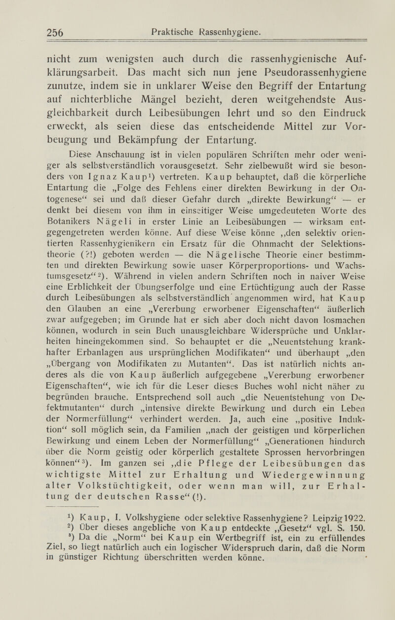 256 Praktische Rassenhygiene. nicht zum wenigsten auch durch die rassenhygienische Auf¬ klärungsarbeit. Das macht sich nun jene Pseudorassenhygiene zunutze, indem sie in unklarer Weise den Begriff der Entartung auf nichterbliche Mängel bezieht, deren weitgehendste Aus- gleichbarkeit durch Leibesübungen lehrt und so den Eindruck erweckt, als seien diese das entscheidende Mittel zur Vor¬ beugung und Bekämpfung der Entartung. Diese Anschauung ist in vielen populären Schriften mehr oder weni¬ ger als selbstverständlich vorausgesetzt. Sehr zielbev^'ußt wird sie beson¬ ders von Ignaz Kaupi) vertreten. Каир behauptet, daß die körperliche Entartung die „Folge des Fehlens einer direkten Bewirkung in der On¬ togenese sei und daß dieser Gefahr durch „direkte Bewirkung — er denkt bei diesem von ihm in einseitiger Weise umgedeuteten Worte des Botanikers Nägel i in erster Linie an Leibesübungen — wirksam ent¬ gegengetreten werden könne. Auf diese Weise könne ,,den selektiv orien¬ tierten Rassenhygienikern ein Ersatz für die Ohnmacht der Selektions¬ theorie (?!) geboten werden — die Nägelische Theorie einer bestimm¬ ten und direkten Bewirkung sowie unser Körperproportions- und Wachs¬ tumsgesetz 2). Während in vielen andern Schriften noch in naiver Weise eine Erblichkeit der Übungserfolge und eine Ertüchtigung auch der Rasse durch Leibesübungen als selbstverständlich angenommen wird, hat Каир den Glauben an eine „Vererbung erworbener Eigenschaften äußerlich zwar aufgegeben; im Grunde hat er sich aber doch nicht davon losmachen können, wodurch in sein Buch unausgleichbare Widersprüche und Unklar¬ heiten hineingekommen sind. So behauptet er die „Neuentstehung krank¬ hafter Erbanlagen aus ursprünglichen Modifikaten und überhaupt „den „Übergang von Modifikaten zu Mutanten. Das ist natürlich nichts an¬ deres als die von Каир äußerlich aufgegebene „Vererbung erworbener Eigenschaften, wie ich für die Leser dieses Buches wohl nicht näher zu begründen brauche. Entsprechend soll auch „die Neuentstehung von De¬ fektmutanten durch „intensive direkte Bewirkung und durch ein Leben der Normerfüllung verhindert werden. Ja, auch eine „positive Induk¬ tion soll möglich sein, da Familien „nach der geistigen und körperlichen Bewirkung und einem Leben der Normerfüllung „Generationen hindurch über die Norm geistig oder körperlich gestaltete Sprossen hervorbringen können^). Im ganzen sei ,,die Pflege der Leibesübungen das wichtigste Mittel zur Erhaltung und Wiedergewinnung alter Volkstüchtigkeit, oder wenn man will, zur Erhal¬ tung der deutschen Rasse(!). 1) Каир, I. Volkshygiene oder selektive Rassenhygiene? Leipzig 1922. 2) Über dieses angebliche von Каир entdeckte ,,Gesetz vgl. S. 150. ®) Da die „Norm bei Каир ein Wertbegriff ist, ein zu erfüllendes Ziel, so liegt natürlich auch ein logischer Widerspruch darin, daß die Norm in günstiger Richtung überschritten werden könne.