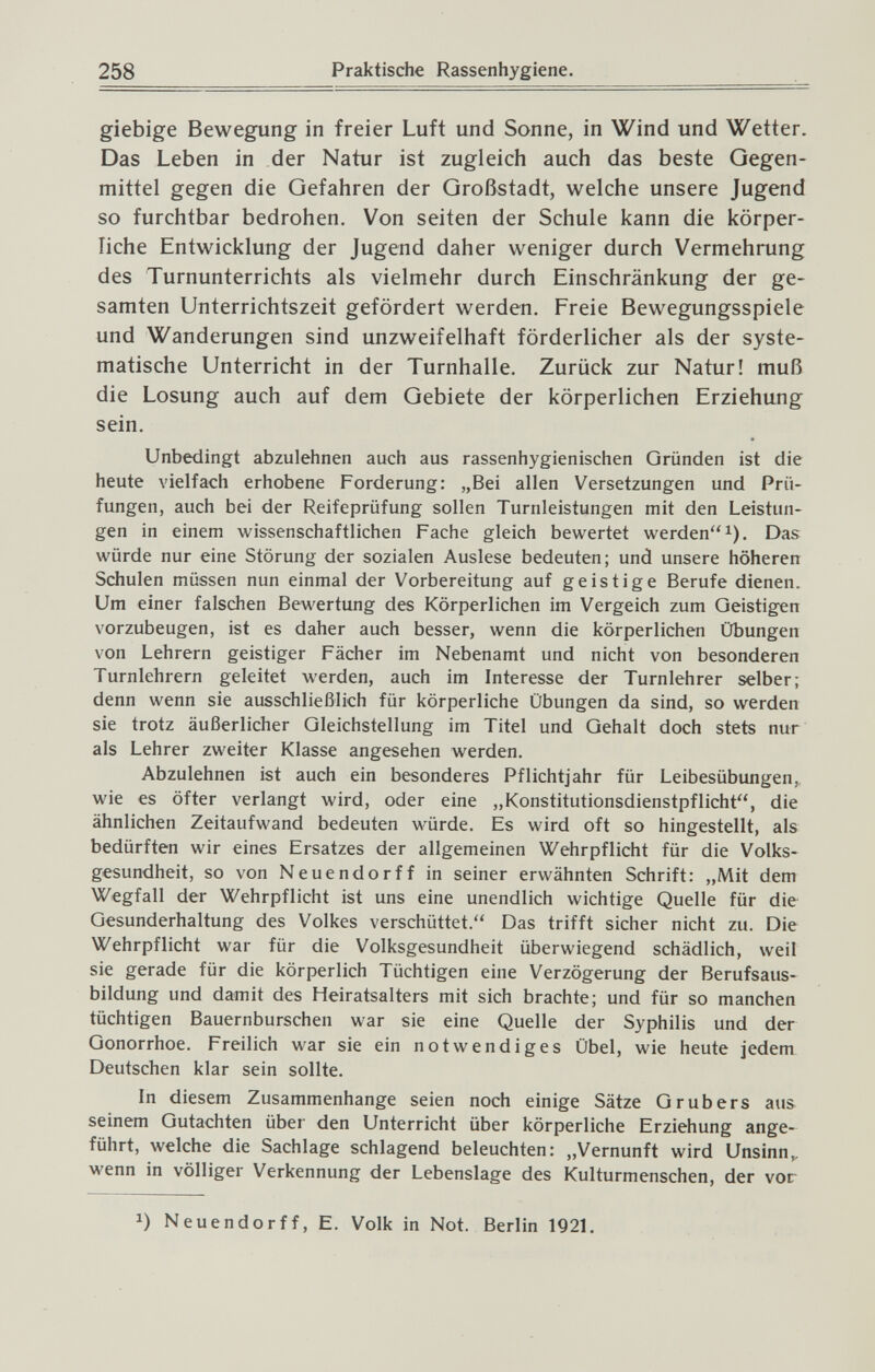 258 Praktische Rassenhygiene. giebige Bewegung in freier Luft und Sonne, in Wind und Wetter. Das Leben in der Natur ist zugleich auch das beste Oegen¬ rnittel gegen die Gefahren der Großstadt, welche unsere Jugend so furchtbar bedrohen. Von Seiten der Schule kann die körper¬ liche Entwicklung der Jugend daher weniger durch Vermehrung des Turnunterrichts als vielmehr durch Einschränkung der ge¬ samten Unterrichtszeit gefördert werden. Freie Bewegungsspiele und Wanderungen sind unzweifelhaft förderlicher als der syste¬ matische Unterricht in der Turnhalle. Zurück zur Natur! muß die Losung auch auf dem Gebiete der körperlichen Erziehung sein. Unbedingt abzulehnen auch aus rassenhygienischen Gründen ist die heute vielfach erhobene Forderung: „Bei allen Versetzungen und Prü¬ fungen, auch bei der Reifeprüfung sollen Turnleistungen mit den Leistun¬ gen in einem wissenschaftlichen Fache gleich bewertet werden^). Das würde nur eine Störung der sozialen Auslese bedeuten; und unsere höheren Schulen müssen nun einmal der Vorbereitung auf geistige Berufe dienen. Um einer falschen Bewertung des Körperlichen im Vergeich zum Geistigen vorzubeugen, ist es daher auch besser, wenn die körperlichen Übungen von Lehrern geistiger Fächer im Nebenamt und nicht von besonderen Turnlehrern geleitet werden, auch im Interesse der Turnlehrer selber; denn wenn sie ausschließlich für körperliche Übungen da sind, so werden sie trotz äußerlicher Gleichstellung im Titel und Gehalt doch stets nur als Lehrer zweiter Klasse angesehen werden. Abzulehnen ist auch ein besonderes Pflichtjahr für Leibesübungen, wie es öfter verlangt wird, oder eine „Konstitutionsdienstpflicht, die ähnlichen Zeitaufwand bedeuten würde. Es wird oft so hingestellt, als bedürften wir eines Ersatzes der allgemeinen Wehrpflicht für die Volks¬ gesundheit, so von Neuendorff in seiner ervi'ähnten Schrift: „Mit dem Wegfall der Wehrpflicht ist uns eine unendlich wichtige Quelle für die Gesunderhaltung des Volkes verschüttet. Das trifft sicher nicht zu. Die Wehrpflicht war für die Volksgesundheit überwiegend schädlich, weil sie gerade für die körperlich Tüchtigen eine Verzögerung der Berufsaus¬ bildung und damit des Heiratsalters mit sich brachte; und für so manchen tüchtigen Bauernburschen war sie eine Quelle der Syphilis und der Gonorrhoe. Freilich war sie ein notwendiges Übel, wie heute jedem Deutschen klar sein sollte. In diesem Zusammenhange seien noch einige Sätze G rubers aus seinem Gutachten über den Unterricht über körperliche Erziehung ange¬ führt, welche die Sachlage schlagend beleuchten: „Vernunft wird Unsinn,, wenn in völliger Verkennung der Lebenslage des Kulturmenschen, der vor 1) Neuendorff, E. Volk in Not. Berlin 1921.