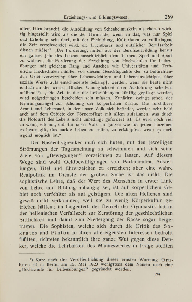 Erziehungs- und Bildungswesen. 259 allem Hirn braucht, die Ausbildung von Schenkelmuskeln als ebenso wich¬ tig hingestellt wird als die der Hirnrinde, wenn an das, was nur Spiel und Erholung sein darf, mit der Einbildung, Kulturtaten zu vollbringen, die Zeit verschwendet wird, die fruchtbarer und nützlicher Berufsarbeit dienen müßte. „Die Forderung, mitten aus der Berufsausbildung heraus ein ganzes Jahr des Lebens ausschließlich dem Turnen, Spiel und Sport zu widmen, die Forderung der Errichtung von Hochschulen für Leibes¬ übungen mit gleichem Rang und Ansehen wie Universitäten und Tech- nisdie Hochschulen müßten von diesem Gesichtspunkte der zu befürchten¬ den Urteilsverwirrung über Lebenswichtiges und Lebensunwichtiges, über soziale Werte aufs entschiedenste bekämpft werden, wenn sie heute nicht einfach an der wirtschaftlichen Unmöglichkeit ihrer Ausführung scheitern müßten 1). ,,Die Art, in der die Leibesübungen künftig gepflegt werden, wird notgedrungen bescheiden sein müssen. Zunächst zwingt schon der Nahrungsmangel zur Schonung der körperlichen Kräfte. Die furchtbare Armut und Lebensnot, in der unser Volk sich befindet, werden sehr bald audi auf dem Gebiete der Körperpflege mit allem aufräumen, was durch die Notdurft des Lebens nicht unbedingt gefordert ist. Es wird noch viel zu wenig erkannt, daß für unser Volk im ganzen wie für jeden Einzelnen es heute gilt, das nackte Leben zu retten, zu erkämpfen, wenn es noch irgend möglich ist. Der Rassenhygieniker muß sich hüten, mit den jeweiligen Strömungen der Tagesmeinung zu schwimmen und sich seine Ziele von „Bewegungen vorzeichnen zu lassen. Auf diesem Wege sind wohl Geldbewilligungen von Parlamenten, Anstel¬ lungen, Titel und Ehrenzeichen zu erreichen; aber eine wahre Realpolitik im Dienste der großen Sache ist das nicht. Die sophistische Lehre, daß der Wert des Menschen in erster Linie von Lehre und Bildung abhängig sei, ist auf körperlichem Ge¬ biet noch verfehlter als auf geistigem. Die alten Hellenen sind gewiß nicht verkommen, weil sie zu wenig Körperkultur ge¬ trieben hätten ; im Gegenteil, der Betrieb der Gymnastik hat in der hellenischen Verfallszeit zur Zerstörung der geschlechtlichen Sittlichkeit und damit zum Niedergang der Rasse sogar beige¬ tragen. Die Sophisten, welche sich durch die Kritik des So- krates und PI a ton in ihren allereigensten Interessen bedroht fühlten, richteten bekanntlich ihre ganze Wut gegen diese Den¬ ker, welche die Lehrbarkeit des Manneswertes in Frage stellten Kurz nach der Veröffentlichung dieser ernsten Warnung Gru¬ bers ist in Berlin am 15. Mai 1920 wenigstens dem Namen nach' eine „Hochschule für Leibesübungen gegründet worden. 17*