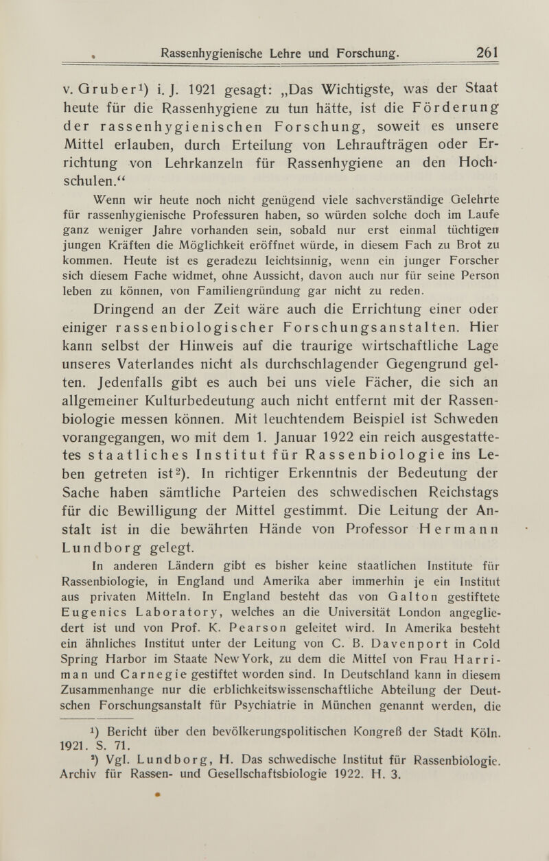 Rassenhygienische Lehre und Forschung. 261 V. Qruberi) i. J. 1921 gesagt: „Das Wichtigste, was der Staat heute für die Rassenhygiene zu tun hätte, ist die Förderung der rassenhygienischen Forschung, soweit es unsere Mittel erlauben, durch Erteilung von Lehraufträgen oder Er¬ richtung von Lehrkanzeln für Rassenhygiene an den Hoch¬ schulen. Wenn wir heute noch nicht genügend viele sachverständige Gelehrte für rassenhygienische Professuren haben, so würden solche doch im Laufe ganz weniger Jahre vorhanden sein, sobald nur erst einmal tüchtigen jungen Kräften die Möglichkeit eröffnet würde, in diesem Fach zu Brot zu kommen. Heute ist es geradezu leichtsinnig, wenn ein junger Forscher sich diesem Fache widmet, ohne Aussicht, davon auch nur für seine Person leben zu können, von Familiengründung gar nicht zu reden. Dringend an der Zeit wäre auch die Errichtung einer oder einiger rassenbiologischer Forschungsanstalten. Hier kann selbst der Hinweis auf die traurige wirtschaftliche Lage unseres Vaterlandes nicht als durchschlagender Gegengrund gel¬ ten. Jedenfalls gibt es auch bei uns viele Fächer, die sich an allgemeiner Kulturbedeutung auch nicht entfernt mit der Rassen¬ biologie messen können. Mit leuchtendem Beispiel ist Schweden vorangegangen, wo mit dem 1. Januar 1922 ein reich ausgestatte¬ tes staatliches Institut für Rassenbiologie ins Le¬ ben getreten ist 2). In richtiger Erkenntnis der Bedeutung der Sache haben sämtliche Parteien des schwedischen Reichstags für die Bewilligung der Mittel gestimmt. Die Leitung der An¬ stalt ist in die bewährten Hände von Professor Hermann Lundborg gelegt. In anderen Ländern gibt es bisher keine staatlichen Institute für Rassenbiologie, in England und Amerika aber immerhin je ein Institut aus privaten Mitteln. In England besteht das von Galton gestiftete Eugenics Laboratory, welches an die Universität London angeglie¬ dert ist und von Prof. K. Pearson geleitet wird. In Amerika besteht ein ähnliches Institut unter der Leitung von C. B. Davenport in Cold Spring Harbor im Staate NewYork, zu dem die Mittel von Frau H arri¬ man und Carnegie gestiftet worden sind. In Deutschland kann in diesem Zusammenhange nur die erblichkeitswissenschaftliche Abteilung der Deut¬ schen Forschungsanstalt für Psychiatrie in München genannt werden, die 1) Bericht über den bevölkerungspolitischen Kongreß der Stadt Köln. 1921. S. 71. ') Vgl. Lundborg, H. Das schwedische Institut für Rassenbiologie. Archiv für Rassen- und Gesellschaftsbiologie 1922. H. 3.