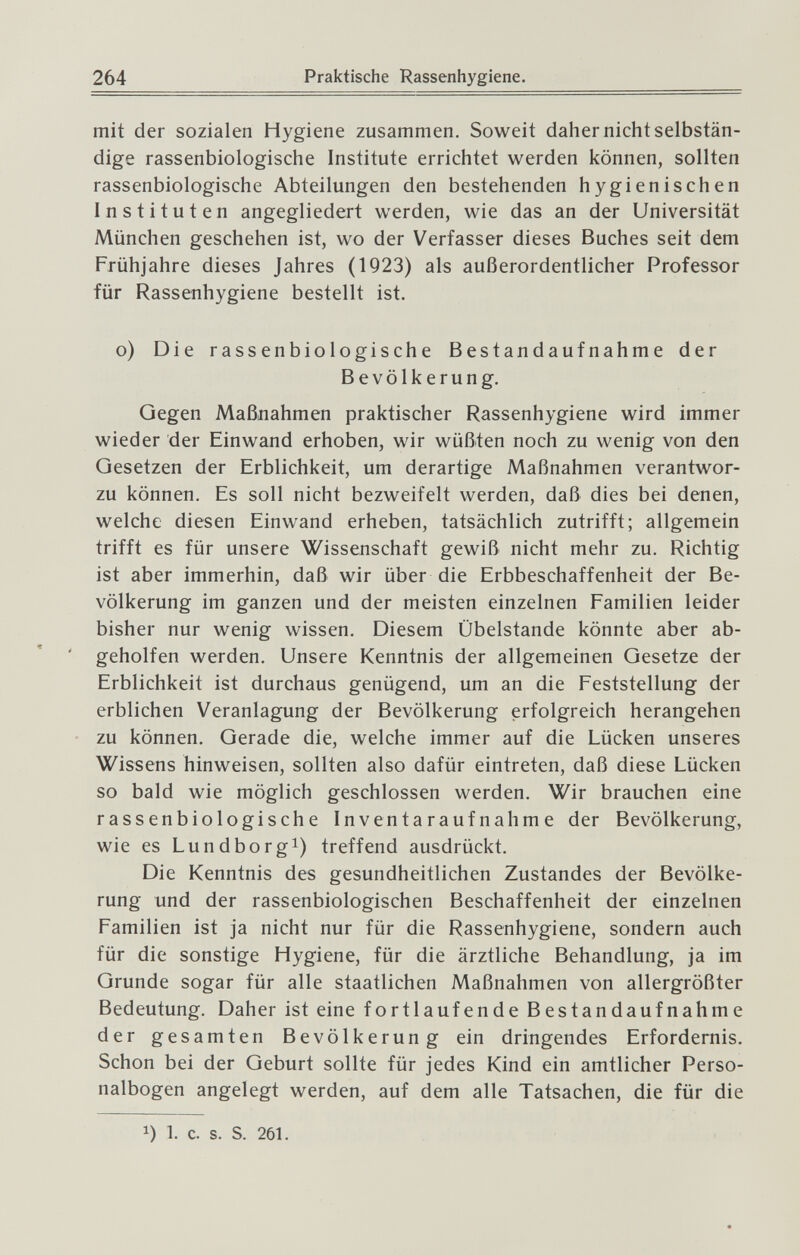 264 Praktische Rassenhygiene. mit der sozialen Hygiene zusammen. Soweit daher nicht selbstän¬ dige rassenbiologische Institute errichtet werden können, sollten rassenbiologische Abteilungen den bestehenden hygienischen Instituten angegliedert werden, wie das an der Universität München geschehen ist, wo der Verfasser dieses Buches seit dem Frühjahre dieses Jahres (1923) als außerordentlicher Professor für Rassenhygiene bestellt ist. o) Die rassenbiologische Bestandaufnahme der Bevölkerung. Gegen Maßnahmen praktischer Rassenhygiene wird immer wieder der Einwand erhoben, wir wüßten noch zu wenig von den Gesetzen der Erblichkeit, um derartige Maßnahmen verantwor- zu können. Es soll nicht bezweifelt werden, daß dies bei denen, welche diesen Einwand erheben, tatsächlich zutrifft; allgemein trifft es für unsere Wissenschaft gewiß nicht mehr zu. Richtig ist aber immerhin, daß wir über die Erbbeschaffenheit der Be¬ völkerung im ganzen und der meisten einzelnen Familien leider bisher nur wenig wissen. Diesem Übelstande könnte aber ab- ' geholfen werden. Unsere Kenntnis der allgemeinen Gesetze der Erblichkeit ist durchaus genügend, um an die Feststellung der erblichen Veranlagung der Bevölkerung erfolgreich herangehen zu können. Gerade die, welche immer auf die Lücken unseres Wissens hinweisen, sollten also dafür eintreten, daß diese Lücken so bald wie möglich geschlossen werden. Wir brauchen eine rassenbiologische Inventaraufnahme der Bevölkerung, wie es Lundborgi) treffend ausdrückt. Die Kenntnis des gesundheitlichen Zustandes der Bevölke¬ rung und der rassenbiologischen Beschaffenheit der einzelnen Familien ist ja nicht nur für die Rassenhygiene, sondern auch für die sonstige Hygiene, für die ärztliche Behandlung, ja im Grunde sogar für alle staatlichen Maßnahmen von allergrößter Bedeutung. Daher ist eine fortlaufende Bestandaufnahme der gesamten Bevölkerung ein dringendes Erfordernis. Schon bei der Geburt sollte für jedes Kind ein amtlicher Perso¬ nalbogen angelegt werden, auf dem alle Tatsachen, die für die 1) L c. s. S. 261.