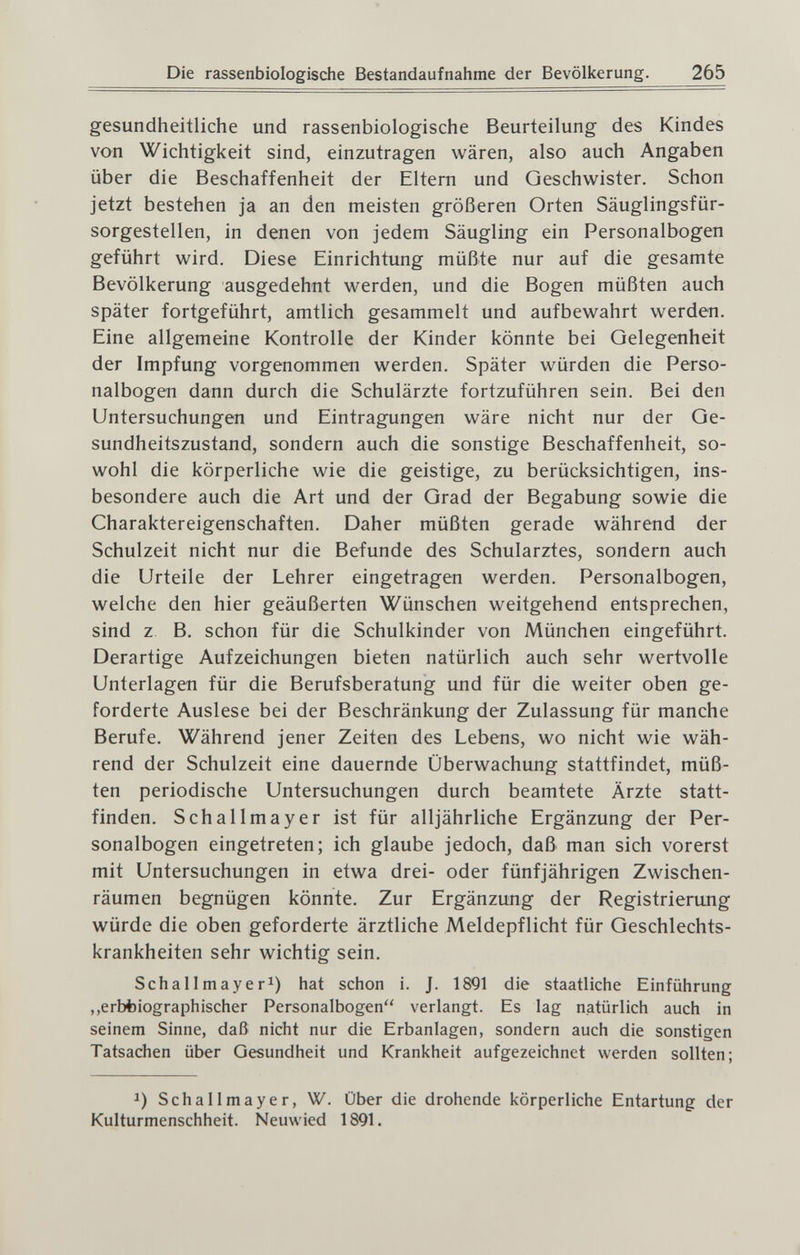 Die rassenbiologische Bestandaufnahme der Bevölkerung. 265 gesundheitliche und rassenbiologische Beurteilung des Kindes von Wichtigkeit sind, einzutragen wären, also auch Angaben über die Beschaffenheit der Eltern und Geschwister. Schon jetzt bestehen ja an den meisten größeren Orten Säuglingsfür¬ sorgestellen, in denen von jedem Säugling ein Personalbogen geführt wird. Diese Einrichtung müßte nur auf die gesamte Bevölkerung ausgedehnt werden, und die Bogen müßten auch später fortgeführt, amtlich gesammelt und aufbewahrt werden. Eine allgemeine Kontrolle der Kinder könnte bei Gelegenheit der Impfung vorgenommen werden. Später würden die Perso¬ nalbogen dann durch die Schulärzte fortzuführen sein. Bei den Untersuchungen und Eintragungen wäre nicht nur der Ge¬ sundheitszustand, sondern auch die sonstige Beschaffenheit, so¬ wohl die körperliche wie die geistige, zu berücksichtigen, ins¬ besondere auch die Art und der Grad der Begabung sowie die Charaktereigenschaften. Daher müßten gerade während der Schulzeit nicht nur die Befunde des Schularztes, sondern auch die Urteile der Lehrer eingetragen werden. Personalbogen, welche den hier geäußerten Wünschen weitgehend entsprechen, sind z B. schon für die Schulkinder von München eingeführt. Derartige Aufzeichungen bieten natürlich auch sehr wertvolle Unterlagen für die Berufsberatung und für die weiter oben ge¬ forderte Auslese bei der Beschränkung der Zulassung für manche Berufe. Während jener Zeiten des Lebens, wo nicht wie wäh¬ rend der Schulzeit eine dauernde Überwachung stattfindet, müß¬ ten periodische Untersuchungen durch beamtete Ärzte statt¬ finden. Schallmayer ist für alljährliche Ergänzung der Per¬ sonalbogen eingetreten; ich glaube jedoch, daß man sich vorerst mit Untersuchungen in etwa drei- oder fünfjährigen Zwischen¬ räumen begnügen könnte. Zur Ergänzung der Registrierung würde die oben geforderte ärztliche Meldepflicht für Geschlechts¬ krankheiten sehr wichtig sein. Schallmayer 1) hat schon i. J. 1891 die staatliche Einführung ,,erbt)iographischer Personalbogen verlangt. Es lag natürlich auch in seinem Sinne, daß nicht nur die Erbanlagen, sondern auch die sonstigen Tatsachen über Gesundheit und Krankheit aufgezeichnet werden sollten; Schallmayer, W. Über die drohende körperliche Entartung der Kulturmenschheit. Neuwied 1891.