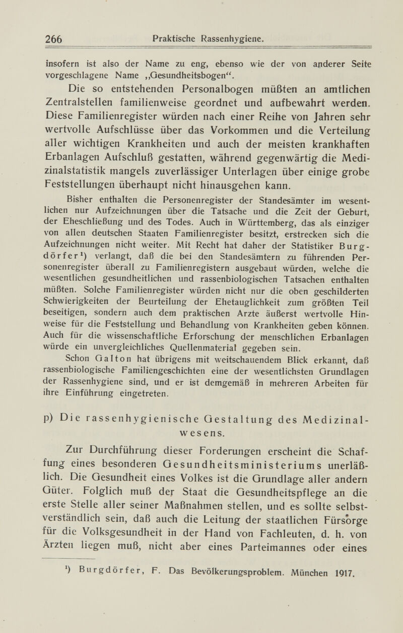 266 Praktische Rassenhygiene. insofern ist also der Name zu eng, ebenso wie der von apderer Seite vorgeschlagene Name „Gesundheitsbogen. Die so entstehenden Personalbogen müßten an amtlichen Zentralstellen familienweise geordnet und aufbewahrt werden. Diese Familienregister würden nach einer Reihe von Jahren sehr wertvolle Aufschlüsse über das Vorkommen und die Verteilung aller wichtigen Krankheiten und auch der meisten krankhaften Erbanlagen Aufschluß gestatten, während gegenwärtig die Medi¬ zinalstatistik mangels zuverlässiger Unterlagen über einige grobe Feststellungen überhaupt nicht hinausgehen kann. Bisher enthalten die Personenregister der Standesämter im wesent¬ lichen nur Aufzeichnungen über die Tatsache und die Zeit der Geburt, der Eheschließung und des Todes. Auch in Württemberg, das als einziger von allen deutschen Staaten Familienregister besitzt, erstrecken sich die Aufzeichnungen nicht weiter. Mit Recht hat daher der Statistiker Burg¬ dörfer') verlangt, daß die bei den Standesämtern zu führenden Per¬ sonenregister überall zu Familienregistern ausgebaut würden, welche die wesentlichen gesundheitlichen und rassenbiologischen Tatsachen enthalten müßten. Solche Familienregister würden nicht nur die oben geschilderten Schwierigkeiten der Beurteilung der Ehetauglichkeit zum größten Teil beseitigen, sondern auch dem praktischen Arzte äußerst wertvolle Hin¬ weise für die Feststellung und Behandlung von Krankheiten geben können. Auch für die wissenschaftliche Erforschung der menschlichen Erbanlagen würde ein unvergleichliches Quellenmaterial gegeben sein. Schon Gal ton hat übrigens mit weitschauendem Blick erkannt, daß rassenbiologische Familiengeschichten eine der wesentlichsten Grundlagen der Rassenhygiene sind, und er ist demgemäß in mehreren Arbeiten für ihre Einführung eingetreten. p) Die rassenhygienische Gestaltung des Medizinal¬ wesens. Zur Durchführung dieser Forderungen erscheint die Schaf¬ fung eines besonderen Gesundheitsministeriums unerläß¬ lich. Die Gesundheit eines Volkes ist die Grundlage aller andern Güter. Folglich muß der Staat die Gesundheitspflege an die erste Stelle aller seiner Maßnahmen stellen, und es sollte selbst¬ verständlich sein, daß auch die Leitung der staatlichen Fürsorge für die Volksgesundheit in der Hand von Fachleuten, d. h. von Ärzten liegen muß, nicht aber eines Parteimannes oder eines ') Burgdörfer, F. Das Bevölkerungsproblem. München 1917.