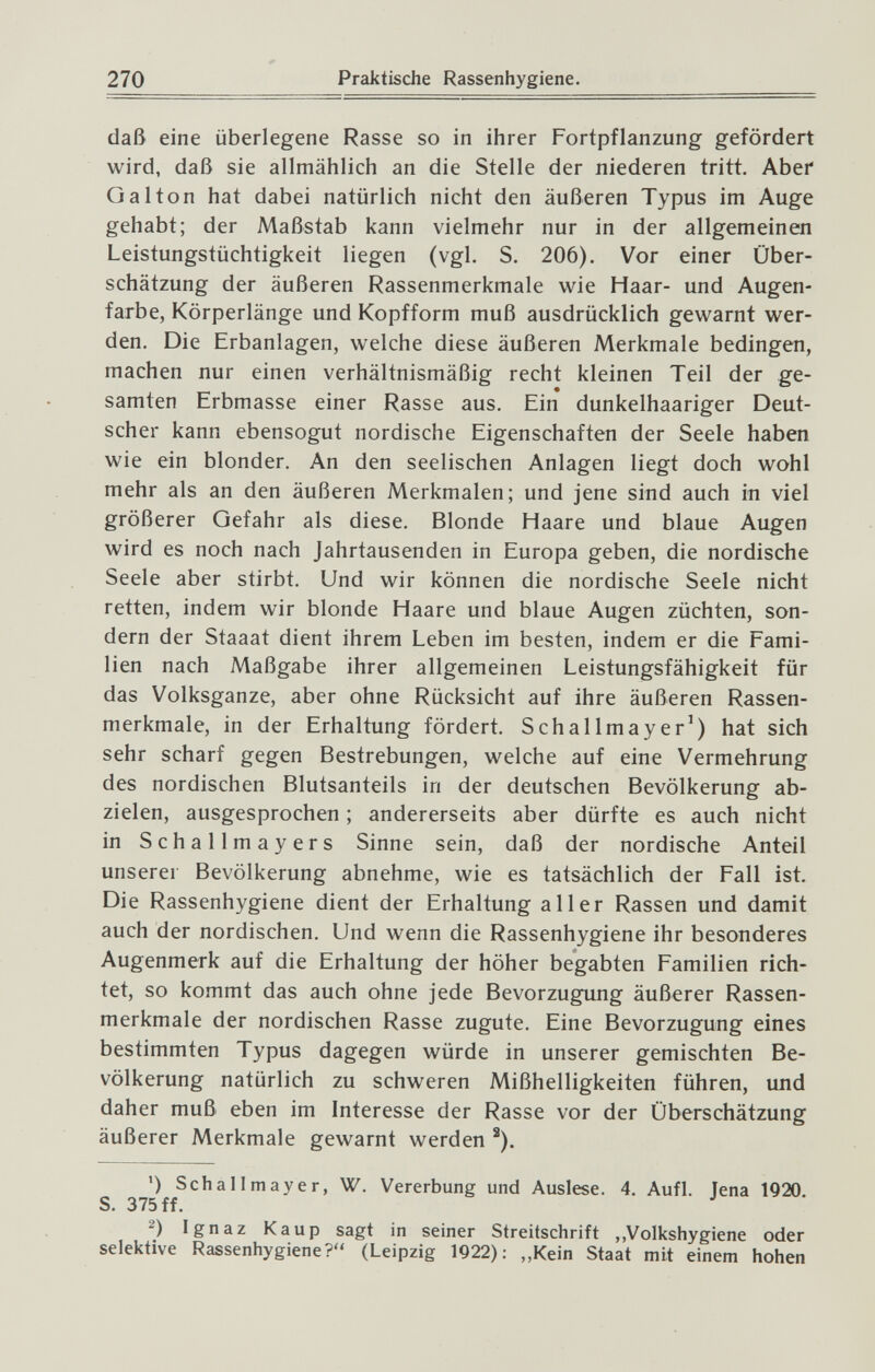 270 Praktische Rassenhygiene. daß eine überlegene Rasse so in ihrer Fortpflanzung gefördert wird, daß sie allmählich an die Stelle der niederen tritt. Aber Gal ton hat dabei natürlich nicht den äußeren Typus im Auge gehabt; der Maßstab kann vielmehr nur in der allgemeinen Leistungstüchtigkeit liegen (vgl. S. 206). Vor einer Über¬ schätzung der äußeren Rassenmerkmale wie Haar- und Augen¬ farbe, Körperlänge und Kopfform muß ausdrücklich gewarnt wer¬ den. Die Erbanlagen, welche diese äußeren Merkmale bedingen, machen nur einen verhältnismäßig recht kleinen Teil der ge- samten Erbmasse einer Rasse aus. Ein dunkelhaariger Deut¬ scher kann ebensogut nordische Eigenschaften der Seele haben wie ein blonder. An den seelischen Anlagen liegt doch wohl mehr als an den äußeren Merkmalen; und jene sind auch in viel größerer Gefahr als diese. Blonde Haare und blaue Augen wird es noch nach Jahrtausenden in Europa geben, die nordische Seele aber stirbt. Und wir können die nordische Seele nicht retten, indem wir blonde Haare und blaue Augen züchten, son¬ dern der Staaat dient ihrem Leben im besten, indem er die Fami¬ lien nach Maßgabe ihrer allgemeinen Leistungsfähigkeit für das Volksganze, aber ohne Rücksicht auf ihre äußeren Rassen¬ merkmale, in der Erhaltung fördert. Schallmayer') hat sich sehr scharf gegen Bestrebungen, welche auf eine Vermehrung des nordischen Blutsanteils in der deutschen Bevölkerung ab¬ zielen, ausgesprochen ; andererseits aber dürfte es auch nicht in Schallmayers Sinne sein, daß der nordische Anteil unserer Bevölkerung abnehme, wie es tatsächlich der Fall ist. Die Rassenhygiene dient der Erhaltung aller Rassen und damit auch der nordischen. Und wenn die Rassenhygiene ihr besonderes Augenmerk auf die Erhaltung der höher begabten Familien rich¬ tet, so kommt das auch ohne jede Bevorzugung äußerer Rassen¬ merkmale der nordischen Rasse zugute. Eine Bevorzugung eines bestimmten Typus dagegen würde in unserer gemischten Be¬ völkerung natürlich zu schweren Mißhelligkeiten führen, und daher muß eben im Interesse der Rasse vor der Überschätzung äußerer Merkmale gewarnt werden ^). ') Schallmayer, W. Vererbung und Auslese. 4. Aufl. Jena 1920. S. 375 ff. 2) Ignaz Каир sagt in seiner Streitschrift ,,Volkshygiene oder selektive Rassenhygiene? (Leipzig 1922): „Kein Staat mit einem hohen