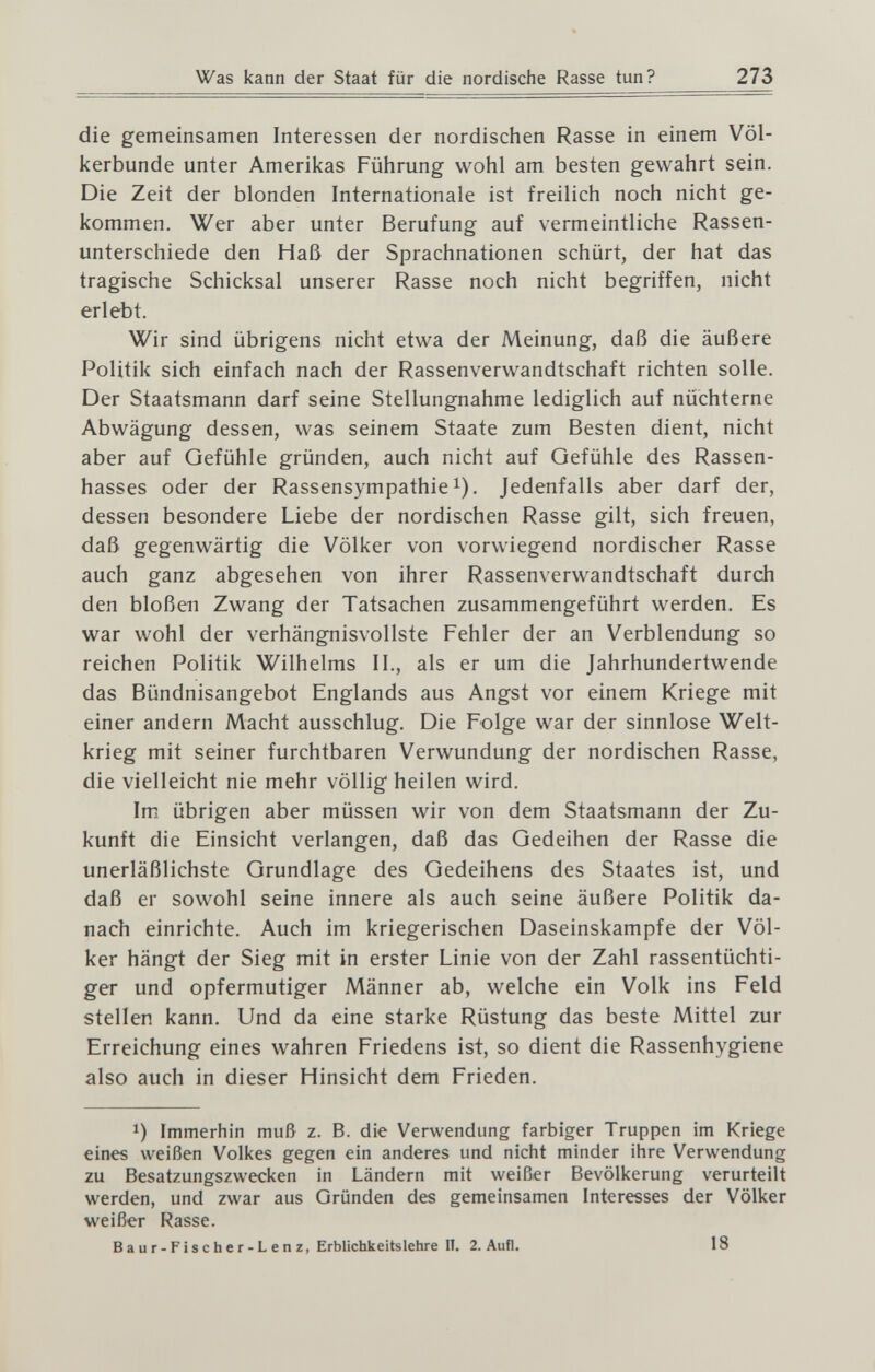 Was капп der Staat für die nordische Rasse tun? 273 die gemeinsamen Interessen der nordischen Rasse in einem Völ¬ kerbunde unter Amerikas Führung wohl am besten gewahrt sein. Die Zeit der blonden Internationale ist freilich noch nicht ge¬ kommen. Wer aber unter Berufung auf vermeintliche Rassen¬ unterschiede den Haß der Sprachnationen schürt, der hat das tragische Schicksal unserer Rasse noch nicht begriffen, nicht erlebt. Wir sind übrigens nicht etwa der Meinung, daß die äußere Politik sich einfach nach der Rassenverwandtschaft richten solle. Der Staatsmann darf seine Stellungnahme lediglich auf nüchterne Abwägung dessen, was seinem Staate zum Besten dient, nicht aber auf Gefühle gründen, auch nicht auf Gefühle des Rassen¬ hasses oder der Rassensympathie i). Jedenfalls aber darf der, dessen besondere Liebe der nordischen Rasse gilt, sich freuen, daß gegenwärtig die Völker von vorwiegend nordischer Rasse auch ganz abgesehen von ihrer Rassenverwandtschaft durch den bloßen Zwang der Tatsachen zusammengeführt werden. Es war wohl der verhängnisvollste Fehler der an Verblendung so reichen Politik Wilhelms II., als er um die Jahrhundertwende das Bündnisangebot Englands aus Angst vor einem Kriege mit einer andern Macht ausschlug. Die Folge war der sinnlose Welt¬ krieg mit seiner furchtbaren Verwundung der nordischen Rasse, die vielleicht nie mehr völlig heilen wird. Im übrigen aber müssen wir von dem Staatsmann der Zu¬ kunft die Einsicht verlangen, daß das Gedeihen der Rasse die unerläßlichste Grundlage des Gedeihens des Staates ist, und daß er sowohl seine innere als auch seine äußere Politik da¬ nach einrichte. Auch im kriegerischen Daseinskampfe der Völ¬ ker hängt der Sieg mit in erster Linie von der Zahl rassentüchti¬ ger und opfermutiger Männer ab, welche ein Volk ins Feld stellen kann. Und da eine starke Rüstung das beste Mittel zur Erreichung eines wahren Friedens ist, so dient die Rassenhygiene also auch in dieser Hinsicht dem Frieden. 1) Immerhin muß z. B. die Verwendung farbiger Truppen im Kriege eines weißen Volkes gegen ein anderes und nicht minder ihre Verwendung zu Besatzungszwecken in Ländern mit weißer Bevölkerung verurteilt werden, und zwar aus Gründen des gemeinsamen Interesses der Völker weißer Rasse. Baur-Fischer-Lenz, Erblichkeitslehre П. 2. Aufl. 18