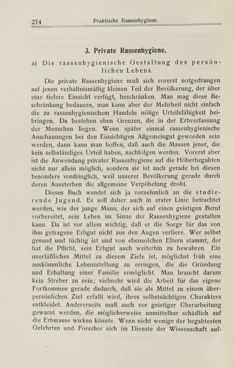 274 Praktische Rassenhygiene. 3. Private Rassenhygiene, a) Die rassenhygienische Gestaltung des persön¬ lichen Lebens. Die private Rassenhygiene muß sich vorerst notgedrungen auf jenen verhältnismäßig kleinen Teil der Bevölkerung, der über eine tiefere Einsicht verfügt, beschränken. Man mag diese Be¬ schränkung bedauern, man kann aber der Mehrheit nicht einfach die zu rassenhygienischem Handeln nötige Urteilsfähigkeit bei¬ bringen. Da bestehen eben Grenzen, die in der Erbverfassung der Menschen liegen. Wenn später einmal rassenhygienische Anschauungen bei den Einsichtigen Allgemeingut geworden sein werden, dann kann man hoffen, daß auch die Massen jener, die kein selbständiges Urteil haben, nachfolgen werden. Vorerst aber ist die Anwendung privater Rassenhygiene auf die Höherbegabten nicht nur allein möglich, sondern sie ist auch gerade bei diesen besonders vordringlich, weil unserer Bevölkerung gerade durch deren Aussterben die allgemeine Verpöbelung droht. Dieses Buch wendet sich ja vornehmlich an die studie¬ rende Jugend. Es soll daher auch in erster Linie betrachtet werden, wie der junge Mann, der sich auf einen geistigen Beruf vorbereitet, sein Leben im Sinne der Rassenhygiene gestalten kann. Da ist vor allem wichtig, daß er die Sorge für das von ihm getragene Erbgut nicht aus den Augen verliere. Wer selbst gesund und tüchtig ist und von ebensolchen Eltern stammt, der hat die Pflicht, sein Erbgut auch weiterhin zu bewahren. Ein unerläßliches Mittel zu diesem Ziele ist, möglichst früh eine auskömmliche Lebensstellung zu erringen, die die Gründung und Erhaltung einer Familie ermöglicht. Man braucht darum kein Streber zu sein; vielmehr wird die Arbeit für das eigene Fortkommen gerade dadurch, daß sie als Mittel zu einem über¬ persönlichen Ziel erfaßt wird, ihres selbstsüchtigen Charakters entkleidet. Andererseits muß auch vor geistiger Überarbeitung gewarnt werden, die möglicherweise unmittelbar schädlich auf die Erbmasse wirken könnte. Wenn nicht wenige der begabtesten Gelehrten und Forscher sich im Dienste der Wissenschaft auf-