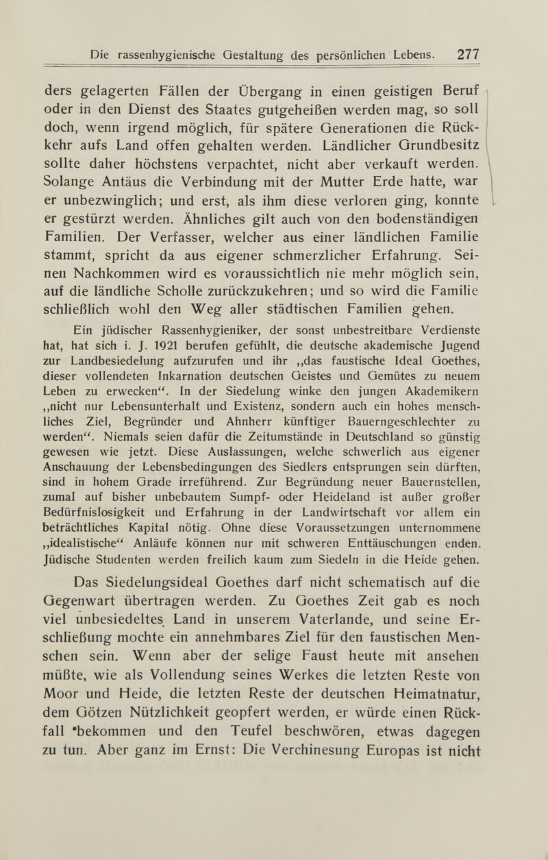 Die rassenhygienische Gestaltung des persönlichen Lebens. 277 ders gelagerten Fällen der Übergang in einen geistigen Beruf oder in den Dienst des Staates gutgeheißen werden mag, so soll doch, wenn irgend möglich, für spätere Generationen die Rück¬ kehr aufs Land offen gehalten werden. Ländlicher Grundbesitz sollte daher höchstens verpachtet, nicht aber verkauft werden. \ Solange Antäus die Verbindung mit der Mutter Erde hatte, war er unbezwinglich; und erst, als ihm diese verloren ging, konnte er gestürzt werden. Ähnliches gilt auch von den bodenständigen Familien. Der Verfasser, welcher aus einer ländlichen Familie stammt, spricht da aus eigener schmerzlicher Erfahrung. Sei¬ nen Nachkommen wird es voraussichtlich nie mehr möglich sein, auf die ländHche Scholle zurückzukehren; und so wird die Familie schließlich wohl den Weg aller städtischen Familien gehen. Ein jüdischer Rassenhygieniker, der sonst unbestreitbare Verdienste hat, hat sich i. J. 1921 berufen gefühlt, die deutsche akademische Jugend zur Landbesiedelung aufzurufen und ihr ,,das faustische Ideal Goethes, dieser vollendeten Inkarnation deutschen Geistes und Gemütes zu neuem Leben zu erwecken. In der Siedelung winke den jungen Akademikern ,,nicht nur Lebensunterhalt und Existenz, sondern auch ein hohes mensch¬ liches Ziel, Begründer und Ahnherr künftiger Bauerngeschlechter zu werden. Niemals seien dafür die Zeitumstände in Deutschland so günstig gewesen wie jetzt. Diese Auslassungen, welche schwerlich aus eigener Anschauung der Lebensbedingungen des Siedlers entsprungen sein dürften, sind in hohem Grade irreführend. Zur Begründung neuer Bauernstellen, zumal auf bisher unbebautem Sumpf- oder Heideland ist außer großer Bedürfnislosigkeit und Erfahrung in der Landwirtschaft vor allem ein beträchtliches Kapital nötig. Ohne diese Voraussetzungen unternommene ,,idealistische Anläufe können nur mit schweren Enttäuschungen enden. Jüdische Studenten werden freilich kaum zum Siedeln in die Heide gehen. Das Siedelungsideal Goethes darf nicht schematisch auf die Gegenwart übertragen werden. Zu Goethes Zeit gab es noch viel unbesiedeltes Land in unserem Vaterlande, und seine Er- schHeßung mochte ein annehmbares Ziel für den faustischen Men¬ schen sein. Wenn aber der selige Faust heute mit ansehen müßte, wie als Vollendung seines Werkes die letzten Reste von Moor und Heide, die letzten Reste der deutschen Heimatnatur, dem Götzen Nützlichkeit geopfert werden, er würde einen Rück¬ fall 'bekommen und den Teufel beschwören, etwas dagegen zu tun. Aber ganz im Ernst: Die Verchinesung Europas ist nicht