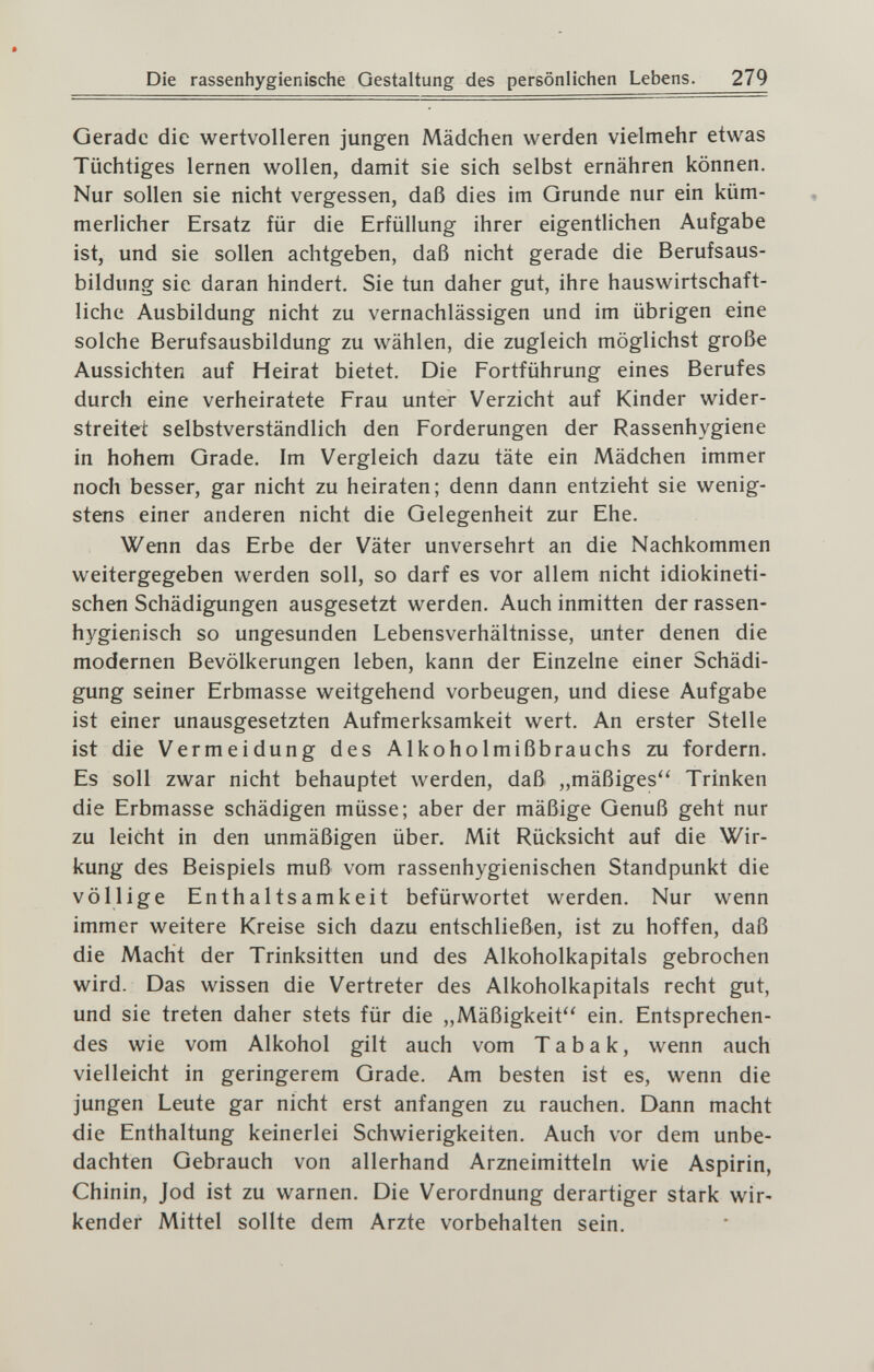 Die rassenhygienische Gestaltung des persönlichen Lebens. 279 Gerade die wertvolleren jungen Mädchen werden vielmehr etwas Tüchtiges lernen wollen, damit sie sich selbst ernähren können. Nur sollen sie nicht vergessen, daß dies im Grunde nur ein küm¬ merlicher Ersatz für die Erfüllung ihrer eigentlichen Aufgabe ist, und sie sollen achtgeben, daß nicht gerade die Berufsaus¬ bildung sie daran hindert. Sie tun daher gut, ihre hauswirtschaft¬ liche Ausbildung nicht zu vernachlässigen und im übrigen eine solche Berufsausbildung zu wählen, die zugleich möglichst große Aussichten auf Heirat bietet. Die Fortführung eines Berufes durch eine verheiratete Frau unter Verzicht auf Kinder wider¬ streitet selbstverständlich den Forderungen der Rassenhygiene in hohem Grade. Im Vergleich dazu täte ein Mädchen immer noch besser, gar nicht zu heiraten; denn dann entzieht sie wenig¬ stens einer anderen nicht die Gelegenheit zur Ehe. Wenn das Erbe der Väter unversehrt an die Nachkommen weitergegeben werden soll, so darf es vor allem nicht idiokineti- schen Schädigungen ausgesetzt werden. Auch inmitten der rassen¬ hygienisch so ungesunden Lebensverhältnisse, unter denen die modernen Bevölkerungen leben, kann der Einzelne einer Schädi¬ gung seiner Erbmasse weitgehend vorbeugen, und diese Aufgabe ist einer unausgesetzten Aufmerksamkeit wert. An erster Stelle ist die Vermeidung des Alkoholmißbrauchs zu fordern. Es soll zwar nicht behauptet werden, daß „mäßiges Trinken die Erbmasse schädigen müsse; aber der mäßige Genuß geht nur zu leicht in den unmäßigen über. Mit Rücksicht auf die Wir¬ kung des Beispiels muß vom rassenhygienischen Standpunkt die völlige Enthaltsamkeit befürwortet werden. Nur wenn immer weitere Kreise sich dazu entschließen, ist zu hoffen, daß die Macht der Trinksitten und des Alkoholkapitals gebrochen wird. Das wissen die Vertreter des Alkoholkapitals recht gut, und sie treten daher stets für die „Mäßigkeit'' ein. Entsprechen¬ des wie vom Alkohol gilt auch vom Tabak, wenn auch vielleicht in geringerem Grade. Am besten ist es, wenn die jungen Leute gar nicht erst anfangen zu rauchen. Dann macht die Enthaltung keinerlei Schwierigkeiten. Auch vor dem unbe¬ dachten Gebrauch von allerhand Arzneimitteln wie Aspirin, Chinin, Jod ist zu warnen. Die Verordnung derartiger stark wir¬ kender Mittel sollte dem Arzte vorbehalten sein.