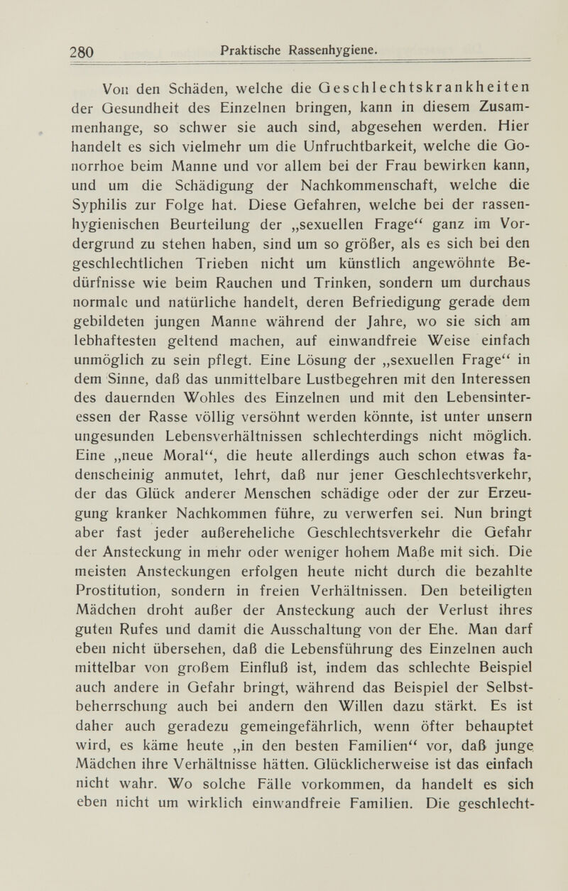 280 Praktische Rassenhygiene. Von den Schäden, welche die Geschlechtskrankheiten der Gesundheit des Einzelnen bringen, kann in diesem Zusam¬ menhange, so schwer sie auch sind, abgesehen werden. Hier handelt es sich vielmehr um die Unfruchtbarkeit, welche die Go¬ norrhoe beim Manne und vor allem bei der Frau bewirken kann, und um die Schädigung der Nachkommenschaft, welche die Syphilis zur Folge hat. Diese Gefahren, welche bei der rassen¬ hygienischen Beurteilung der „sexuellen Frage'' ganz im Vor¬ dergrund zu stehen haben, sind um so größer, als es sich bei den geschlechtlichen Trieben nicht um künstlich angewöhnte Be¬ dürfnisse wie beim Rauchen und Trinken, sondern um durchaus normale und natürliche handelt, deren Befriedigung gerade dem gebildeten jungen Manne während der Jahre, wo sie sich am lebhaftesten geltend machen, auf einwandfreie Weise einfach unmöglich zu sein pflegt. Eine Lösung der „sexuellen Frage'' in dem Sinne, daß das unmittelbare Lustbegehren mit den Interessen des dauernden Wohles des Einzelnen und mit den Lebensinter¬ essen der Rasse völlig versöhnt werden könnte, ist unter unsern ungesunden Lebensverhältnissen schlechterdings nicht möglich. Eine „neue Moral, die heute allerdings auch schon etwas fa¬ denscheinig anmutet, lehrt, daß nur jener Geschlechtsverkehr, der das Glück anderer Menschen schädige oder der zur Erzeu¬ gung kranker Nachkommen führe, zu verwerfen sei. Nun bringt aber fast jeder außereheliche Geschlechtsverkehr die Gefahr der Ansteckung in mehr oder weniger hohem Maße mit sich. Die meisten Ansteckungen erfolgen heute nicht durch die bezahlte Prostitution, sondern in freien Verhältnissen. Den beteiligten Mädchen droht außer der Ansteckung auch der Verlust ihres guten Rufes und damit die Ausschaltung von der Ehe. Man darf eben nicht übersehen, daß die Lebensführung des Einzelnen auch mittelbar von großem Einfluß ist, indem das schlechte Beispiel auch andere in Gefahr bringt, während das Beispiel der Selbst¬ beherrschung auch bei andern den Willen dazu stärkt. Es ist daher auch geradezu gemeingefährlich, wenn öfter behauptet wird, es käme heute „in den besten Familien vor, daß junge Mädchen ihre Verhältnisse hätten. Glücklicherweise ist das einfach nicht wahr. Wo solche Fälle vorkommen, da handelt es sich eben nicht um wirklich einwandfreie Familien. Die geschlecht-