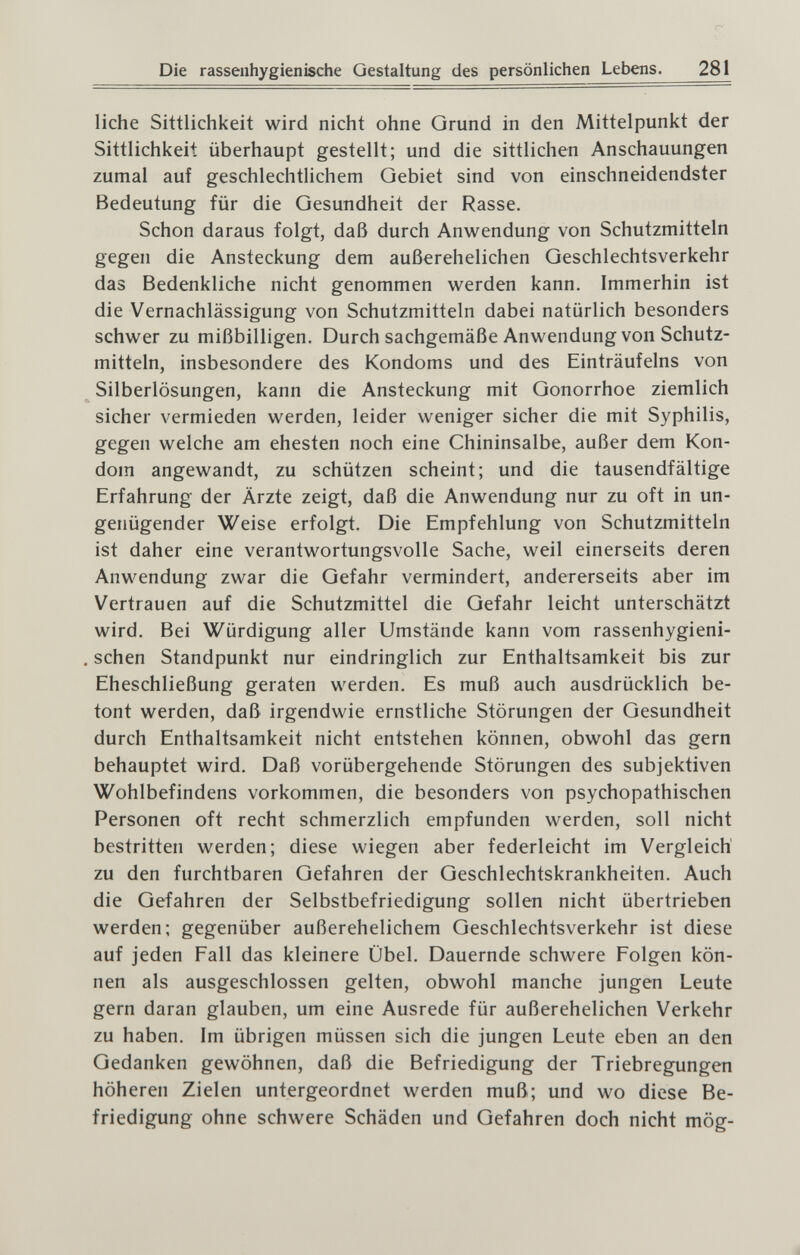 Die rassenhygienische Gestaltung des persönlichen Lebens. 281 liehe Sittlichkeit wird nicht ohne Grund in den Mittelpunkt der Sittlichkeit überhaupt gestellt; und die sittlichen Anschauungen zumal auf geschlechtlichem Gebiet sind von einschneidendster Bedeutung für die Gesundheit der Rasse. Schon daraus folgt, daß durch Anwendung von Schutzmitteln gegen die Ansteckung dem außerehelichen Geschlechtsverkehr das Bedenkliche nicht genommen werden kann. Immerhin ist die Vernachlässigung von Schutzmitteln dabei natürlich besonders schwer zu mißbilligen. Durch sachgemäße Anwendung von Schutz¬ mitteln, insbesondere des Kondoms und des Einträufeins von Silberlösungen, kann die Ansteckung mit Gonorrhoe ziemlich sicher vermieden werden, leider weniger sicher die mit Syphilis, gegen welche am ehesten noch eine Chininsalbe, außer dem Kon¬ dom angewandt, zu schützen scheint; und die tausendfältige Erfahrung der Ärzte zeigt, daß die Anwendung nur zu oft in un¬ genügender Weise erfolgt. Die Empfehlung von Schutzmitteln ist daher eine verantwortungsvolle Sache, weil einerseits deren Anwendung zwar die Gefahr vermindert, andererseits aber im Vertrauen auf die Schutzmittel die Gefahr leicht unterschätzt wird. Bei Würdigung aller Umstände kann vom rassenhygieni- , sehen Standpunkt nur eindringlich zur Enthaltsamkeit bis zur Eheschließung geraten werden. Es muß auch ausdrücklich be¬ tont werden, daß irgendwie ernstliche Störungen der Gesundheit durch Enthaltsamkeit nicht entstehen können, obwohl das gern behauptet wird. Daß vorübergehende Störungen des subjektiven Wohlbefindens vorkommen, die besonders von psychopathischen Personen oft recht schmerzlich empfunden werden, soll nicht bestritten werden; diese wiegen aber federleicht im Vergleich zu den furchtbaren Gefahren der Geschlechtskrankheiten. Auch die Gefahren der Selbstbefriedigung sollen nicht übertrieben werden; gegenüber außerehelichem Geschlechtsverkehr ist diese auf jeden Fall das kleinere Übel. Dauernde schwere Folgen kön¬ nen als ausgeschlossen gelten, obwohl manche jungen Leute gern daran glauben, um eine Ausrede für außerehelichen Verkehr zu haben. Im übrigen müssen sich die jungen Leute eben an den Gedanken gewöhnen, daß die Befriedigung der Triebregungen höheren Zielen untergeordnet werden muß; und wo diese Be¬ friedigung ohne schwere Schäden und Gefahren doch nicht mög-