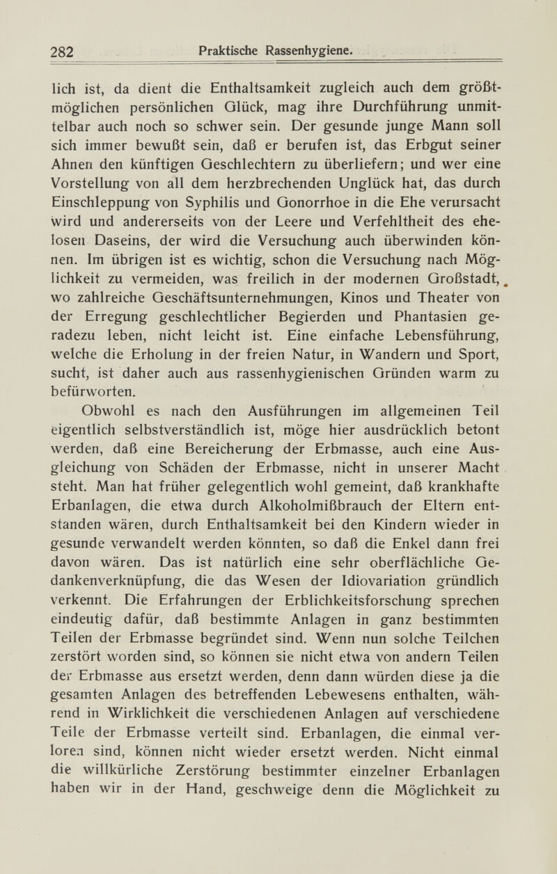 282 Praktische Rassenhygiene. lieh ist, da dient die Enthaltsamkeit zugleich auch dem größt¬ möglichen persönlichen Glück, mag ihre Durchführung unmit¬ telbar auch noch so schwer sein. Der gesunde junge Mann soll sich immer bewußt sein, daß er berufen ist, das Erbgut seiner Ahnen den künftigen Geschlechtern zu überliefern; und wer eine Vorstellung von all dem herzbrechenden Unglück hat, das durch Einschleppung von Syphilis und Gonorrhoe in die Ehe verursacht wird und andererseits von der Leere und Verfehltheit des ehe¬ losen Daseins, der wird die Versuchung auch überwinden kön¬ nen. Im übrigen ist es wichtig, schon die Versuchung nach Mög¬ lichkeit zu vermeiden, was freilich in der modernen Großstadt, _ wo zahlreiche Geschäftsunternehmungen, Kinos und Theater von der Erregung geschlechtlicher Begierden und Phantasien ge¬ radezu leben, nicht leicht ist. Eine einfache Lebensführung, welche die Erholung in der freien Natur, in Wandern und Sport, sucht, ist daher auch aus rassenhygienischen Gründen warm zu befürworten. Obwohl es nach den Ausführungen im allgemeinen Teil eigentlich selbstverständlich ist, möge hier ausdrücklich betont werden, daß eine Bereicherung der Erbmasse, auch eine Aus¬ gleichung von Schäden der Erbmasse, nicht in unserer Macht steht. Man hat früher gelegentlich wohl gemeint, daß krankhafte Erbanlagen, die etwa durch Alkoholmißbrauch der Eltern ent¬ standen wären, durch Enthaltsamkeit bei den Kindern wieder in gesunde verwandelt werden könnten, so daß die Enkel dann frei davon wären. Das ist natürlich eine sehr oberflächliche Ge¬ dankenverknüpfung, die das Wesen der Idiovariation gründlich verkennt. Die Erfahrungen der Erblichkeitsforschung sprechen eindeutig dafür, daß bestimmte Anlagen in ganz bestimmten Teilen der Erbmasse begründet sind. Wenn nun solche Teilchen zerstört worden sind, so können sie nicht etwa von andern Teilen der Erbmasse aus ersetzt werden, denn dann würden diese ja die gesamten Anlagen des betreffenden Lebewesens enthalten, wäh¬ rend in Wirklichkeit die verschiedenen Anlagen auf verschiedene Teile der Erbmasse verteilt sind. Erbanlagen, die einmal ver¬ loren sind, können nicht wieder ersetzt werden. Nicht einmal die willkürliche Zerstörung bestimmter einzelner Erbanlagen haben wir in der Hand, geschweige denn die Möglichkeit zu