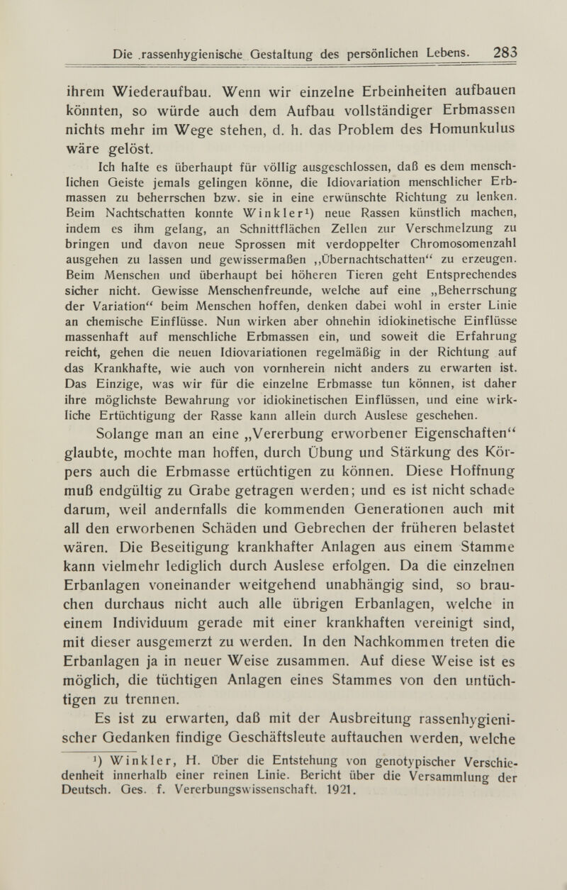 Die .rassenhygienische Gestaltung des persönlichen Lebens. 283 ihrem Wiederaufbau. Wenn wir einzelne Erbeinheiten aufbauen könnten, so würde auch dem Aufbau vollständiger Erbmassen nichts mehr im Wege stehen, d. h. das Problem des Homunkulus wäre gelöst. Ich halte es überhaupt für völlig ausgeschlossen, daß es dem mensch¬ lichen Geiste jemals gelingen könne, die Idiovariation menschlicher Erb¬ massen zu beherrschen bzw. sie in eine erwünschte Richtung zu lenken. Beim Nachtschatten konnte Winkler^) neue Rassen künstlich machen, indem es ihm gelang, an Schnittflächen Zellen zur Verschmelzung zu bringen und davon neue Sprossen mit verdoppelter Chromosomenzahl ausgehen zu lassen und gewissermaßen ,,Übernachtschatten zu erzeugen. Beim Menschen und überhaupt bei höheren Tieren geht Entsprechendes sicher nicht. Gewisse Menschenfreunde, welche auf eine „Beherrschung der Variation beim Menschen hoffen, denken dabei wohl in erster Linie an chemische Einflüsse. Nun wirken aber ohnehin idiokinetische Einflüsse massenhaft auf menschliche Erbmassen ein, und soweit die Erfahrung reicht, gehen die neuen Idiovariationen regelmäßig in der Richtung auf das Krankhafte, wie auch von vornherein nicht anders zu erwarten ist. Das Einzige, was wir für die einzelne Erbmasse tun können, ist daher ihre möglichste Bewahrung vor idiokinetischen Einflüssen, und eine wirk¬ liche Ertüchtigung der Rasse kann allein durch Auslese geschehen. Solange man an eine „Vererbung erworbener Eigenschaften'^ glaubte, mochte man hoffen, durch Übung und Stärkung des Kör¬ pers auch die Erbmasse ertüchtigen zu können. Diese Hoffnung muß endgültig zu Grabe getragen werden; und es ist nicht schade darum, weil andernfalls die kommenden Generationen auch mit all den erworbenen Schäden und Gebrechen der früheren belastet wären. Die Beseitigung krankhafter Anlagen aus einem Stamme kann vielmehr lediglich durch Auslese erfolgen. Da die einzelnen Erbanlagen voneinander weitgehend unabhängig sind, so brau¬ chen durchaus nicht auch alle übrigen Erbanlagen, welche in einem Individuum gerade mit einer krankhaften vereinigt sind, mit dieser ausgemerzt zu werden. In den Nachkommen treten die Erbanlagen ja in neuer Weise zusammen. Auf diese Weise ist es möglich, die tüchtigen Anlagen eines Stammes von den untüch¬ tigen zu trennen. Es ist zu erwarten, daß mit der Ausbreitung rassenhygieni¬ scher Gedanken findige Geschäftsleute auftauchen werden, welche ') Winkler, H. über die Entstehung von genotypischer Verschie¬ denheit innerhalb einer reinen Linie. Bericht über die Versammluno- der Deutsch. Ges. f. Vererbungswissenschaft. 1921,