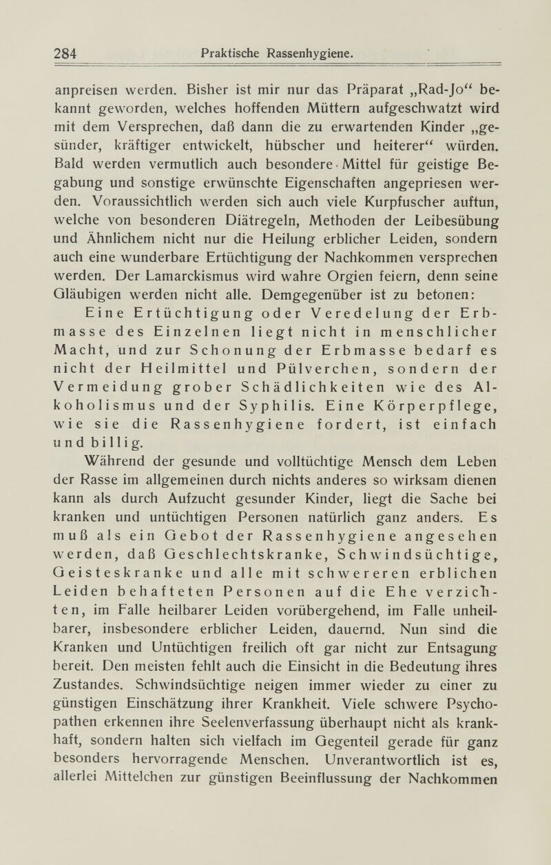 284 Praktische Rassenhygiene. anpreisen werden. Bisher ist mir nur das Präparat „Rad-Jo be¬ kannt geworden, welches hoffenden Müttern aufgeschwatzt wird mit dem Versprechen, daß dann die zu erwartenden Kinder „ge¬ sünder, kräftiger entwickelt, hübscher und heiterer würden. Bald werden vermutlich auch besondere ■ Mittel für geistige Be¬ gabung und sonstige erwünschte Eigenschaften angepriesen wer¬ den. Voraussichtlich werden sich auch viele Kurpfuscher auftun, welche von besonderen Diätregeln, Methoden der Leibesübung und Ähnlichem nicht nur die Heilung erblicher Leiden, sondern auch eine wunderbare Ertüchtigung der Nachkommen versprechen werden. Der Lamarckismus wird wahre Orgien feiern, denn seine Gläubigen werden nicht alle. Demgegenüber ist zu betonen: Eine Ertüchtigung oder Veredelung der Erb¬ masse des Einzelnen liegt nicht in menschlicher Macht, und zur Schonung der Erbmasse bedarf es nicht der Heilmittel und Pülverchen, sondern der Vermeidung grober Schädlichkeiten wie des Al¬ koholismus und der Syphilis. Eine Körperpflege, wie sie die Rassenhygiene fordert, ist einfach und billig. Während der gesunde und volltüchtige Mensch dem Leben der Rasse im allgemeinen durch nichts anderes so wirksam dienen kann als durch Aufzucht gesunder Kinder, liegt die Sache bei kranken und untüchtigen Personen natürlich ganz anders. Es muß als ein Gebot der Rassenhygiene angesehen werden, daß Geschlechtskranke, Schwindsüchtige, Geisteskranke und alle mit schwereren erblichen Leiden behafteten Personen auf die Ehe verzi eil¬ ten, im Falle heilbarer Leiden vorübergehend, im Falle unheil¬ barer, insbesondere erblicher Leiden, dauernd. Nun sind die Kranken und Untüchtigen freilich oft gar nicht zur Entsagung bereit. Den meisten fehlt auch die Einsicht in die Bedeutung ihres Zustandes. Schwindsüchtige neigen immer wieder zu einer zu günstigen Einschätzung ihrer Krankheit. Viele schwere Psycho¬ pathen erkennen ihre Seelenverfassung überhaupt nicht als krank¬ haft, sondern halten sich vielfach im Gegenteil gerade für ganz besonders hervorragende Menschen. Unverantwortlich ist es, allerlei Mittelchen zur günstigen Beeinflussung der Nachkommen