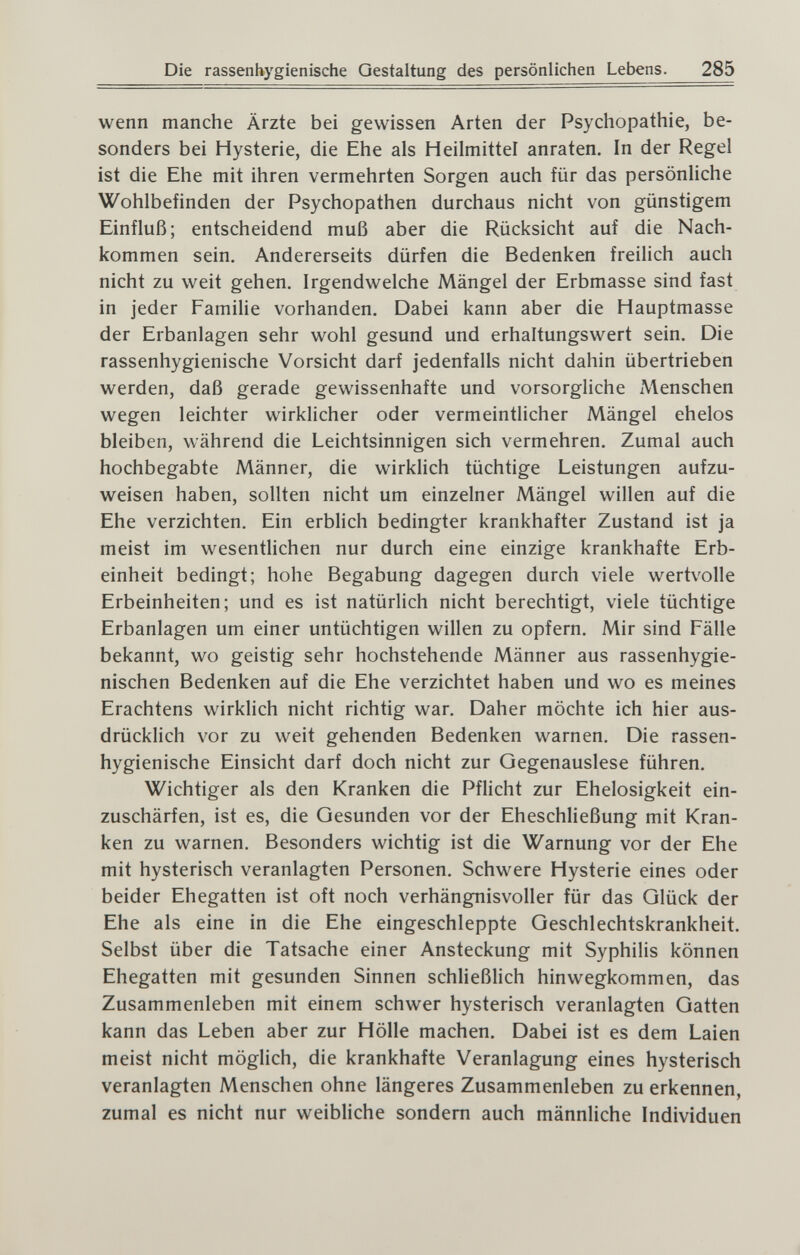 Die rassenhygienische Gestaltung des persönlichen Lebens. 285 wenn manche Ärzte bei gewissen Arten der Psychopathie, be¬ sonders bei Hysterie, die Ehe als Heilmittel anraten. In der Regel ist die Ehe mit ihren vermehrten Sorgen auch für das persönliche Wohlbefinden der Psychopathen durchaus nicht von günstigem Einfluß; entscheidend muß aber die Rücksicht auf die Nach¬ kommen sein. Andererseits dürfen die Bedenken freilich auch nicht zu weit gehen. Irgendwelche Mängel der Erbmasse sind fast in jeder Familie vorhanden. Dabei kann aber die Hauptmasse der Erbanlagen sehr wohl gesund und erhaltungswert sein. Die rassenhygienische Vorsicht darf jedenfalls nicht dahin übertrieben werden, daß gerade gewissenhafte und vorsorgliche Menschen wegen leichter wirklicher oder vermeintlicher Mängel ehelos bleiben, während die Leichtsinnigen sich vermehren. Zumal auch hochbegabte Männer, die wirklich tüchtige Leistungen aufzu¬ weisen haben, sollten nicht um einzelner Mängel willen auf die Ehe verzichten. Ein erblich bedingter krankhafter Zustand ist ja meist im wesentlichen nur durch eine einzige krankhafte Erb¬ einheit bedingt; hohe Begabung dagegen durch viele wertvolle Erbeinheiten; und es ist natürlich nicht berechtigt, viele tüchtige Erbanlagen um einer untüchtigen willen zu opfern. Mir sind Fälle bekannt, wo geistig sehr hochstehende Männer aus rassenhygie¬ nischen Bedenken auf die Ehe verzichtet haben und wo es meines Erachtens wirklich nicht richtig war. Daher möchte ich hier aus¬ drücklich vor zu weit gehenden Bedenken warnen. Die rassen¬ hygienische Einsicht darf doch nicht zur Gegenauslese führen. Wichtiger als den Kranken die Pflicht zur Ehelosigkeit ein¬ zuschärfen, ist es, die Gesunden vor der Eheschließung mit Kran¬ ken zu warnen. Besonders wichtig ist die Warnung vor der Ehe mit hysterisch veranlagten Personen. Schwere Hysterie eines oder beider Ehegatten ist oft noch verhängnisvoller für das Glück der Ehe als eine in die Ehe eingeschleppte Geschlechtskrankheit. Selbst über die Tatsache einer Ansteckung mit Syphilis können Ehegatten mit gesunden Sinnen schließlich hinwegkommen, das Zusammenleben mit einem schwer hysterisch veranlagten Gatten kann das Leben aber zur Hölle machen. Dabei ist es dem Laien meist nicht möglich, die krankhafte Veranlagung eines hysterisch veranlagten Menschen ohne längeres Zusammenleben zu erkennen, zumal es nicht nur weibliche sondern auch männliche Individuen