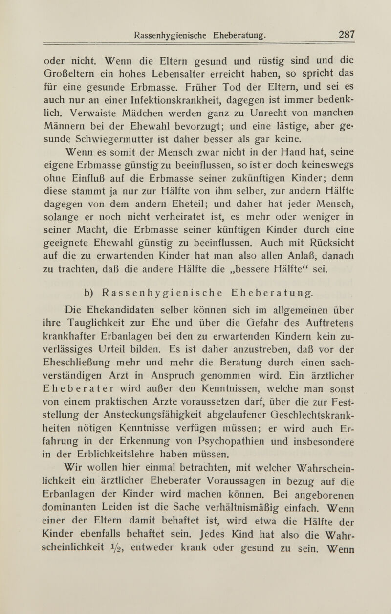 Rassenhygienische Eheberatung. 287 oder nicht. Wenn die Eltern gesund und rüstig sind und die Großeltern ein hohes Lebensalter erreicht haben, so spricht das für eine gesunde Erbmasse. Früher Tod der Eltern, und sei es auch nur an einer Infektionskrankheit, dagegen ist immer bedenk¬ lich. Verwaiste Mädchen werden ganz zu Unrecht von manchen Männern bei der Ehewahl bevorzugt; und eine lästige, aber gC sunde Schwiegermutter ist daher besser als gar keine. Wenn es somit der Mensch zwar nicht in der Hand hat, seine eigene Erbmasse günstig zu beeinflussen, so ist er doch keineswegs ohne Einfluß auf die Erbmasse seiner zukünftigen Kinder; denn diese stammt ja nur zur Hälfte von ihm selber, zur andern Hälfte dagegen von dem andern Eheteil; und daher hat jeder Mensch, solange er noch nicht verheiratet ist, es mehr oder weniger in seiner Macht, die Erbmasse seiner künftigen Kinder durch eine geeignete Ehewahl günstig zu beeinflussen. Auch mit Rücksicht auf die zu erwartenden Kinder hat man also allen Anlaß, danach zu trachten, daß die andere Hälfte die „bessere Hälfte sei. b) Rassenhygienische Eheberatung. Die Ehekandidaten selber können sich im allgemeinen über ihre Tauglichkeit zur Ehe und über die Gefahr des Auftretens krankhafter Erbanlagen bei den zu erwartenden Kindern kein zu¬ verlässiges Urteil bilden. Es ist daher anzustreben, daß vor der Eheschließung mehr und mehr die Beratung durch einen sach¬ verständigen Arzt in Anspruch genommen wird. Ein ärztlicher Eheberater wird außer den Kenntnissen, welche man sonst von einem praktischen Arzte voraussetzen darf, über die zur Fest¬ stellung der Ansteckungsfähigkeit abgelaufener Geschlechtskrank¬ heiten nötigen Kenntnisse verfügen müssen; er wird auch Er¬ fahrung in der Erkennung von Psychopathien und insbesondere in der Erblichkeitslehre haben müssen. Wir wollen hier einmal betrachten, mit welcher Wahrschein¬ lichkeit ein ärztlicher Eheberater Voraussagen in bezug auf die Erbanlagen der Kinder wird machen können. Bei angeborenen dominanten Leiden ist die Sache verhältnismäßig einfach. Wenn einer der Eltern damit behaftet ist, wird etwa die Hälfte der Kinder ebenfalls behaftet sein. Jedes Kind hat also die Wahr¬ scheinlichkeit 1/2, entweder krank oder gesund zu sein. Wenn