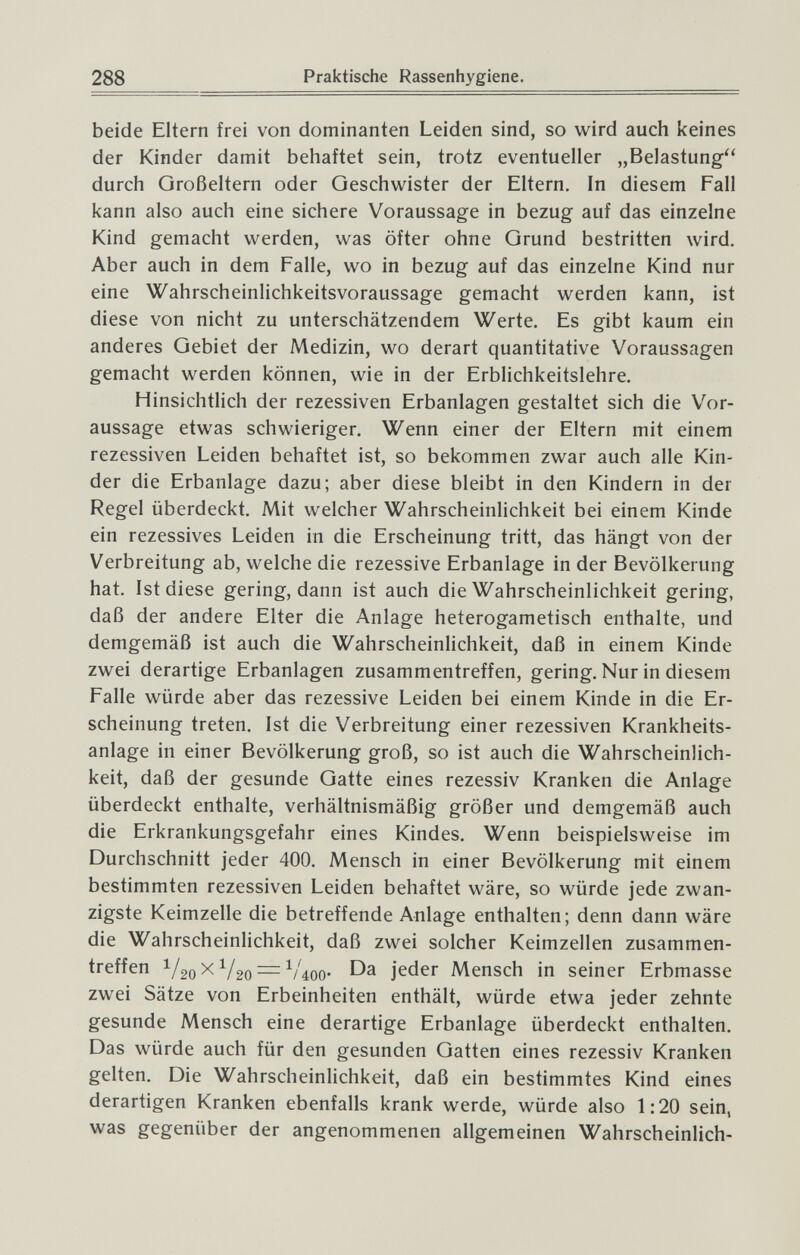 288 Praktische Rassenhygiene. beide Eltern frei von dominanten Leiden sind, so wird auch keines der Kinder damit behaftet sein, trotz eventueller „Belastung durch Großeltern oder Geschwister der Eltern. In diesem Fall kann also auch eine sichere Voraussage in bezug auf das einzelne Kind gemacht werden, was öfter ohne Grund bestritten wird. Aber auch in dem Falle, wo in bezug auf das einzelne Kind nur eine Wahrscheinlichkeitsvoraussage gemacht werden kann, ist diese von nicht zu unterschätzendem Werte. Es gibt kaum ein anderes Gebiet der Medizin, wo derart quantitative Voraussagen gemacht werden können, wie in der Erblichkeitslehre. Hinsichtlich der rezessiven Erbanlagen gestaltet sich die Vor¬ aussage etwas schwieriger. Wenn einer der Eltern mit einem rezessiven Leiden behaftet ist, so bekommen zwar auch alle Kin¬ der die Erbanlage dazu; aber diese bleibt in den Kindern in der Regel überdeckt. Mit welcher Wahrscheinlichkeit bei einem Kinde ein rezessives Leiden in die Erscheinung tritt, das hängt von der Verbreitung ab, welche die rezessive Erbanlage in der Bevölkerung hat. Ist diese gering, dann ist auch die Wahrscheinlichkeit gering, daß der andere Elter die Anlage heterogametisch enthalte, und demgemäß ist auch die Wahrscheinlichkeit, daß in einem Kinde zwei derartige Erbanlagen zusammentreffen, gering. Nur in diesem Falle würde aber das rezessive Leiden bei einem Kinde in die Er¬ scheinung treten. Ist die Verbreitung einer rezessiven Krankheits¬ anlage in einer Bevölkerung groß, so ist auch die Wahrscheinlich¬ keit, daß der gesunde Gatte eines rezessiv Kranken die Anlage überdeckt enthalte, verhältnismäßig größer und demgemäß auch die Erkrankungsgefahr eines Kindes. Wenn beispielsweise im Durchschnitt jeder 400. Mensch in einer Bevölkerung mit einem bestimmten rezessiven Leiden behaftet wäre, so würde jede zwan¬ zigste Keimzelle die betreffende Anlage enthalten; denn dann wäre die Wahrscheinlichkeit, daß zwei solcher Keimzellen zusammen¬ treffen ^/20 X V20 — Váoo- Da jeder Mensch in seiner Erbmasse zwei Sätze von Erbeinheiten enthält, würde etwa jeder zehnte gesunde Mensch eine derartige Erbanlage überdeckt enthalten. Das würde auch für den gesunden Gatten eines rezessiv Kranken gelten. Die Wahrscheinlichkeit, daß ein bestimmtes Kind eines derartigen Kranken ebenfalls krank werde, würde also 1:20 sein, was gegenüber der angenommenen allgemeinen Wahrscheinlich-