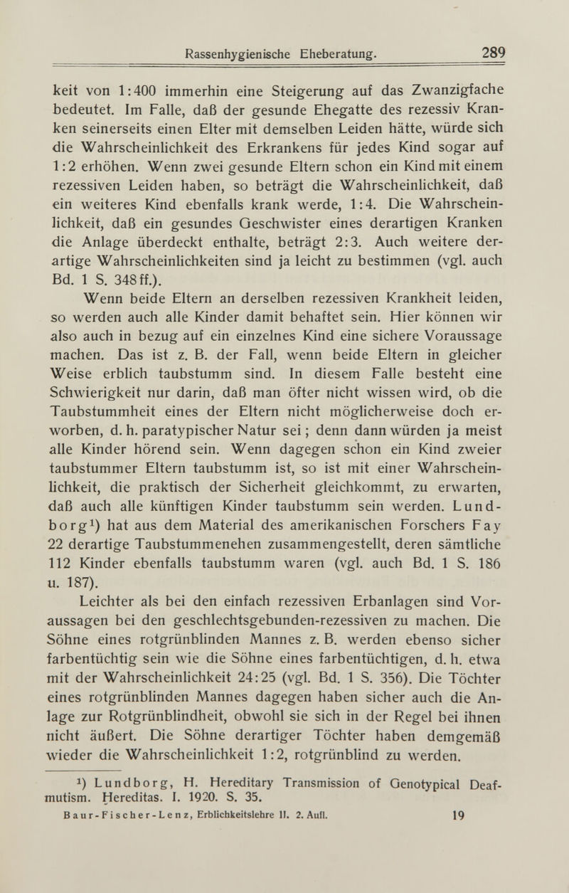 Rassenhygienische Eheberatung. 289 keit von 1:400 immerhin eine Steigerung auf das Zwanzigfache bedeutet. Im Falle, daß der gesunde Ehegatte des rezessiv Kran¬ ken seinerseits einen Elter mit demselben Leiden hätte, würde sich die Wahrscheinlichkeit des Erkrankens für jedes Kind sogar auf 1:2 erhöhen. Wenn zwei gesunde Eltern schon ein Kind mit einem rezessiven Leiden haben, so beträgt die Wahrscheinlichkeit, daß ein weiteres Kind ebenfalls krank werde, 1:4. Die Wahrschein¬ lichkeit, daß ein gesundes Geschwister eines derartigen Kranken die Anlage überdeckt enthalte, beträgt 2:3, Auch weitere der¬ artige Wahrscheinlichkeiten sind ja leicht zu bestimmen (vgl. auch Bd. 1 S. 348 ff.). Wenn beide Eltern an derselben rezessiven Krankheit leiden, so werden auch alle Kinder damit behaftet sein. Hier können wir also auch in bezug auf ein einzelnes Kind eine sichere Voraussage machen. Das ist z. B. der Fall, wenn beide Eitern in gleicher Weise erblich taubstumm sind. In diesem Falle besteht eine Schwierigkeit nur darin, daß man öfter nicht wissen wird, ob die Taubstummheit eines der Eltern nicht möglicherweise doch er¬ worben, d. h. paratypischer Natur sei; denn dann würden ja meist alle Kinder hörend sein. Wenn dagegen schon ein Kind zweier taubstummer Eltern taubstumm ist, so ist mit einer Wahrschein¬ lichkeit, die praktisch der Sicherheit gleichkommt, zu erwarten, daß auch alle künftigen Kinder taubstumm sein werden. Lund- borgi) hat aus dem Material des amerikanischen Forschers Fay 22 derartige Taubstummenehen zusammengestellt, deren sämtliche 112 Kinder ebenfalls taubstumm waren (vgl. auch Bd. 1 S. 186 u. 187). Leichter als bei den einfach rezessiven Erbanlagen sind Vor¬ aussagen bei den geschlechtsgebunden-rezessiven zu machen. Die Söhne eines rotgrünblinden Mannes z, B. werden ebenso sicher farbentüchtig sein wie die Söhne eines farbentüchtigen, d, h. etwa mit der Wahrscheinlichkeit 24:25 (vgl. Bd. 1 S. 356). Die Töchter eines rotgrünblinden Mannes dagegen haben sicher auch die An¬ lage zur Rotgrünblindheit, obwohl sie sich in der Regel bei ihnen nicht äußert. Die Söhne derartiger Töchter haben demgemäß wieder die Wahrscheinlichkeit 1:2, rotgrünblind zu werden. 1) Lundborg, H. Hereditary Transmission of Genotypical Deaf- mutism. Hereditas. I. 1920. S. 35. Baur-Fischer-Lenz, Erblichkeitslehre II. 2. Aufl. 19