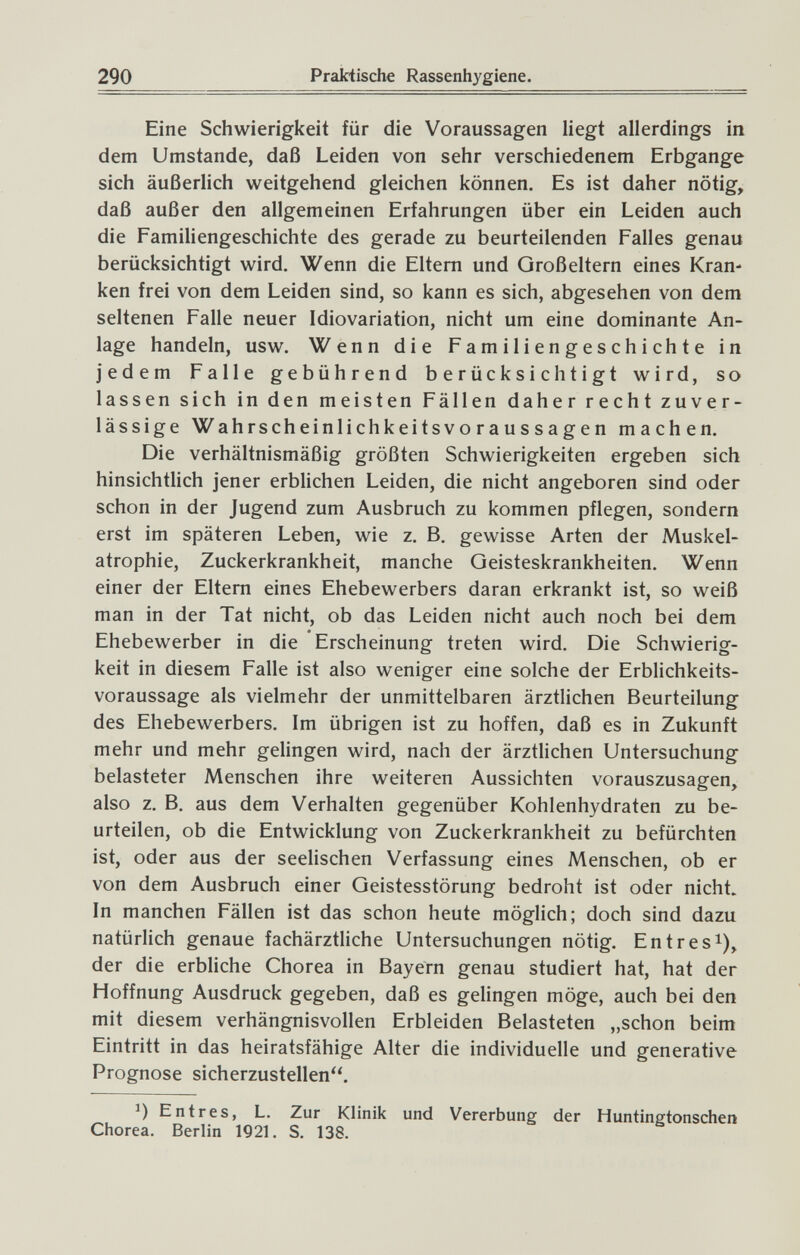 290 Prakiische Rassenhygiene. Eine Schwierigkeit für die Voraussagen liegt allerdings in dem Umstände, daß Leiden von sehr verschiedenem Erbgange sich äußerlich weitgehend gleichen können. Es ist daher nötig, daß außer den allgemeinen Erfahrungen über ein Leiden auch die Familiengeschichte des gerade zu beurteilenden Falles genau berücksichtigt wird. Wenn die Eltern und Großeltern eines Kran¬ ken frei von dem Leiden sind, so kann es sich, abgesehen von dem seltenen Falle neuer Idiovariation, nicht um eine dominante An¬ lage handeln, usw. Wenn die Familiengeschichte in jedem Falle gebührend berücksichtigt wird, so lassen sich in den meisten Fällen daher recht zuver¬ lässige Wahrscheinlichkeitsvoraussagen machen. Die verhältnismäßig größten Schwierigkeiten ergeben sich hinsichtlich jener erblichen Leiden, die nicht angeboren sind oder schon in der Jugend zum Ausbruch zu kommen pflegen, sondern erst im späteren Leben, wie z. B. gewisse Arten der Muskel¬ atrophie, Zuckerkrankheit, manche Geisteskrankheiten. Wenn einer der Eltern eines Ehebewerbers daran erkrankt ist, so weiß man in der Tat nicht, ob das Leiden nicht auch noch bei dem Ehebewerber in die Erscheinung treten wird. Die Schwierig¬ keit in diesem Falle ist also weniger eine solche der Erblichkeits¬ voraussage als vielmehr der unmittelbaren ärztlichen Beurteilung des Ehebewerbers. Im übrigen ist zu hoffen, daß es in Zukunft mehr und mehr gelingen wird, nach der ärztlichen Untersuchung belasteter Menschen ihre weiteren Aussichten vorauszusagen, also z. B. aus dem Verhalten gegenüber Kohlenhydraten zu be¬ urteilen, ob die Entwicklung von Zuckerkrankheit zu befürchten ist, oder aus der seelischen Verfassung eines Menschen, ob er von dem Ausbruch einer Geistesstörung bedroht ist oder nicht. In manchen Fällen ist das schon heute möglich; doch sind dazu natürlich genaue fachärztliche Untersuchungen nötig. Entres^), der die erbhche Chorea in Bayern genau studiert hat, hat der Hoffnung Ausdruck gegeben, daß es gelingen möge, auch bei den mit diesem verhängnisvollen Erbleiden Belasteten „schon beim Eintritt in das heiratsfähige Alter die individuelle und generative Prognose sicherzustellen. Entres, L. Zur Klinik und Vererbung der Huntingtonscher» Chorea. Berlin 1921. S. 138.