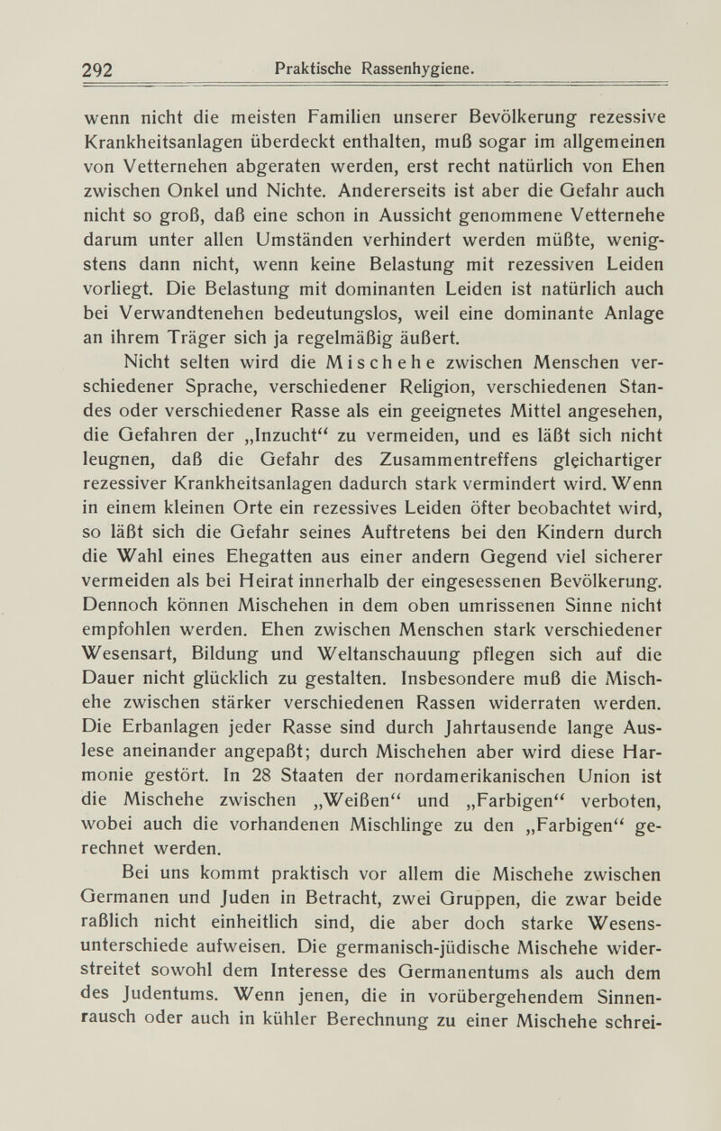 292 Praktische Rassenhygiene. wenn nicht die meisten Familien unserer Bevölkerung rezessive Krankheitsanlagen überdeckt enthalten, muß sogar im allgemeinen von Vetternehen abgeraten werden, erst recht natürlich von Ehen zwischen Onkel und Nichte. Andererseits ist aber die Gefahr auch nicht so groß, daß eine schon in Aussicht genommene Vetternehe darum unter allen Umständen verhindert werden müßte, wenig¬ stens dann nicht, wenn keine Belastung mit rezessiven Leiden vorliegt. Die Belastung mit dominanten Leiden ist natürlich auch bei Verwandtenehen bedeutungslos, weil eine dominante Anlage an ihrem Träger sich ja regelmäßig äußert. Nicht selten wird die Mischehe zwischen Menschen ver¬ schiedener Sprache, verschiedener Religion, verschiedenen Stan¬ des oder verschiedener Rasse als ein geeignetes Mittel angesehen, die Gefahren der „Inzucht zu vermeiden, und es läßt sich nicht leugnen, daß die Gefahr des Zusammentreffens gleichartiger rezessiver Krankheitsanlagen dadurch stark vermindert wird. Wenn in einem kleinen Orte ein rezessives Leiden öfter beobachtet wird, so läßt sich die Gefahr seines Auftretens bei den Kindern durch die Wahl eines Ehegatten aus einer andern Gegend viel sicherer vermeiden als bei Heirat innerhalb der eingesessenen Bevölkerung. Dennoch können Mischehen in dem oben umrissenen Sinne nicht empfohlen werden. Ehen zwischen Menschen stark verschiedener Wesensart, Bildung und Weltanschauung pflegen sich auf die Dauer nicht glücklich zu gestalten. Insbesondere muß die Misch¬ ehe zwischen stärker verschiedenen Rassen widerraten werden. Die Erbanlagen jeder Rasse sind durch Jahrtausende lange Aus¬ lese aneinander angepaßt; durch Mischehen aber wird diese Har¬ monie gestört. In 28 Staaten der nordamerikanischen Union ist die Mischehe zwischen „Weißen und „Farbigen verboten, wobei auch die vorhandenen Mischlinge zu den „Farbigen ge¬ rechnet werden. Bei uns kommt praktisch vor allem die Mischehe zwischen Germanen und Juden in Betracht, zwei Gruppen, die zwar beide raßlich nicht einheitlich sind, die aber doch starke Wesens¬ unterschiede aufweisen. Die germanisch-jüdische Mischehe wider¬ streitet sowohl dem Interesse des Germanentums als auch dem des Judentums. Wenn jenen, die in vorübergehendem Sinnen¬ rausch oder auch in kühler Berechnung zu einer Mischehe schrei-