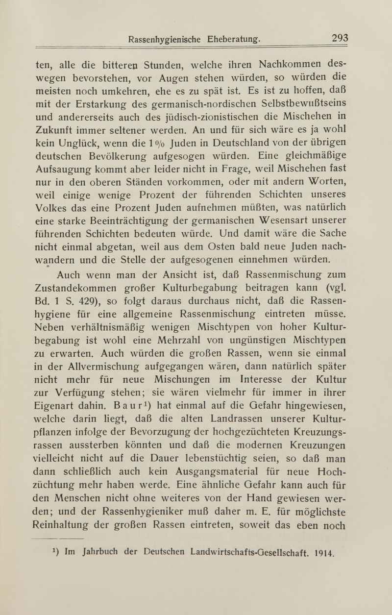 Rassenhygienische Eheberatung. 293 ten, alle die bitteren Stunden, welche ihren Nachkommen des¬ wegen bevorstehen, vor Augen stehen würden, so würden die meisten noch umkehren, ehe es zu spät ist. Es ist zu hoffen, daß mit der Erstarkung des germanisch-nordischen Selbstbewußtseins und andererseits auch des jüdisch-zionistischen die Mischehen in Zukunft immer seltener werden. An und für sich wäre es ja wohl kein Unglück, wenn die 1 o/o Juden in Deutschland von der übrigen deutschen Bevölkerung aufgesogen würden. Eine gleichmäßige Aufsaugung kommt aber leider nicht in Frage, weil Mischehen fast nur in den oberen Ständen vorkommen, oder mit andern Worten, weil einige wenige Prozent der führenden Schichten unseres Volkes das eine Prozent Juden aufnehmen müßten, was natürlich eine starke Beeinträchtigung der germanischen Wesensart unserer führenden Schichten bedeuten würde. Und damit wäre die Sache nicht einmal abgetan, weil aus dem Osten bald neue Juden nach¬ wandern und die Stelle der aufgesogenen einnehmen würden. Auch wenn man der Ansicht ist, daß Rassenmischung zum Zustandekommen großer Kulturbegabung beitragen kann (vgl. Bd. 1 S. 429), so folgt daraus durchaus nicht, daß die Rassen¬ hygiene für eine allgemeine Rassenmischung eintreten müsse. Neben verhältnismäßig wenigen Mischtypen von hoher Kultur¬ begabung ist wohl eine Mehrzahl von ungünstigen Mischtypen zu erwarten. Auch würden die großen Rassen, wenn sie einmal in der Allvermischung aufgegangen wären, dann natürlich später nicht mehr für neue Mischungen im Interesse der Kultur zur Verfügung stehen; sie wären vielmehr für immer in ihrer Eigenart dahin, Baur^) hat einmal auf die Gefahr hingewiesen, welche darin liegt, daß die alten Landrassen unserer Kultur¬ pflanzen infolge der Bevorzugung der hochgezüchteten Kreuzungs¬ rassen aussterben könnten und daß die modernen Kreuzungen vielleicht nicht auf die Dauer lebenstüchtig seien, so daß man dann schließlich auch kein Ausgangsmaterial für neue Hoch¬ züchtung mehr haben werde. Eine ähnUche Gefahr kann auch für den Menschen nicht ohne weiteres von der Hand gewiesen wer¬ den; und der Rassenhygieniker muß daher m, E. für möglichste Reinhaltung der großen Rassen eintreten, soweit das eben noch 1) Im Jahrbuch der Deutschen Landwirtschafts-Qesellschaft. 1914.